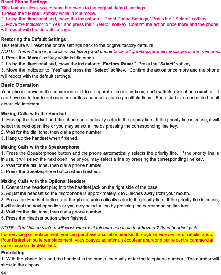 Reset Phone SettingsThis feature allows you to reset the menu to the original default  settings.1.Press the “ Menu ” softkey while in idle mode.2. Using the directional pad, move the indicator to “ Reset Phone Settings.” Press the “ Select ” softkey.3. Move the indicator to “ Yes ” and press the “ Select ” softkey. Confirm the action once more and the phonewill reboot with the default settings.For servicing or replacement, you can purchase a suitable headset through service centre or retailer shop.Pour l&apos;entretien ou le remplacement, vous pouvez acheter un écouteur approprié par le centre commercial ou le magasin de détaillant.14Restoring the Default Settings This feature will reset the phone settings back to the original factory defaults NOTE:  This will erase records in call history and phone book, all greetings,and all messages in the memories.1. Press the “ Menu ” softkey while in idle mode. 2. Using the directional pad, move the indicator to “ Factory Reset .”  Press the “ Select ” softkey. 3. Move the indicator to “ Yes ” and press the “ Select ” softkey. Confirm the action once more and the phone                        will reboot with the default settings.  Basic Operation Your phone provides the convenience of four separate telephone lines, each with its own phone number. It                      can have up to ten telephones or cordless handsets sharing multiple lines. Each station is connected to all                               others via intercom.  Making Calls with the Handset 1. Pick up the handset and the phone automatically selects the priority line. If the priority line is in use, it will                                select the next open line or you may select a line by pressing the corresponding line key.   2. Wait for the dial tone, then dial a phone number. 3. Hang up the handset when finished.  Making Calls with the Speakerphone 1. Press the Speakerphone button and the phone automatically selects the priority line. If the priority line is                            in use, it will select the next open line or you may select a line by pressing the corresponding line key.   2. Wait for the dial tone, then dial a phone number. 3. Press the Speakerphone button when finished.  Making Calls with the Optional Headset 1. Connect the headset plug into the headset jack on the right side of the base.   2. Adjust the headset so the microphone is approximately 2 to 3 inches away from your mouth. 3. Press the Headset button and the phone automatically selects the priority line. If the priority line is in use,                                it will select the next open line or you may select a line by pressing the corresponding line key.   4. Wait for the dial tone, then dial a phone number. 5. Press the Headset button when finished.    NOTE:  The Unison system will work with most telecom headsets that have a 2.5mm headset jack.  Pre-dialing 1. With the phone idle and the handset in the cradle, manually enter the telephone number. The number will                              show in the display.   