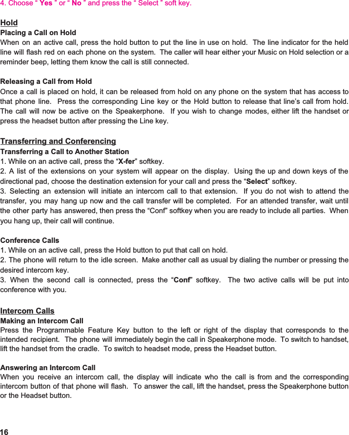 4. Choose “ Yes ” or “ No ” and press the “ Select ” soft key. Hold Placing a Call on Hold When on an active call, press the hold button to put the line in use on hold. The line indicator for the held                                   line will flash red on each phone on the system. The caller will hear either your Music on Hold selection or a                            reminder beep, letting them know the call is still connected.    Releasing a Call from Hold Once a call is placed on hold, it can be released from hold on any phone on the system that has access to                                           that phone line. Press the corresponding Line key or the Hold button to release that line’s call from hold.                      The call will now be active on the Speakerphone. If you wish to change modes, either lift the handset or                                  press the headset button after pressing the Line key.    Transferring and Conferencing Transferring a Call to Another Station 1. While on an active call, press the “ X-fer ” softkey.   2. A list of the extensions on your system will appear on the display. Using the up and down keys of the                               directional pad, choose the destination extension for your call and press the “ Select ” softkey.   3. Selecting an extension will initiate an intercom call to that extension. If you do not wish to attend the                           transfer, you may hang up now and the call transfer will be completed. For an attended transfer, wait until                                  the other party has answered, then press the “Conf” softkey when you are ready to include all parties. When                          you hang up, their call will continue.    Conference Calls 1. While on an active call, press the Hold button to put that call on hold. 2. The phone will return to the idle screen. Make another call as usual by dialing the number or pressing the                         desired intercom key.   3. When the second call is connected, press the “ Conf ” softkey. The two active calls will be put into                              conference with you.    Intercom Calls Making an Intercom Call Press the Programmable Feature Key button to the left or right of the display that corresponds to the                               intended recipient. The phone will immediately begin the call in Speakerphone mode. To switch to handset,                         lift the handset from the cradle.  To switch to headset mode, press the Headset button.    Answering an Intercom Call When you receive an intercom call, the display will indicate who the call is from and the corresponding                            intercom button of that phone will flash. To answer the call, lift the handset, press the Speakerphone button                        or the Headset button.  16 