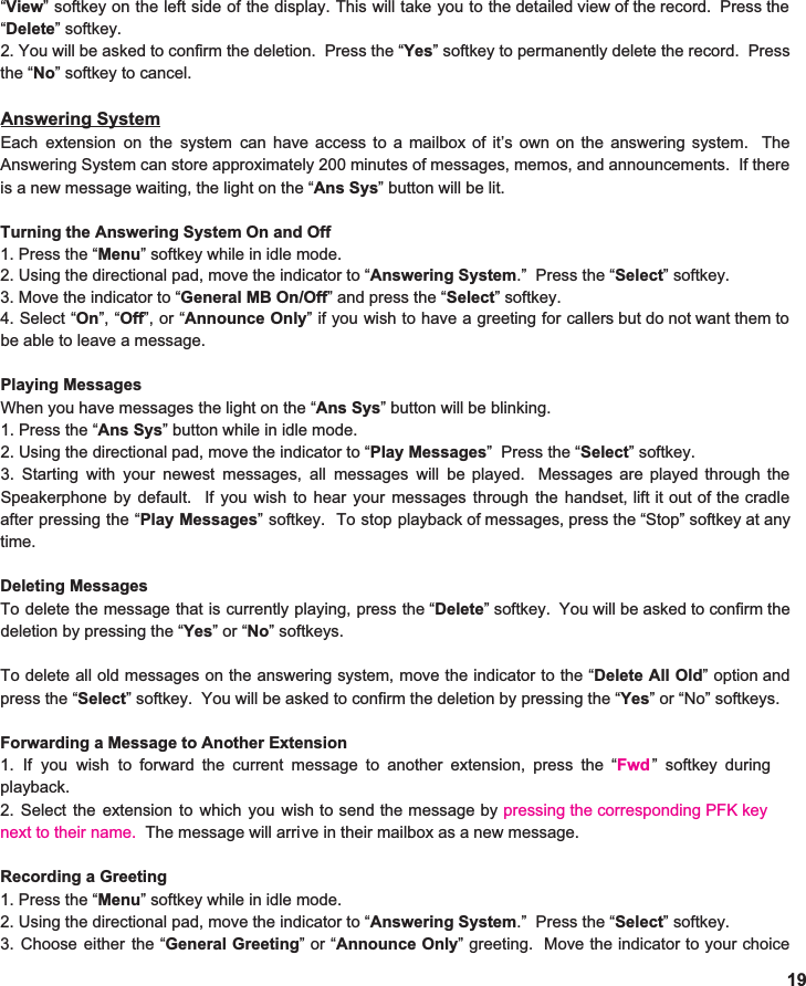  “ View ” softkey on the left side of the display. This will take you to the detailed view of the record. Press the                                “ Delete ” softkey. 2. You will be asked to confirm the deletion. Press the “ Yes ” softkey to permanently delete the record. Press                                   the “ No ” softkey to cancel.    Answering System Each extension on the system can have access to a mailbox of it’s own on the answering system. The                                  Answering System can store approximately 200 minutes of messages, memos, and announcements. If there                      is a new message waiting, the light on the “ Ans Sys ” button will be lit.  Turning the Answering System On and Off 1. Press the “ Menu ” softkey while in idle mode. 2. Using the directional pad, move the indicator to “ Answering System .”  Press the “ Select ” softkey. 3. Move the indicator to “ General MB On/Off ” and press the “ Select ” softkey.   4. Select “ On ”, “ Off ”, or “ Announce Only ” if you wish to have a greeting for callers but do not want them to                                be able to leave a message.    Playing Messages When you have messages   1. Press the “ Ans Sys ” button while in idle mode. 2. Using the directional pad, move the indicator to “ Play Messages ”  Press the “ Select ” softkey. 3. Starting with your newest messages, all messages will be played. Messages are played through the                          Speakerphone by default. If you wish to hear your messages through the handset, lift it out of the cradle                                after pressing the “ Play Messages ” softkey. To stop playback of messages, press the “Stop” softkey at any                           time.  Deleting Messages To delete the message that is currently playing, press the “ Delete ” softkey. You will be asked to confirm the                        deletion by pressing the “ Yes ” or “ No ” softkeys.    To delete all old messages on the answering system, move the indicator to the “ Delete All Old ” option and                    press the “ Select ” softkey.  You will be asked to confirm the deletion by pressing the “ Yes ” or “No” softkeys.    Forwarding a Message to Another Extension 1. If you wish to forward the current message to another extension, press the “ Fwd  ” softkey during                            playback.  2. Select the extension to which you wish to send the message by pressing the corresponding PFK key                next to their name.  The message will arri Recording a Greeting 1. Press the “ Menu ” softkey while in idle mode. 2. Using the directional pad, move the indicator to “ Answering System .”  Press the “ Select ” softkey. 3. Choose either the “ General Greeting ”or“ Announce Only ” greeting. Move the indicator to your choice                  19the light on the “ Ans Sys ” button will be blinking. ve in their mailbox as a new message.  