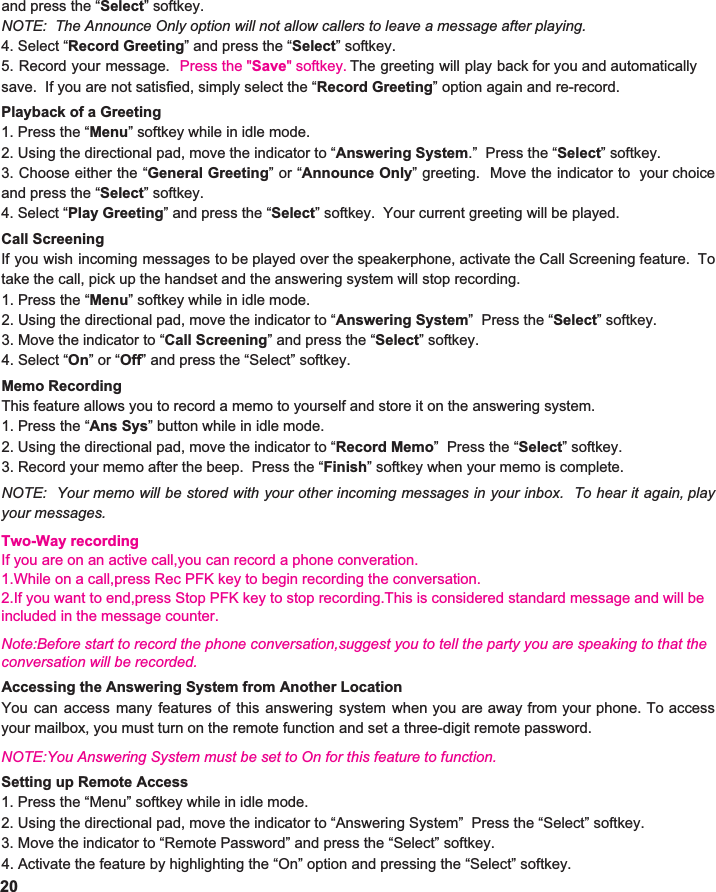 and press the “ Select ” softkey.   NOTE:  The Announce Only option will not allow callers to leave a message after playing. 4. Select “ Record Greeting ” and press the “Select” softkey.   5. Record your message. Press the &quot;Save&quot; softkey.      save.  If you are not satisfied, simply select the “ Record Greeting ” option again and re-record.    Playback of a Greeting 1. Press the “ Menu ” softkey while in idle mode. 2. Using the directional pad, move the indicator to “ Answering System .”  Press the “ Select ” softkey. 3. Choose either the “ General Greeting ”or“ Announce Only ” greeting. Move the indicator to your choice                    and press the “ Select ” softkey.   4. Select “ Play Greeting ” and press the “ Select ” softkey.  Your current greeting will be played.    Call Screening If you wish incoming messages to be played over the speakerphone, activate the Call Screening feature. To                            take the call, pick up the handset and the answering system will stop recording.   1. Press the “ Menu ” softkey while in idle mode. 2. Using the directional pad, move the indicator to “ Answering System ”  Press the “ Select ” softkey. 3. Move the indicator to “ Call Screening ” and press the “ Select ” softkey.   4. Select “ On ” or “ Off ” and press the “Select” softkey.  Memo Recording This feature allows you to record a memo to yourself and store it on the answering system. 1. Press the “ Ans Sys ” button while in idle mode. 2. Using the directional pad, move the indicator to “ Record Memo ”  Press the “ Select ” softkey. 3. Record your memo after the beep.  Press the “ Finish ” softkey when your memo is complete.    NOTE: Your memo will be stored with your other incoming messages in your inbox. To hear it again, play                     your messages. 20The greeting will play back for you and automatically               Accessing the Answering System from Another Location You can access many features of this answering system when you are away from your phone. To access                    your mailbox, you must turn on the remote function and set a three-digit remote password.    NOTE:You Answering System must be set to On for this feature to function. Setting up Remote Access 1. Press the “Menu” softkey while in idle mode. 2. Using the directional pad, move the indicator to “Answering System”  Press the “Select” softkey. Two-Way recordingIf you are on an active call,you can record a phone converation.1.While on a call,press Rec PFK key to begin recording the conversation.2.If you want to end,press Stop PFK key to stop recording.This is considered standard message and will be included in the message counter.Note:Before start to record the phone conversation,suggest you to tell the party you are speaking to that the conversation will be recorded.3. Move the indicator to “Remote Password” and press the “Select” softkey.   4. Activate the feature by highlighting the “On” option and pressing the “Select” softkey. 