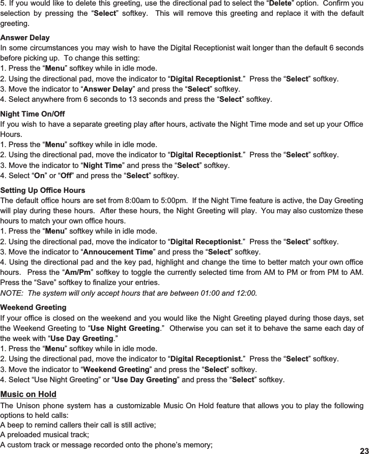 Answer Delay In some circumstances you may wish to have the Digital Receptionist wait longer than the default 6 seconds                        before picking up.  To change this setting: 1. Press the “ Menu ” softkey while in idle mode. 2. Using the directional pad, move the indicator to “ Digital Receptionist .”  Press the “ Select ” softkey. 3. Move the indicator to “ Answer Delay ” and press the “ Select ” softkey.  4. Select anywhere from 6 seconds to 13 seconds and press the “ Select ” softkey.  Night Time On/Off If you wish to have a separate greeting play after hours, activate the Night Time mode and set up your Office                           Hours. 1. Press the “ Menu ” softkey while in idle mode. 2. Using the directional pad, move the indicator to “ Digital Receptionist .”  Press the “ Select ” softkey. 3. Move the indicator to “ Night Time ” and press the “ Select ” softkey.  4. Select “ On ” or “ Off ” and press the “ Select ” softkey.  Setting Up Office Hours The default office hours are set from 8:00am to 5:00pm. If the Night Time feature is active, the Day Greeting                                 will play during these hours. After these hours, the Night Greeting will play. You may also customize these                    hours to match your own office hours. 1. Press the “ Menu ” softkey while in idle mode. 2. Using the directional pad, move the indicator to “ Digital Receptionist .”  Press the “ Select ” softkey. 3. Move the indicator to “ Annoucement Time ” and press the “ Select ” softkey.  4. Using the directional pad and the key pad, highlight and change the time to better match your own office                              hours. Press the “ Am/Pm ” softkey to toggle the currently selected time from AM to PM or from PM to AM.                                   Press the “Save” softkey to finalize your entries. NOTE:  The system will only accept hours that are between 01:00 and 12:00.    Weekend Greeting If your office is closed on the weekend and you would like the Night Greeting played during those days, set                      the Weekend Greeting to “ Use Night Greeting .” Otherwise you can set it to behave the same each day of                    the week with “ Use Day Greeting .” 1. Press the “ Menu ” softkey while in idle mode. 2. Using the directional pad, move the indicator to “ Digital Receptionist. ”  Press the “ Select ” softkey. 3. Move the indicator to “ Weekend Greeting ” and press the “ Select ” softkey.  4. Select “Use Night Greeting” or “ Use Day Greeting ” and press the “ Select ” softkey.  Music on Hold The Unison phone system has a customizable Music On Hold feature that allows you to play the following                            options to held calls: A beep to remind callers their call is still active; A preloaded musical track; A custom track or message recorded onto the phone’s memory;  23 5. If you would like to delete this greeting, use the directional pad to select the “ Delete ” option. Confirm you                           selection by pressing the “ Select ” softkey. This will remove this greeting and replace it with the default                             greeting.    
