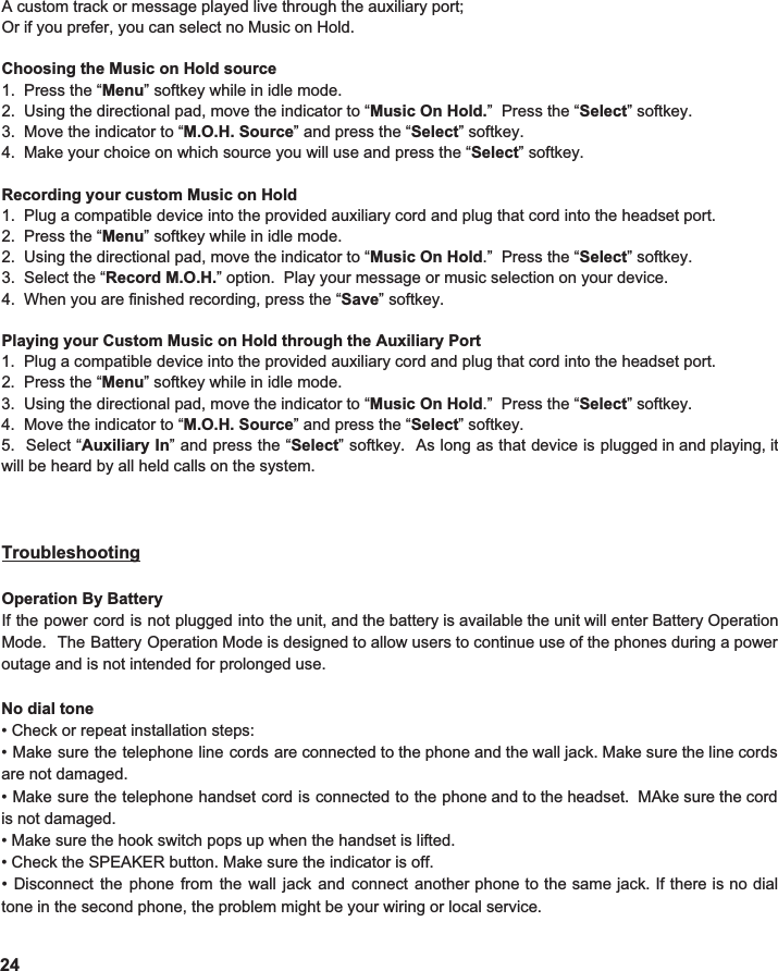  A custom track or message played live through the auxiliary port; Or if you prefer, you can select no Music on Hold.  Choosing the Music on Hold source 1.  Press the “ Menu ” softkey while in idle mode. 2.  Using the directional pad, move the indicator to “ Music On Hold. ”  Press the “ Select ” softkey. 3.  Move the indicator to “ M.O.H. Source ” and press the “ Select ” softkey. 4.  Make your choice on which source you will use and press the “ Select ” softkey.  Recording your custom Music on Hold 1.  Plug a compatible device into the provided auxiliary cord and plug that cord into the headset port.   2.  Press the “ Menu ” softkey while in idle mode. 2.  Using the directional pad, move the indicator to “ Music On Hold .”  Press the “ Select ” softkey. 3.  Select the “ Record M.O.H. ” option.  Play your message or music selection on your device.   4.  When you are finished recording, press the “ Save ” softkey.    Playing your Custom Music on Hold through the Auxiliary Port 1.  Plug a compatible device into the provided auxiliary cord and plug that cord into the headset port.   2.  Press the “ Menu ” softkey while in idle mode.   3.  Using the directional pad, move the indicator to “ Music On Hold .”  Press the “ Select ” softkey. 4.  Move the indicator to “ M.O.H. Source ” and press the “ Select ” softkey. 5. Select “ Auxiliary In ” and press the “ Select ” softkey. As long as that device is plugged in and playing, it                                  will be heard by all held calls on the system.      Troubleshooting  Operation By Battery If the power cord is not plugged into the unit, and the battery is available the unit will enter Battery Operation                                 Mode. The Battery Operation Mode is designed to allow users to continue use of the phones during a power                          outage and is not intended for prolonged use.  No dial tone • Check or repeat installation steps: • Make sure the telephone line cords are connected to the phone and the wall jack. Make sure the line cords                        are not damaged. • Make sure the telephone handset cord is connected to the phone and to the headset. MAke sure the cord                           is not damaged.   • Make sure the hook switch pops up when the handset is lifted. • Check the SPEAKER button. Make sure the indicator is off. • Disconnect the phone from the wall jack and connect another phone to the same jack. If there is no dial                              tone in the second phone, the problem might be your wiring or local service.  24 