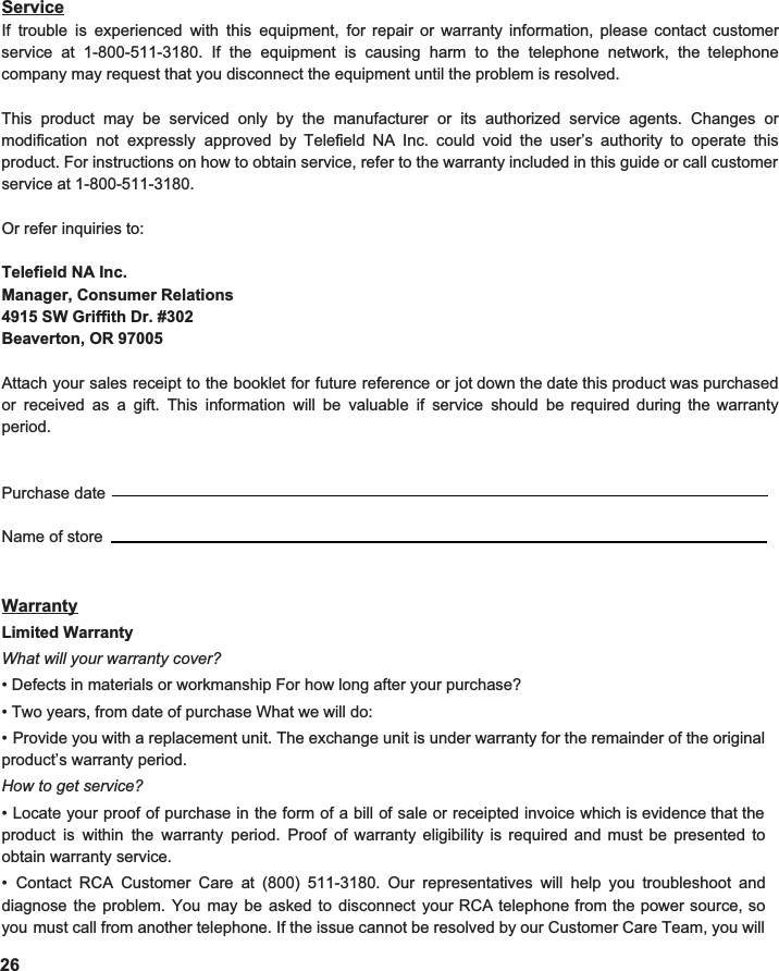  Service If trouble is experienced with this equipment, for repair or warranty information, please contact customer                     service at 1-800-511-3180. If the equipment is causing harm to the telephone network, the telephone                 company may request that you disconnect the equipment until the problem is resolved.  This product may be serviced only by the manufacturer or its authorized service agents. Changes or                             modification not expressly approved by Telefield NA Inc. could void the user’s authority to operate this                          product. For instructions on how to obtain service, refer to the warranty included in this guide or call customer                                 service at 1-800-511-3180.  Or refer inquiries to:  Telefield NA Inc. Manager, Consumer Relations 4915 SW Griffith Dr. #302 Beaverton, OR 97005  Attach your sales receipt to the booklet for future reference or jot down the date this product was purchased                           or received as a gift. This information will be valuable if service should be required during the warranty                   period.   Purchase dateName of store   Warranty Limited Warranty What will your warranty cover? • Defects in materials or workmanship For how long after your purchase? • Two years, from date of purchase What we will do: • Provide you with a replacement unit. The exchange unit is under warranty for the remainder of the original                       product’s warranty period. How to get service? • Locate your proof of purchase in the form of a bill of sale or receipted invoice which is evidence that the                         product is within the warranty period. Proof of warranty eligibility is required and must be presented to                              obtain warranty service. • Contact RCA Customer Care at (800) 511-3180. Our representatives will help you troubleshoot and                        diagnose the problem. You may be asked to disconnect your RCA telephone from the power source, so                       you must call from another telephone. If the issue cannot be resolved by our Customer Care Team, you will                          26  