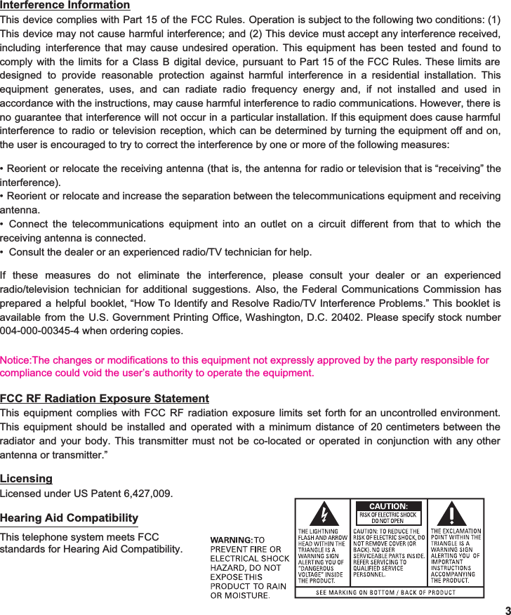  Interference Information This device complies with Part 15 of the FCC Rules. Operation is subject to the following two conditions: (1)                        This device may not cause harmful interference; and (2) This device must accept any interference received,                    including interference that may cause undesired operation. This equipment has been tested and found to                 comply with the limits for a Class B digital device, pursuant to Part 15 of the FCC Rules. These limits are                              designed to provide reasonable protection against harmful interference in a residential installation. This                  equipment generates, uses, and can radiate radio frequency energy and, if not installed and used in                      accordance with the instructions, may cause harmful interference to radio communications. However, there is                       no guarantee that interference will not occur in a particular installation. If this equipment does cause harmful                   interference to radio or television reception, which can be determined by turning the equipment off and on,                               the user is encouraged to try to correct the interference by one or more of the following measures:  • Reorient or relocate the receiving antenna (that is, the antenna for radio or television that is “receiving” the                       interference). • Reorient or relocate and increase the separation between the telecommunications equipment and receiving               antenna. • Connect the telecommunications equipment into an outlet o• Consult the dealer or an experienced radio/TV technician for help.n a circuit different from that to which the                   receiving antenna is connected.  If these measures do not eliminate the interference, please consult your dealer or an experienced                        radio/television technician for additional suggestions. Also, the Federal Communications Commission has              prepared a helpful booklet, “How To Identify and Resolve Radio/TV Interference Problems.” This booklet is                           available from the U.S. Government Printing Office, Washington, D.C. 20402. Please specify stock number                       004-000-00345-4 when ordering copies.   Notice:The changes or modifications to this equipment not expressly approved by the party responsible for compliance could void the user’s authority to operate the equipment.                     FCC RF Radiation Exposure Statement This equipment complies with FCC RF radiation exposure limits set forth for an uncontrolled environment.                 This equipment should be installed and operated with a minimum distance of 20 centimeters between the                 radiator and your body. This transmitter must not be co-located or operated in conjunction with any other                      antenna or transmitter.”  Licensing Licensed under US Patent 6,427,009.  Hearing Aid Compatibility This telephone system meets FCC standards for Hearing Aid Compatibility. 3 