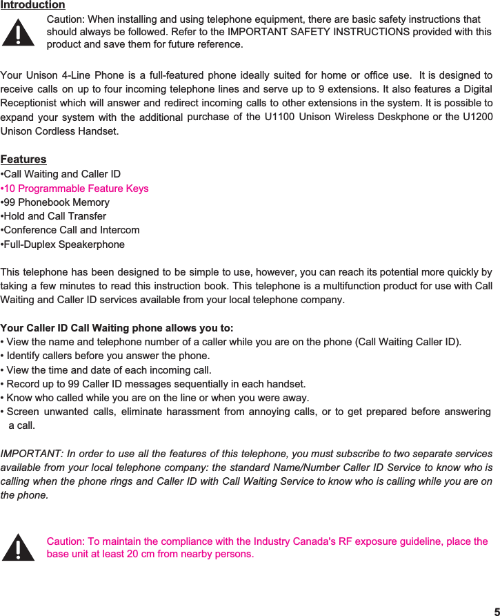  Introduction  Your Unison 4-Line Phone is a full-featured phone ideally suited for home or office use. It is designed to                       receive calls on up to four incoming telephone lines and serve up to 9 extensions. It also features a Digital                                    Receptionist which will answer and redirect incoming calls to other extensions in the system. It is possible to                               expand your system with the additional purchase of the U1100 Unison Wireless Deskphone or the U1200                          Unison Cordless Handset.   Features •Call Waiting and Caller ID •10 Programmable Feature Keys •99 Phonebook Memory •Hold and Call Transfer •Conference Call and Intercom •Full-Duplex Speakerphone  This telephone has been designed to be simple to use, however, you can reach its potential more quickly by                                  taking a few minutes to read this instruction book. This telephone is a multifunction product for use with Call                            Waiting and Caller ID services available from your local telephone company.  Your Caller ID Call Waiting phone allows you to: • View the name and telephone number of a caller while you are on the phone (Call Waiting Caller ID). • Identify callers before you answer the phone. • View the time and date of each incoming call. • Record up to 99 Caller ID messages sequentially in each handset. • Know who called while you are on the line or when you were away. • Screen unwanted calls, eliminate harassment from annoying calls, or to get prepared before answering                     a call.  IMPORTANT: In order to use all the features of this telephone, you must subscribe to two separate services                               available from your local telephone company: the standard Name/Number Caller ID Service to know who is                       calling when the phone rings and Caller ID with Call Waiting Service to know who is calling while you are on                              the phone.       5 Caution: When installing and using telephone equipment, there are basic safety instructions that Caution: To maintain the compliance with the Industry Canada&apos;s RF exposure guideline, place the base unit at least 20 cm from nearby persons.should always be followed. Refer to the IMPORTANT SAFETY INSTRUCTIONS provided with this product and save them for future reference. 