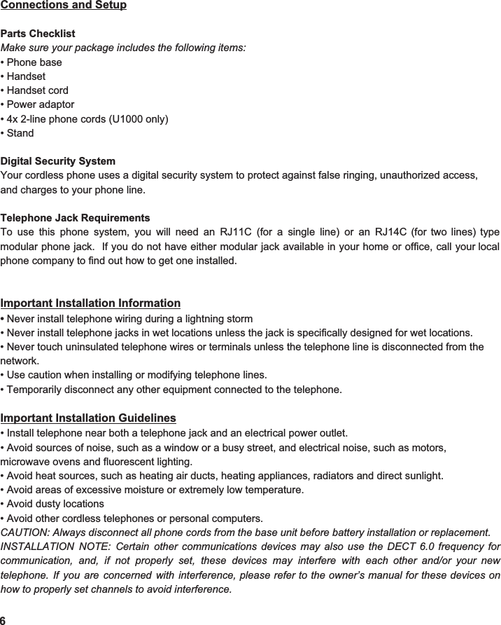  Connections and Setup  Parts Checklist Make sure your package includes the following items: • Phone base • Handset • Handset cord • Power adaptor • 4x 2-line phone cords (U1000 only) • Stand  Digital Security System Your cordless phone uses a digital security system to protect against false ringing, unauthorized access, and charges to your phone line.  Telephone Jack Requirements To use this phone system, you will need an RJ11C (for a single line) or an RJ14C (for two lines) type                              modular phone jack. If you do not have either modular jack available in your home or office, call your local                           phone company to find out how to get one installed.     Important Installation Information •  Never install telephone wiring during a lightning storm • Never install telephone jacks in wet locations unless the jack is specifically designed for wet locations. • Never touch uninsulated telephone wires or terminals unless the telephone line is disconnected from the network. • Use caution when installing or modifying telephone lines. • Temporarily disconnect any other equipment connected to the telephone.  Important Installation Guidelines • Install telephone near both a telephone jack and an electrical power outlet. • Avoid sources of noise, such as a window or a busy street, and electrical noise, such as motors, microwave ovens and fluorescent lighting. • Avoid heat sources, such as heating air ducts, heating appliances, radiators and direct sunlight. • Avoid areas of excessive moisture or extremely low temperature. • Avoid dusty locations • Avoid other cordless telephones or personal computers. CAUTION: Always disconnect all phone cords from the base unit before battery installation or replacement.   INSTALLATION NOTE: Certain other communications devices may also use the DECT 6.0 frequency for                  communication, and, if not properly set, these devices may interfere with each other and/or your new                       telephone. If you are concerned with interference, please refer to the owner’s manual for these devices on                                how to properly set channels to avoid interference. 6 