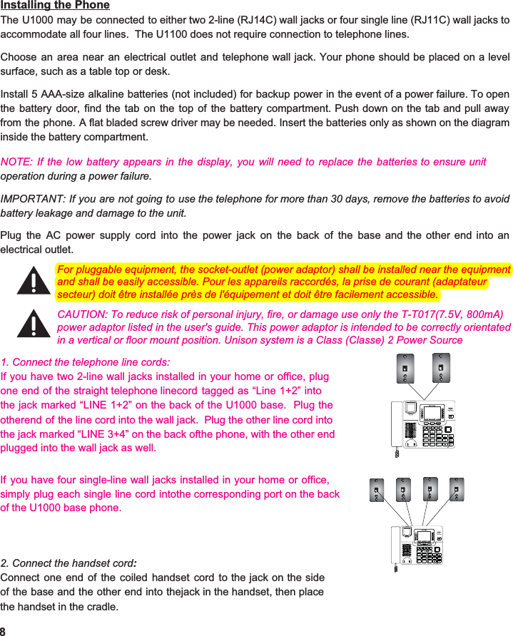  Installing the Phone The U1000 may be connected to either two 2-line (RJ14C) wall jacks or four single line (RJ11C) wall jacks to                              accommodate all four lines.  The U1100 does not require connection to telephone lines.  Choose an area near an electrical outlet and telephone wall jack. Your phone should be placed on a level                         surface, such as a table top or desk.  Install 5 AAA-size alkaline batteries (not included) for backup power in the event of a power failure. To open                                 the battery door, find the tab on the top of the battery compartment. Push down on the tab and pull away                              from the phone. A flat bladed screw driver may be needed. Insert the batteries only as shown on the diagram                             inside the battery compartment.   NOTE: If the low battery appears in the display, you will need to replace the batteries to ensure unitoperation during a power failure.    IMPORTANT: If you are not going to use the telephone for more than 30 days, remove the batteries to avoid                              battery leakage and damage to the unit.   Plug the AC power supply cord into the power jack on the back of the base and the other end into an                                electrical outlet.                          1. Connect the telephone line cords: If you have two 2-line wall jacks installed in your home or office, plugone end of the straight telephone linecord tagged as “Line 1+2” intothe jack marked “LINE 1+2” on the back of the U1000 base. Plug theotherend of the line cord into the wall jack. Plug the other line cord into If you have four single-line wall jacks installed in your home or office,simply plug each single line cord intothe corresponding port on the back of the U1000 base phone.    2. Connect the handset cord: Connect one end of the coiled handset cord to the jack on the sideof the base and the other end into thejack in the handset, then place the handset in the cradle.   8 Calls         Ph.Book       MenuCalls         Ph.Book       Menu   CAUTION: To reduce risk of personal injury, fire, or damage use only the T-T017(7.5V, 800mA) For pluggable equipment, the socket-outlet (power adaptor) shall be installed near the equipment and shall be easily accessible. Pour les appareils raccordés, la prise de courant (adaptateur secteur) doit être installée près de l&apos;équipement et doit être facilement accessible.power adaptor listed in the user&apos;s guide. This power adaptor is intended to be correctly orientated in a vertical or floor mount position. Unison system is a Class (Classe) 2 Power Source the jack marked “LINE 3+4” on the back ofthe phone, with the other end plugged into the wall jack as well.  