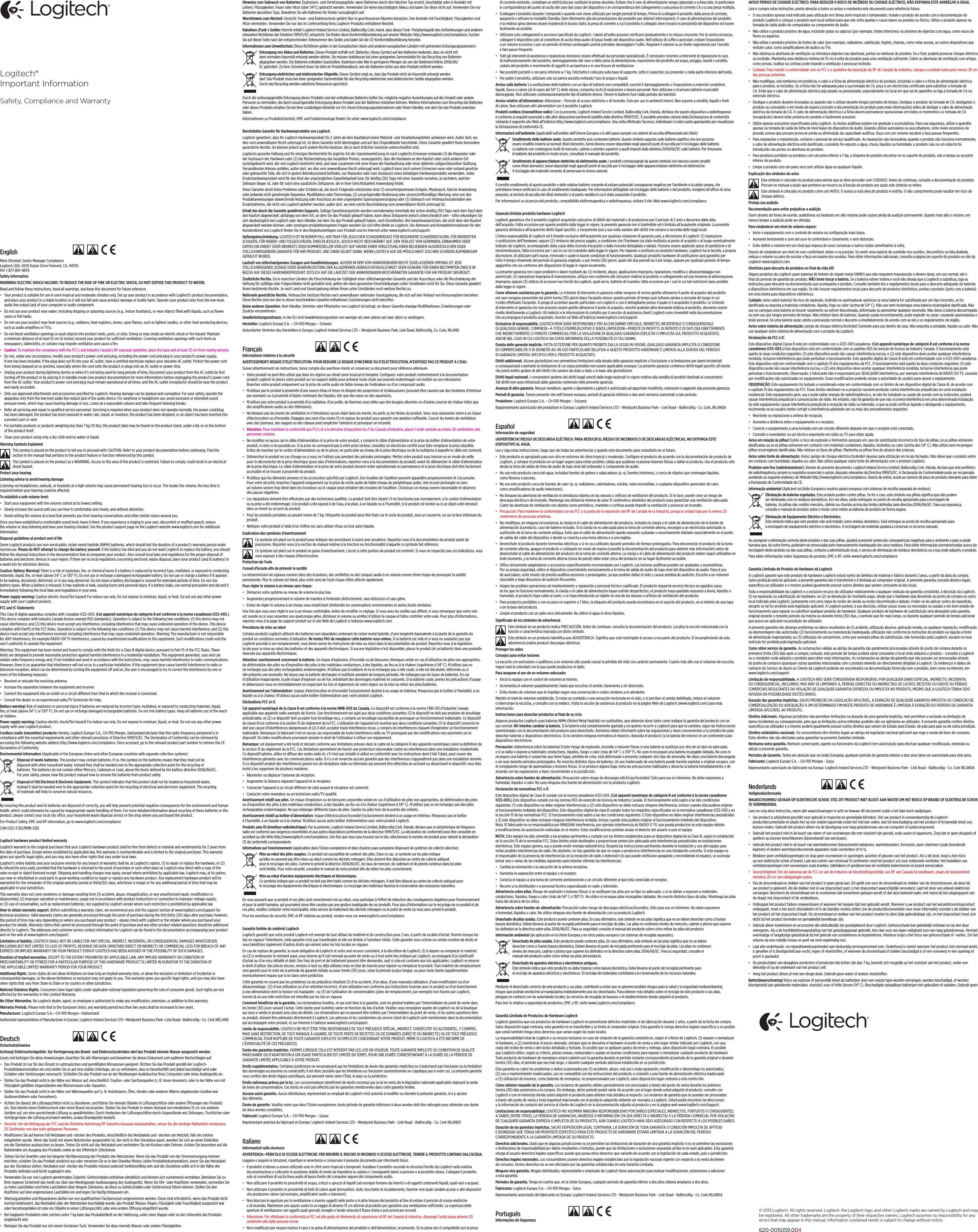 English   Mark Ohnstad: Senior Manager Compliance Logitech USA. 6505 Kaiser Drive Fremont, CA, 94555. PH: 1-877-897-9879Safety information WARNING! ELECTRIC SHOCK HAZARD: TO REDUCE THE RISK OF FIRE OR ELECTRIC SHOCK, DO NOT EXPOSE THIS PRODUCT TO WATER. Read and follow these instructions, heed all warnings, and keep this document for future reference. • Your product is suitable for use in semi-tropical and moderate climates only. Set up your product in accordance with Logitech’s product documentation, and place your product in a stable location so it will not fall and cause product damage or bodily harm. Operate your product only from the low-level, audio line output jack of your computer or audio component. • Do not use your product near water, including dripping or splashing sources (e.g., indoor fountains), or near objects ﬁlled with liquids, such as ﬂower vases or ﬁsh tanks. • Do not use your product near heat sources (e.g., radiators, heat registers, stoves, open ﬂames, such as lighted candles, or other heat-producing devices, such as audio ampliﬁers or TVs).• Do not block ventilation openings or push objects into product vents, ports, or slots. Doing so may create an electric shock or ﬁre hazard. Maintain a minimum distance of at least 15 cm (6 inches) around your product for sucient ventilation. Covering ventilation openings with such items as newspapers, tablecloths, or curtains may impede ventilation and cause a ﬁre. • Caution: To maintain the compliance with the FCC’s and Industry Canada’s RF exposure guideline, place the base unit at least 20 cm from nearby persons.• Do not, under any circumstance, modify your product’s power cord and plug, including the power cord and plug to your product’s power supply, if one has been included. If the plug does not ﬁt into your AC outlet, have a certiﬁed electrician replace your obsolete AC outlet. Protect the power cord from being stepped on or pinched, especially where the cord exits the product or plugs into an AC outlet or power strip. • Unplug your product during lightning storms or when it’s not being used for long periods of time. Disconnect your product from the AC outlet by ﬁrst turning o the product or by placing it in standby mode (see product documentation for more information) before unplugging the product’s power cord from the AC outlet. Your product’s power cord and plug must remain operational at all times, and the AC outlet (receptacle) should be near the product and easily accessible. • Only use approved attachments and accessories speciﬁed by Logitech. Hearing damage can be gradual and cumulative. For your safety, operate the apparatus only from the low level audio line output jack of the audio device. For earphone or headphone use, avoid excessive or extended sound pressure levels, which may cause hearing damage or loss. Listen at a reasonable volume and take frequent listening breaks.• Refer all servicing and repair to qualiﬁed service personnel. Servicing is required when your product does not operate normally, the power cord/plug has been damaged, the product has been exposed to water, rain, liquid, or moisture, the product has been dropped, or an object has been inserted into a product port or vent. • For portable products or products weighing less than 7 kg (15 lbs), the product label may be found on the product stand, under a lid, or on the bottom of the product itself. • Clean your product using only a dry cloth and no water or liquid.Warning Symbols ExplainedThis symbol is placed on the product to tell you to proceed with CAUTION. Refer to your product documentation before continuing. Find the section in the manual that pertains to the product feature or function referenced by this symbol.This symbol is placed on the product as a WARNING. Access to this area of the product is restricted. Failure to comply could result in an electrical shock hazard.Protect your hearingListening advice to avoid hearing damageListening via headphones, earbuds, or headsets at a high volume may cause permanent hearing loss to occur. The louder the volume, the less time is required before your hearing could be aected. To establish a safe volume level:• Start your equipment with the volume control at its lowest setting.• Slowly increase the sound until you can hear it comfortably and clearly, and without distortion.• Avoid setting the volume at a level that prevents you from hearing conversations and other similar noises around you.Once you have established a comfortable sound level, leave it there. If you experience a ringing in your ears, discomfort or mued speech, reduce the volume or stop listening and have your hearing checked. See the product support page on the Logitech website www.logitech.com for additional information.Disposal guidelines at product end of lifeSome Logitech products use non-serviceable, nickel-metal hydride (NiMH) batteries, which should last the duration of a product’s warranty period under normal use. Please do NOT attempt to change the battery yourself. If the battery has died and you do not want Logitech to replace the battery, you should follow the disposal instructions in the documentation that accompanies your product. Also consult local laws and regulations for the proper disposal of batteries and electronic devices in your region. If there are no local regulations concerning electronic waste disposal, place your product (and its battery) in a waste bin for electronic devices. Caution: Battery Warning! There is a risk of explosion, ﬁre, or chemical burns if a battery is replaced by incorrect type, mutilated, or exposed to conducting materials, liquid, ﬁre, or heat (above 54° C or 130° F). Do not use or recharge a damaged rechargeable battery. Do not use or charge a battery if it appears to be leaking, discolored, deformed, or in any way abnormal. Do not leave a battery discharged or unused for extended periods of time. Do not mix battery types. When a battery is misused, it may explode or leak, causing burns and personal injury. If a battery leaks, use normal precaution and discard it immediately following the local laws and regulations in your area. Power supply warning: Caution electric shock/ﬁre hazard! For indoor use only. Do not expose to moisture, liquid, or heat. Do not use any other power supply with your Logitech product.FCC and IC StatementsThis Class B digital apparatus complies with Canadian ICES-003. (Cet appareil numérique de catégorie B est conforme à la norme canadienne ICES-003.) This device complies with Industry Canada licence-exempt RSS standard(s). Operation is subject to the following two conditions: (1) this device may not cause interference, and (2) this device must accept any interference, including interference that may cause undesired operation of the device. This device complies with Part15 of the FCC Rules. Operation is subject to the following two conditions: (1) This device may not cause harmful interference, and (2) this device must accept any interference received, including interference that may cause undesired operation. Warning: The manufacturer is not responsible for ANY interference, for example RADIO OR TV interference, caused by unauthorized modiﬁcations to this equipment. Such modiﬁcations could void the user’s authority to operate the equipment.Warning: This equipment has been tested and found to comply with the limits for a Class B digital device, pursuant to Part 15 of the FCC Rules. These limits are designed to provide reasonable protection against harmful interference in a residential installation. This equipment generates, uses and can radiate radio frequency energy and, if not installed and used in accordance with the instructions, may cause harmful interference to radio communications. However, there is no guarantee that interference will not occur in a particular installation. If this equipment does cause harmful interference to radio or television reception, which can be determined by turning the equipment o and on, the user is encouraged to try to correct the interference by one or more of the following measures: • Reorient or relocate the receiving antenna. • Increase the separation between the equipment and receiver.• Connect the equipment into an outlet on a circuit dierent from that to which the receiver is connected.• Consult the dealer or an experienced radio/TV technician for help. Battery warning! Risk of explosion or personal injury if batteries are replaced by incorrect type, mutilated, or exposed to conducting materials, liquid, ﬁre, or heat (above 54° C or 130° F). Do not use or recharge damaged rechargeable batteries. Do not mix battery types. Keep all batteries out of the reach of children.Power supply warning: Caution electric shock/ﬁre hazard! For indoor use only. Do not expose to moisture, liquid, or heat. Do not use any other power supply with your Logitech product. Cordless (radio transmitter) products: Hereby, Logitech Europe S.A., CH-1110 Morges, Switzerland declares that this radio- frequency peripheral is in compliance with the essential requirements and other relevant provisions of Directive 1999/5/EC. The Declaration of Conformity can be retrieved by accessing the following website address http://www.logitech.com/compliance. Once accessed, go to the relevant product part number to retrieve the CE Declaration of Conformity. Environmental information (Applicable in the European Union and other European countries with separate collection systems) Disposal of waste batteries. This product may contain batteries. If so, this symbol on the batteries means that they shall not be disposed with other household waste. Instead they shall be handed over to the appropriate collection point for the recycling of batteries. The batteries do not contain either Mercury, Cadmium or Lead, above the levels deﬁned by the battery directive 2006/66/EC. For your safety, please view the product manual how to remove the batteries from product safely.Disposal of Old Electrical &amp; Electronic Equipment. This symbol indicates that this product shall not be treated as household waste. Instead it shall be handed over to the appropriate collection point for the recycling of electrical and electronic equipment. The recycling of materials will help to conserve natural resources. By ensuring this product and its batteries are disposed of correctly, you will help prevent potential negative consequences for the environment and human health, which could otherwise be caused by inappropriate waste handling of them. For more detailed information about recycling of these batteries or this product, please contact your local city oce, your household waste disposal service or the shop where you purchased the product.For Product Safety, EMC and RF information, go to www.logitech.com/complianceCAN ICES-3 (B)/NMB-3(B)Logitech hardware product limited warrantyLogitech warrants to the original purchaser that your Logitech hardware product shall be free from defects in material and workmanship for 2 years from the date of purchase. Except where prohibited by applicable law, this warranty is nontransferable and is limited to the original purchaser. This warranty gives you speciﬁc legal rights, and you may also have other rights that vary under local laws. Logitech’s entire liability and your exclusive remedy for any breach of warranty shall be, at Logitech’s option, (1) to repair or replace the hardware, or (2) to refund the price paid, provided that the hardware is returned to the point of purchase or such other place as Logitech may direct with a copy of the sales receipt or dated itemized receipt. Shipping and handling charges may apply, except where prohibited by applicable law. Logitech may, at its option, use new or refurbished or used parts in good working condition to repair or replace any hardware product. Any replacement hardware product will be warranted for the remainder of the original warranty period or thirty(30) days, whichever is longer or for any additional period of time that may be applicable in your jurisdiction.This warranty does not cover problems or damage resulting from (1) accident, abuse, misapplication, or any unauthorized repair, modiﬁcation or disassembly; (2) improper operation or maintenance, usage not in accordance with product instructions or connection to improper voltage supply; or (3) use of consumables, such as replacement batteries, not supplied by Logitech except where such restriction is prohibited by applicable law.How to obtain warranty support. Before submitting a warranty claim, we recommend you visit the support section at www.logitech.com/support for technical assistance. Valid warranty claims are generally processed through the point of purchase during the ﬁrst thirty (30) days after purchase; however, this period of time may vary depending on where you purchased your product – please check with Logitech or the retailer where you purchased your product for details. Warranty claims that cannot be processed through the point of purchase and any other product related questions should be addressed directly to Logitech. The addresses and customer service contact information for Logitech can be found in the documentation accompanying your product and on the web at www.logitech.com/support.Limitation of liability. LOGITECH SHALL NOT BE LIABLE FOR ANY SPECIAL, INDIRECT, INCIDENTAL OR CONSEQUENTIAL DAMAGES WHATSOEVER, INCLUDING BUT NOT LIMITED TO LOSS OF PROFITS, REVENUE OR DATA (WHETHER DIRECT OR INDIRECT) OR COMMERCIAL LOSS FOR BREACH OF ANY EXPRESS OR IMPLIED WARRANTY ON YOUR PRODUCT EVEN IF LOGITECH HAS BEEN ADVISED OF THE POSSIBILITY OF SUCH DAMAGES. Duration of implied warranties. EXCEPT TO THE EXTENT PROHIBITED BY APPLICABLE LAW, ANY IMPLIED WARRANTY OR CONDITION OF MERCHANTABILITY OR FITNESS FOR A PARTICULAR PURPOSE OF THIS HARDWARE PRODUCT IS LIMITED IN DURATION TO THE DURATION OF THE APPLICABLE LIMITED WARRANTY PERIOD FOR YOUR PRODUCT. Additional Rights. Some states do not allow limitations on how long an implied warranty lasts, or allow the exclusion or limitation of incidental or consequential damages, so the above limitations or exclusion may not apply to you. This warranty gives you speciﬁc legal rights, and you may also have other rights that vary from State to State or by country or other jurisdiction.National Statutory Rights. Consumers have legal rights under applicable national legislation governing the sale of consumer goods. Such rights are not aected by the warranties in this Limited Warranty.No Other Warranties. No Logitech dealer, agent, or employee is authorized to make any modiﬁcation, extension, or addition to this warranty.Warranty Periods. Please note that in the European Union, any warranty period less than two years shall be increased to two years.Manufacturer: Logitech Europe S.A.—CH-1110 Morges—Switzerland Authorized representative of Manufacturer in Europe: Logitech Ireland Services LTD—Westpoint Business Park—Link Road—Ballincollig—Co. Cork IRELANDDeutsch   Sicherheitshinweise Achtung! Elektroschockgefahr: Zur Verringerung des Brand- und Elektroschockrisikos darf das Produkt niemals Wasser ausgesetzt werden. Lesen und befolgen Sie diese Anweisungen, beachten Sie alle Warnungen und bewahren Sie dieses Dokument zum späteren Nachschlagen auf. • Das Produkt ist nur für den Einsatz in subtropischen und gemäßigten Klimazonen geeignet. Richten Sie das Produkt gemäß der Logitech-Produktdokumentation ein und stellen Sie es auf eine stabile Unterlage, um zu verhindern, dass es herunterfällt und dabei beschädigt wird oder Schäden oder Verletzungen verursacht. Schließen Sie das Produkt nur an der Niederpegel-Audiobuchse Ihres Computers oder eines Audiogeräts an. • Stellen Sie das Produkt nicht in der Nähe von Wasser auf, einschließlich Tropfen- oder Spritzerquellen (z. B. Innen- brunnen), oder in der Nähe von mit Flüssigkeit gefüllten Gegenständen wie Blumenvasen oder Aquarien. • Stellen Sie das Produkt nicht in der Nähe von Wärmequellen auf (z. B. Heizkörpern, Öfen, Herden oder anderen Wärme abgebenden Geräten wie Audioverstärkern oder Fernsehern).• Achten Sie darauf, die Lüftungsschlitze nicht zu blockieren, und führen Sie niemals Objekte in Lüftungsschlitze oder andere Önungen des Produkts ein. Dies könnte einen Elektroschock oder einen Brand verursachen. Stellen Sie das Produkt in einem Abstand von mindestens 15 cm von anderen Geräten auf, um eine ausreichende Lüftung zu gewährleisten. Durch Verdecken der Lüftungsschlitze durch Gegenstände wie Zeitungen, Tischtücher oder Vorhänge kann die Lüftung erschwert werden, sodass Brandgefahr besteht. • Vorsicht: Um die Befolgung der FCC und der Richtlinie Belichtung RF Industrie-Kanadas beizubehalten, setzen Sie die niedrige Maßeinheit mindestens 20 Zentimeter von den nahe gelegenen Personen.• Modiﬁzieren Sie auf keinen Fall Netzkabel und -stecker des Produkts, einschließlich des Netzkabels und -steckers am Netzteil, falls ein solches mitgeliefert wurde. Wenn das Gerät mit einem Netzstecker ausgestattet ist, der nicht in Ihre Steckdose passt, wenden Sie sich an einen Elektriker, um die Steckdose austauschen zu lassen. Treten Sie nicht auf das Netzkabel und verhindern Sie ein Knicken oder Dehnen. Achten Sie besonders auf die Kabelenden am Ausgang des Produkts sowie an der (Mehrfach-)Steckdose. • Ziehen Sie bei Gewitter oder bei längerer Nichtbenutzung des Produkts den Netzstecker. Wenn Sie das Produkt von der Stromversorgung trennen möchten, schalten Sie das Produkt zunächst aus oder versetzen Sie es in den Standby-Modus (siehe Produktdokumentation), bevor Sie das Netzkabel aus der Steckdose ziehen. Netzkabel und -stecker des Produkts müssen jederzeit funktionsfähig sein und die Steckdose sollte sich in der Nähe des Produkts beﬁnden und leicht zugänglich sein. • Verwenden Sie nur von Logitech genehmigtes Zubehör. Gehörschäden entstehen allmählich und können sich zunehmend verstärken. Betreiben Sie zu Ihrer eigenen Sicherheit das Gerät nur über den Niedrigpegel-Audioausgang des Audiogeräts. Wenn Sie Ohr- oder Kopfhörer verwenden, vermeiden Sie zu hohe Lautstärken und hohe Lautstärken über längere Zeiträume, da diese zu Gehörschäden oder Gehörverlust führen können. Stellen Sie den Kopfhörer auf eine angemessene Lautstärke ein und legen Sie häuﬁg Hörpausen ein.• Wartungsarbeiten und Reparaturen dürfen nur von qualiﬁziertem Fachpersonal vorgenommen werden. Diese sind erforderlich, wenn das Produkt nicht normal funktioniert, das Netzkabel oder der Netzstecker beschädigt wurde, das Produkt Wasser, Regen, Flüssigkeit oder Feuchtigkeit ausgesetzt war oder heruntergefallen ist oder ein Objekte in einen Lüftungsschlitz oder eine andere Önung eingeführt wurde. • Bei tragbaren Produkten oder solchen unter 7 kg kann das Produktetikett an der Halterung, unter einer Klappe oder an der Unterseite des Produkts angebracht sein. • Reinigen Sie das Produkt nur mit einem trockenen Tuch. Verwenden Sie dazu niemals Wasser oder andere Flüssigkeiten.AVISO! PERIGO DE CHOQUE ELÉCTRICO: PARA REDUZIR O RISCO DE INCÊNDIO OU CHOQUE ELÉCTRICO, NÃO EXPONHA ESTE APARELHO A ÁGUA. Leia e cumpra estas instruções, preste atenção a todos os avisos e mantenha este documento para referência futura. • O seu produto apenas está indicado para utilização em climas semi-tropicais e temperados. Instale o produto de acordo com a documentação do produto Logitech e coloque o produto num local estável para que não sofra quedas e cause danos ao produto ou físicos. Utilize o produto apenas na tomada de saída áudio do computador ou componente de áudio. • Não utilize o produto próximo de água, incluindo gotas ou salpicos (por exemplo, fontes interiores) ou próximo de objectos com água, como vasos de ﬂores ou aquários. • Não utilize o produto próximo de fontes de calor (por exemplo, radiadores, calefacção, fogões, chamas, como velas acesas, ou outros dispositivos que emitam calor, como ampliﬁcadores de áudios ou TVs.• Não obstrua as aberturas de ventilação ou introduza objectos nas aberturas, portas ou ranhuras do produto. Se o ﬁzer, poderá provocar choque eléctrico ou incêndio. Mantenha uma distância mínima de 15 cm à volta do produto para uma ventilação suﬁciente. Cobrir as aberturas de ventilação com artigos como jornais, toalhas ou cortinas pode impedir a ventilação e provocar incêndio. • Cuidado: Para manter a conformidade com os FCC e o guideline da exposição do RF de Canadá da indústria, coloque a unidade baixa pelo menos 20 cm das pessoas próximas.• Não modiﬁque, sob nenhuma circunstância, o cabo e a ﬁcha de alimentação eléctrica do produto, incluindo o cabo e a ﬁcha de alimentação eléctrica para o produto, se incluídos. Se a ﬁcha não for adequada para a sua tomada de CA, peça a um electricista certiﬁcado para substituir a tomada de CA. Evite que o cabo de alimentação eléctrica seja pisado ou pressionado, especialmente no local em que sai do aparelho ou liga à tomada de CA ou extensão eléctrica.• Desligue o produto durante trovoadas ou quando não o utilizar durante longos períodos de tempo. Desligue o produto da tomada de CA, desligando o produto ou colocando-o em modo de espera (consulte a documentação do produto para mais informações) antes de desligar o cabo de alimentação eléctrica da tomada de CA. O cabo de alimentação eléctrica e a ﬁcha devem permanecer operacionais em todos os momentos e a tomada de CA (receptáculo) deverá estar próxima do produto e facilmente acessível. • Utilize apenas acessórios especiﬁcados pela Logitech. As lesões auditivas podem ser graduais e acumulativas. Para sua segurança, utilize o aparelho apenas na tomada de saída de linha de nível baixo do dispositivo de áudio. Quando utilizar auriculares ou auscultadores, evite níveis excessivos de pressão sonora que possam provocar perda ou diminuição da capacidade auditiva. Ouça com um volume razoável e faça pausas frequentes.• Para reparações e manutenção, contacte o pessoal de serviço qualiﬁcado. As reparações são necessárias quando o produto não funciona normalmente, o cabo de alimentação eléctrica está daniﬁcado, o produto foi exposto a água, chuva, líquidos ou humidade, o produto caiu ou um objecto foi introduzido nas portas ou aberturas do produto. • Para produtos portáteis ou produtos com um peso inferior a 7 kg, a etiqueta do produto encontra-se no suporte do produto, sob a tampa ou na parte inferior do produto. • Limpe o produto com um pano seco sem utilizar água ou qualquer líquido.Explicação dos símbolos de avisoEste símbolo é colocado no produto para alertar que se deve proceder com CUIDADO. Antes de continuar, consulte a documentação do produto. Procure no manual a seção que pertence ao recurso ou à função do produto aos quais este símbolo se refere.Este símbolo é colocado no produto como um AVISO. O acesso a esta área do produto é restrita. O não cumprimento pode resultar em risco de choque elétrico.Proteja sua audiçãoRecomendação para evitar prejudicar a audiçãoOuvir através de fones de ouvido, audiofones ou headsets em alto volume pode causar perda de audição permanente. Quanto mais alto o volume, em menos tempo a audição pode ser afetada. Para estabelecer um nível de volume seguro:• Inicie o equipamento com o controle de volume na conﬁguração mais baixa.• Aumente lentamente o som até ouvi-lo confortável e claramente, e sem distorção.• Evite deﬁnir o volume em um nível que impeça de ouvir conversas e outros ruídos semelhantes à volta.Depois de estabelecer um nível de som confortável, deixe-o na posição. Se sentir uma espécie de zumbido nos ouvidos, desconforto ou fala abafada, reduza o volume ou pare de escutar e faça um exame dos ouvidos. Para obter informações adicionais, consulte a página de suporte do produto no site da Logitech www.logitech.com.Diretrizes para descarte de produtos no ﬁnal da vida útilAlguns produtos da Logitech usam baterias de hidreto de níquel-metal (NiMH) que não requerem manutenção e devem durar, em uso normal, até o ﬁnal do período de garantia do produto. NÃO tente trocar a bateria. Se a bateria estiver inativa e você não deseja que a Logitech a substitua, siga as instruções para descarte na documentação que acompanha o produto. Consulte também leis e regulamentos locais para o descarte adequado de baterias e dispositivos eletrônicos em sua região. Se não houver regulamentos locais para descarte de produtos eletrônicos, ponha o produto (junto com a bateria) em uma lixeira para dispositivos eletrônicos. Cuidado: aviso sobre bateria! Há risco de explosão, incêndio ou queimaduras químicas se uma bateria for substituída por um tipo incorreto, se for daniﬁcada ou exposta a materiais condutores, líquido, fogo ou calor (acima de 54° C). Não use nem recarregue uma bateria recarregável daniﬁcada. Não use ou carregue uma bateria se houver vazamento ou estiver descolorada, deformada ou apresentar qualquer anomalia. Não deixe a bateria descarregada ou sem uso por longos períodos de tempo. Não misture tipos de baterias. Quando usada incorretamente, pode explodir ou vazar, causando queimaduras e lesão pessoal. Se uma bateria vazar, adote a precaução normal e descarte-a imediatamente de acordo com as leis e os regulamentos da região. Aviso sobre sistema de alimentação: perigo de choque elétrico/incêndio! Somente para uso dentro de casa. Não exponha a umidade, líquido ou calor. Não use qualquer outro sistema de alimentação com o produto da Logitech.Declarações da FCC e ICEste dispositivo digital Classe B está em conformidade com o ICES-003 canadense. (Cet appareil numérique de catégorie B est conforme à la norme canadienne ICES-003.) Este dispositivo está em conformidade com os padrões RSS de isenção de licença da Industry Canada. O funcionamento está sujeito às duas condições seguintes: (1) este dispositivo pode não causar interferência nociva, e (2) este dispositivo deve aceitar qualquer interferência recebida, inclusive interferência que pode perturbar o funcionamento. Este aparelho digital de Classe B está em conformidade com o ICES-003 canadense. Este dispositivo está em conformidade com o capítulo 15 dos regulamentos da FCC. O funcionamento está sujeito às duas condições seguintes: (1) este dispositivo pode não causar interferência nociva, e (2) este dispositivo deve aceitar qualquer interferência recebida, inclusive interferência que pode perturbar o funcionamento. Observação: o fabricante não é responsável por QUALQUER interferência, por exemplo interferência de RÁDIO OU TV, causada por modiﬁcações não autorizadas no equipamento. Essas modiﬁcações poderão anular a autoridade do usuário para operar o equipamento.OBSERVAÇÃO: Este equipamento foi testado e considerado estar em conformidade com os limites de um dispositivo digital de Classe B, de acordo com o capítulo 15 dos regulamentos da FCC. Esses limites destinam-se a propiciar razoável proteção contra interferências prejudiciais em uma instalação residencial. Este equipamento gera, usa e pode radiar energia de radiofreqüência e, se não for instalado ou usado de acordo com as instruções, poderá causar interferência prejudicial a comunicações de rádio. No entanto, não há garantia de que não ocorrerá interferência em uma determinada instalação. Se este equipamento causar interferência prejudicial à recepção de rádio ou televisão, o que se pode veriﬁcar ligando e desligando o equipamento, recomenda-se ao usuário tentar corrigir a interferência adotando um ou mais dos procedimentos seguintes: • Reoriente ou reposicione a antena de recepção. • Aumente a distância entre o equipamento e o receptor.• Conecte o equipamento a uma tomada com um circuito diferente daquele em que o receptor está conectado.• Consulte o revendedor ou um técnico experiente em rádio ou TV para obter ajuda.Aviso em relação às pilhas! Existe o risco de explosão e ferimentos pessoais em caso de substituição incorrecta do tipo de pilhas, se as pilhas estiverem daniﬁcadas ou se as pilhas estiverem em contacto com materiais condutores, líquidos, incêndios ou calor (acima dos 54° C). Não utilize nem recarregue pilhas recarregáveis daniﬁcadas. Não misture os tipos de pilhas. Mantenha as pilhas fora do alcance das crianças. Aviso sobre fonte de alimentação: Aviso: perigo de choque eléctrico/incêndio! Apenas para utilização em locais fechados. Não deixe que o produto entre em contacto com humidade, líquidos ou calor. Não utilize qualquer outra fonte de alimentação com o produto Logitech. Produtos sem ﬁos (radiotransmissor): Através do presente documento, Logitech Ireland Service Limited, Ballincollig Cork, Irlanda, declara que este periférico de radiofrequência cumpre os requisitos essenciais e outras cláusulas relevantes da Directiva 1999/5/EC. A Declaração de Conformidade pode ser recuperada acedendo ao seguinte endereço de Website http://www.logitech.com/compliance. Depois de entrar, aceda ao número de peça do produto relevante para obter a Declaração de Conformidade da CE.  Informação ambiental (Aplicável na União Europeia e noutros países europeus com sistemas de recolha separada de resíduos) Eliminação de baterias esgotadas. Este produto podem conter pilhas. Se for o caso, este símbolo nas pilhas signiﬁca que não podem ser eliminadas com os resíduos domésticos. Em vez disso, serão entregues no ponto de recolha apropriado para a reciclagem de baterias. As pilhas não contêm mercúrio, cádmio ou chumbo acima dos limites deﬁnidos pela directiva 2006/66/EC. Para sua segurança, consulte o manual do produto sobre o modo como retirar as baterias do produto de forma segura.Eliminação de Equipamento Eléctrico e Electrónico. Este símbolo indica que este produto não será tratado como resíduo doméstico. Será entregue ao ponto de recolha apropriado para a reciclagem de equipamento eléctrico e electrónico. A reciclagem de materiais ajudará a conservar os recursos naturais.Ao assegurar a eliminação correcta deste produto e das suas pilhas, ajudará a prevenir potenciais consequências negativas para o ambiente e para a saúde humana que, de outra forma, poderiam ser provocadas pelo manuseamento inadequado dos seus resíduos. Para obter informações pormenorizadas acerca da reciclagem deste produto ou das suas pilhas, contacte a administração local, o serviço de eliminação de resíduos domésticos ou a loja onde adquiriu o produto.Para obter informações sobre Segurança do produto, EMC e RF, visite www.logitech.com/complianceGarantia Limitada de Produto de Hardware da LogitechA Logitech garante que este produto de hardware Logitech estará isento de defeitos de material e fabrico durante 2 anos, a partir da data da compra. Salvo proibição pela lei aplicável, a presente garantia não é transferível e é limitada ao comprador original. A presente garantia concede direitos legais especíﬁcos ao utilizador e o mesmo poderá igualmente possuir outros direitos que variam consoante as leis locais.Toda a responsabilidade da Logitech e o exclusivo recurso do utilizador relativamente a qualquer violação da garantia consistirão, à discrição da Logitech, (1) na reparação ou substituição do hardware, ou (2) na devolução do montante pago, desde que o hardware seja devolvido ao ponto de compra ou outro local indicado pela Logitech, juntamente com uma cópia do recibo de venda ou recibo discriminado e datado. Poder-se-ão aplicar custos de expedição, excepto se tal for proibido pela legislação aplicável. A Logitech poderá, à sua discrição, utilizar peças novas ou renovadas ou usadas e em bom estado de funcionamento para reparar ou substituir qualquer produto de hardware. Qualquer produto de hardware de substituição será abrangido pela garantia original durante o restante período da mesma ou durante trinta (30) dias, o período que for mais longo, ou durante qualquer período de tempo adicional que possa ser aplicável na jurisdição do utilizador.A presente garantia não abrange problemas ou danos resultantes de (1) acidente, utilização abusiva, aplicação errada, ou qualquer reparação, modiﬁcação ou desmontagem não autorizada; (2) funcionamento ou manutenção inadequada, utilização não conforme às instruções do produto ou ligação a fonte de alimentação inapropriada; ou (3) utilização de consumíveis, como por exemplo pilhas de substituição, não fornecidos pela Logitech, excepto se essa restrição for proibida pela legislação aplicável.Como obter serviço de garantia. As reclamações válidas ao abrigo da garantia são geralmente processadas através do ponto de compra durante os primeiros trinta (30) dias após a compra; contudo, este período de tempo poderá variar consoante o local onde adquiriu o produto – consulte a Logitech ou o vendedor onde adquiriu o produto para obter mais informações. As reclamações ao abrigo da garantia que não possam ser processadas através do ponto de compra e quaisquer outras questões relacionadas com o produto deverão ser directamente dirigidas à Logitech. Os endereços e dados de contacto do Serviço de Apoio ao Cliente da Logitech poderão ser encontrados na documentação fornecida com o produto, bem como na Internet, em www.logitech.com/support.Limitação de responsabilidade. A LOGITECH NÃO SERÁ CONSIDERADA RESPONSÁVEL POR QUALQUER DANO ESPECIAL, INDIRECTO, INCIDENTAL OU CONSEQUENCIAL, INCLUINDO, MAS NÃO SE LIMITANDO A, PERDAS (DIRECTAS OU INDIRECTAS) DE LUCROS, RECEITAS OU DADOS OU PERDAS COMERCIAIS RESULTANTES DA VIOLAÇÃO DE QUALQUER GARANTIA EXPRESSA OU IMPLÍCITA NO PRODUTO, MESMO QUE A LOGITECH TENHA SIDO AVISADA DA POSSIBILIDADE DESTES DANOS. Duração das garantias implícitas. SALVO PROIBIÇÃO DA LEGISLAÇÃO APLICÁVEL, A DURAÇÃO DE QUALQUER GARANTIA IMPLÍCITA OU CONDIÇÃO DE COMERCIALIZAÇÃO OU ADEQUAÇÃO A UM DETERMINADO FIM NESTE PRODUTO DE HARDWARE É LIMITADA À DURAÇÃO DO PERÍODO DE GARANTIA LIMITADA APLICÁVEL AO PRODUTO. Direitos Adicionais. Algumas jurisdições não permitem limitações na duração de uma garantia implícita, nem permitem a exclusão ou limitação de danos incidentais ou consequenciais, pelo que as limitações acima referidas poderão não ser aplicáveis ao utilizador. A presente garantia confere direitos especíﬁcos ao utilizador e o mesmo poderá igualmente possuir outros direitos que variam de Estado para Estado, de país para país ou de outra jurisdição.Direitos estatutários nacionais. Os consumidores têm direitos legais ao abrigo da legislação nacional aplicável que rege a venda de bens de consumo. Estes direitos não são afectados pelas garantias na presente Garantia Limitada.Nenhuma outra garantia. Nenhum comerciante, agente ou funcionário da Logitech tem autorização para efectuar qualquer modiﬁcação, extensão ou adição à presente garantia.Períodos de Garantia. Tenha em atenção que na União Europeia, qualquer período de garantia inferior a dois anos deve ser aumentado para dois anos.Fabricante: Logitech Europe S.A. - CH-1110 Morges - Suíça Representante autorizado do fabricante na Europa: Logitech Ireland Services LTD - Westpoint Business Park - Link Road - Ballincollig - Co. Cork IRLANDANederlands   Veiligheidsinformatie WAARSCHUWING! GEVAAR OP ELEKTRISCHE SCHOK: STEL DIT PRODUCT NIET BLOOT AAN WATER OM HET RISICO OP BRAND OF ELEKTRISCHE SCHOK TE VERMINDEREN. Lees en volg deze instructies, neem alle waarschuwingen in acht en bewaar dit document zodat u het later kunt raadplegen. • Uw product is uitsluitend geschikt voor gebruik in tropische en gematigde klimaten. Stel uw product in overeenkomstig de Logitech-productdocumentatie en plaats het op een stabiel oppervlak zodat het niet kan vallen, wat tot beschadiging van het product of lichamelijk letsel zou kunnen leiden. Gebruik het product alleen via de lijnuitgang voor laag geluidsniveau van uw computer of audiocomponent. • Gebruik het product niet in de buurt van water of van voorwerpen die met vloeistof zijn gevuld, zoals vazen of aquariums. Zorg dat er geen druppels of spetters op kunnen terechtkomen (bijvoorbeeld van een kraan). • Gebruik het product niet in de buurt van warmtebronnen (bijvoorbeeld radiatoren, warmteroosters, fornuizen, open vlammen (zoals brandende kaarsen) of andere warmteproducerende apparaten zoals versterkers of tv’s).• Blokkeer geen ventilatieopeningen en stop geen voorwerpen in openingen, poorten of gleuven van het product. Als u dit doet, loopt u het risico op een elektrische schok of brand. Laat een ruimte van minimaal 15 centimeter rond het product vrij voor voldoende ventilatie. Het bedekken van ventilatieopeningen met voorwerpen zoals kranten, tafellakens of gordijnen kan de ventilatie belemmeren en brand veroorzaken. • Voorzichtigheid: Om de naleving van de FCC en van de Industrie de blootstellingsrichtlijn van RF van Canada te handhaven, plaats de basiseenheid minstens 20 cm van nabijgelegen pyten.• Pas de stroomdraad en stekker van het product in geen geval aan. Dit geldt ook voor de stroomdraad en stekker van de stroomtoevoer, als deze bij uw product is geleverd. Als de stekker niet in uw stopcontact past, is het stopcontact waarschijnlijk verouderd. Laat het door een erkend elektricien vervangen. Bescherm de stroomdraad om te voorkomen dat eroverheen gelopen wordt of dat deze bekneld raakt, met name bij het uitgangspunt van de draad, het stopcontact of de verdeeldoos. • Ontkoppel het product tijdens onweersbuien of wanneer het langere tijd niet gebruikt wordt. Wanneer u uw product van het wisselstroomstopcontact ontkoppelt, moet u het eerst uitschakelen of in de standby-modus zetten (zie de productdocumentatie voor meer informatie) voordat u de stekker van het product uit het stopcontact haalt. De stroomdraad en stekker van het product moeten te allen tijde gebruiksklaar zijn, en het stopcontact moet zich dicht bij het product bevinden en gemakkelijk bereikbaar zijn. • Gebruik alleen toebehoren en accessoires die uitdrukkelijk zijn goedgekeurd door Logitech. Gehoorschade kan geleidelijk ontstaan en op den duur verergeren. Als u de hoofdtelefoonaansluiting van het geluidsapparaat gebruikt, kies dan voor uw eigen veiligheid voor een laag geluidsniveau. Vermijd overmatige of langdurige geluidsdruk bij het gebruik van oortelefoons en koptelefoons. Hierdoor loopt u het risico van gehoorschade of -verlies. Zet het volume op een redelijk niveau en geef uw oren regelmatig rust.• Laat alle onderhouds- en reparatiewerkzaamheden aan deskundig servicepersoneel over. Onderhoud is vereist wanneer het product niet normaal werkt, is gevallen of is blootgesteld aan vocht, regen of vloeistoen, of wanneer de stroomdraad of stekker beschadigd is of een voorwerp in een opening of poort is geplaatst. • De productlabel van draagbare producten of producten die lichter zijn dan 7 kg, bevindt zich mogelijk op het voetstuk van het product, onder een dekseltje of op de onderkant van het product zelf. • Veeg het product alleen af met een droge doek. Gebruik geen water of andere vloeistoen.Batterijwaarschuwing! Risico op explosie of persoonlijk letsel als batterijen door een onjuist type worden vervangen, worden beschadigd, of worden blootgesteld aan geleidende materialen, vloeistof, vuur of hitte (boven 54° C). Beschadigde oplaadbare batterijen niet gebruiken of opladen. Gebruik geen Hinweise zum Gebrauch von Batterien: Explosions- und Verletzungsgefahr, wenn Batterien durch den falschen Typ ersetzt, beschädigt oder in Kontakt mit Leitern, Flüssigkeiten, Feuer oder Hitze (über 54°C) gebracht werden. Verwenden Sie keine beschädigten Akkus und laden Sie diese nicht auf. Verwenden Sie nur Batterien desselben Typs. Bewahren Sie alle Batterien für Kinder unzugänglich auf. Warnhinweis zum Netzteil: Vorsicht: Feuer- und Elektroschock- gefahr! Nur in geschlossenen Räumen benutzen. Den Kontakt mit Feuchtigkeit, Flüssigkeiten und Hitze vermeiden. Verwenden Sie nur das im Lieferumfang Ihres Logitech-Produkts enthaltene Netzteil. Kabellose (Funk-) Geräte: Hiermit erklärt Logitech Ireland Service Limited, Ballincollig Cork, Irland,  dass dieses Funk- Peripheriegerät den Anforderungen und anderen relevanten Richtlinien der Direktive 1999/5/EC entspricht. Sie ﬁnden diese Konformitätserklärung auf unserer Website: http://www.logitech.com/compliance. Suchen Sie auf dieser Seite nach der entsprechenden Teilenummer des Geräts und laden Sie die CE-Konformitätserklärung herunter.  Informationen zum Umweltschutz (Diese Richtlinien gelten in der Europäischen Union und anderen europäischen Ländern mit getrennten Entsorgungssystemen) Entsorgung von Akkus und Batterien. Dieses Produkt enthält evtl. Batterien. Dieses Symbol auf den Batterien bedeutet, dass sie nicht mit dem normalen Hausmüll entsorgt werden dürfen. Sie müssen stattdessen bei einer geeigneten Sammelstelle für das Recycling von Batterien abgegeben werden. Die Batterien enthalten Quecksilber, Kadmium oder Blei in geringeren Mengen als von der Batterierichtlinie 2006/66/EC gefordert. Zu Ihrer Sicherheit lesen Sie bitte im Produkthandbuch, wie die Batterien sicher aus dem Produkt entfernt werden.Entsorgung elektrischer und elektronischer Altgeräte. Dieses Symbol zeigt an, dass das Produkt nicht als Hausmüll entsorgt werden darf. Das Produkt muss bei einer geeigneten Sammelstelle für das Recycling elektrischer und elektronischer Geräte abgegeben werden. Durch das Recycling werden natürliche Ressourcen geschützt.Durch die ordnungsgemäße Entsorgung dieses Produkts und der enthaltenen Batterien helfen Sie, mögliche negative Auswirkungen auf die Umwelt oder andere Personen zu vermeiden, die durch unsachgemäße Entsorgung dieses Produkt und der Batterien entstehen können. Weitere Informationen zum Recycling der Batterien oder dieses Produkts erhalten Sie bei Ihrer zuständigen Behörde vor Ort, Ihrem Entsorgungsunternehmen oder Ihrem Händler, von dem Sie das Produkt erworben haben.Informationen zu Produktsicherheit, EMC und Funktechnologie ﬁnden Sie unter www.logitech.com/complianceBeschränkte Garantie für Hardwareprodukte von LogitechLogitech garantiert, dass Ihr Logitech Hardwareprodukt für 2 Jahre ab dem Kaufdatum keine Material- und Verarbeitungsfehler aufweisen wird. Außer dort, wo dies vom anwendbaren Recht untersagt ist, ist diese Garantie nicht übertragbar und auf den Originalkäufer beschränkt. Diese Garantie gewährt Ihnen besondere gesetzliche Rechte, Sie können jedoch auch andere Rechte besitzen, die je nach örtlichen Gesetzen unterschiedlich sind.Logitechs gesamte Haftung und Ihr einziges Rechtsmittel für jegliche Art der Garantieverletzung ist nach Logitechs Ermessen entweder (1) die Reparatur oder der Austausch der Hardware oder (2) die Rückerstattung des bezahlten Preises, vorausgesetzt, dass die Hardware an den Kaufort oder solch anderen Ort zurückgebracht wird, der von Logitech bestimmt wird, und zwar zusammen mit einer Kopie der Kaufquittung oder einer datierten aufgeschlüsselten Quittung. Versandkosten können anfallen, außer dort, wo dies vom anwendbaren Recht untersagt wird. Logitech kann nach seinem Ermessen neue oder instand gesetzte oder gebrauchte Teile, die sich in gutem Betriebszustand beﬁnden, zur Reparatur oder zum Austausch eines beliebigen Hardwareprodukts verwenden. Jedes Ersatzhardwareprodukt wird für den Rest der ursprünglichen Garantielaufzeit bzw. für dreißig (30) Tage mit einer Garantie versehen, je nachdem, welcher Zeitraum länger ist, oder für solch eine zusätzliche Zeitspanne, die in Ihrer Gerichtsbarkeit Anwendung ﬁndet.Diese Garantie deckt keine Probleme oder Schäden ab, die durch Folgendes entstanden sind: (1) unvorhergesehenes Ereignis, Missbrauch, falsche Anwendung oder jedwede nicht genehmigte Reparatur, Modiﬁkation oder Demontage, (2) unsachgemäße Bedienung oder unvorschriftsmäßige Wartung, eine von den Produktanweisungen abweichende Nutzung oder Anschluss an eine ungeeignete Spannungsversorgung oder (3) Gebrauch von Verbrauchsmaterialien wie Ersatzbatterien, die nicht von Logitech geliefert wurden, außer dort, wo eine solche Beschränkung vom anwendbaren Recht untersagt ist.Erhalt des durch die Garantie gewährten Supports. Gültige Garantieansprüche werden normalerweise innerhalb der ersten dreißig (30) Tage nach dem Kauf über den Kaufort abgewickelt; abhängig von dem Ort, an dem Sie das Produkt gekauft haben, kann diese Zeitspanne jedoch unterschiedlich sein – bitte erkundigen Sie sich diesbezüglich bei Logitech oder dem Händler, bei dem Sie das Produkt gekauft haben, nach Einzelheiten. Bei Garantieansprüchen, die nicht über den Kaufort abgewickelt werden können, oder sonstigen produktbezogenen Fragen wenden Sie sich bitte direkt an Logitech. Die Adressen und Kontaktinformationen für den Kundendienst von Logitech ﬁnden Sie in den Begleitunterlagen zum Produkt und im Internet unter www.logitech.com/support.Haftungsbeschränkung. LOGITECH IST IN KEINEM FALL HAFTBAR FÜR JEGLICHEN SCHADENERSATZ FÜR BESONDERE SCHADENSFOLGEN, FÜR INDIREKTEN SCHADEN, FÜR NEBEN- UND FOLGESCHÄDEN, EINSCHLIESSLICH, JEDOCH NICHT BESCHRÄNKT AUF, DEN VERLUST VON GEWINNEN, EINNAHMEN ODER DATEN (OB DIREKT ODER INDIREKT) ODER KOMMERZIELLEN VERLUST AUF GRUND EINER VERLETZUNG EINER BELIEBIGEN AUSDRÜCKLICHEN ODER STILLSCHWEIGENDEN GARANTIE FÜR IHR PRODUKT, UND ZWAR SELBST DANN, WENN LOGITECH AUF DIE MÖGLICHKEIT SOLCHER SCHÄDEN AUFMERKSAM GEMACHT WURDE. Laufzeit von stillschweigenden Zusagen und Gewährleistungen. AUSSER IN DEM VOM ANWENDBAREN RECHT ZUGELASSENEN UMFANG IST JEDE STILLSCHWEIGENDE ZUSAGE ODER GEWÄHRLEISTUNG DER ALLGEMEINEN GEBRAUCHSTAUGLICHKEIT ODER EIGNUNG FÜR EINEN BESTIMMTEN ZWECK IN BEZUG AUF DIESES HARDWAREPRODUKT ZEITLICH AUF DIE LAUFZEIT DER ANWENDBAREN BESCHRÄNKTEN GARANTIE FÜR IHR PRODUKT BEGRENZT. Zusätzliche Rechte. Da in manchen Ländern die Einschränkung der Gültigkeit einer stillschweigenden Garantie und der Ausschluss oder die Beschränkung der Haftung für zufällige oder Folgeschäden nicht gestattet sind, gelten die oben genannten Einschränkungen unter Umständen nicht für Sie. Diese Garantie gewährt Ihnen bestimmte Rechte. Je nach Land und Gesetzgebung stehen Ihnen unter Umständen noch weitere Rechte zu. Nationale gesetzliche Rechte. Verbraucher besitzen Rechte nach anwendbarer nationaler Gesetzgebung, die sich auf den Verkauf von Konsumgütern beziehen. Diese Rechte sind von den in dieser beschränkten Garantie enthaltenen Zusicherungen nicht betroen.Keine anderen Garantien. Kein Händler, Vertreter oder Mitarbeiter von Logitech ist befugt, an dieser Garantie etwaige Modiﬁkationen, Erweiterungen oder Zusätze vorzunehmen.Gewährleistungszeitraum. In der EU sind Gewährleistungszeiten von weniger als zwei Jahren auf zwei Jahre zu verlängern.Hersteller: Logitech Europe S.A. – CH-1110 Morges – SchweizAutorisierter Vertreter des Herstellers in Europa: Logitech Ireland Services LTD – Westpoint Business Park, Link Road, Ballincollig, Co. Cork, IRLANDFrançais   Informations relatives à la sécurité AVERTISSEMENT! RISQUE D’ELECTROCUTION: POUR REDUIRE LE RISQUE D’INCENDIE OU D’ELECTROCUTION, N’EXPOSEZ PAS CE PRODUIT A L’EAU. Suivez attentivement ces instructions, tenez compte des avertisse- ments et conservez ce document pour référence ultérieure. • Votre produit ne peut être utilisé que dans les régions au climat semi-tropical et tempéré. Conﬁgurez votre produit conformément à la documentation produit Logitech et placez votre produit sur un support stable pour prévenir toute chute qui pourrait endommager son boîtier ou son mécanisme. Branchez votre produit uniquement sur la prise de sortie audio de faible niveau de l’ordinateur ou d’un composant audio. • N’utilisez pas le produit à proximité d’une source d’eau et tenez-le éloigné des projections et éclaboussures (pouvant être causées par des fontaines d’intérieur par exemple) ou à proximité d’objets contenant des liquides, tels que des vases ou des aquariums. • N’utilisez pas votre produit à proximité d’un radiateur, d’un poêle, de ﬂammes nues telles que des bougies allumées ou d’autres sources de chaleur telles que des ampliﬁcateurs audio ou des télévisions).• Ne bloquez pas les évents de ventilation ni n’introduisez aucun objet dans les évents, les ports ou les fentes du produit. Vous vous exposeriez sinon à un risque d’électrocution ou d’incendie. Dégagez une zone d’au moins 15 cm autour du produit pour garantir une aération susante. Couvrir les évents de ventilation avec des journaux, des nappes ou des rideaux peut empêcher l’aération et provoquer un incendie. • Attention: Pour maintenir la conformité aux FCCs et à la directive d’exposition du rf du Canada d’industrie, placez l’unité centrale au moins 20 centimètres des personnes voisines.• Ne modiﬁez en aucun cas le câble d’alimentation ni la prise de votre produit, y compris le câble d’alimentation et la prise du boîtier d’alimentation de votre produit, si celui-ci en possède un. Si la prise ne correspond pas à votre prise secteur, consultez un électricien certiﬁé pour faire remplacer la prise obsolète. Evitez de marcher sur le cordon d’alimentation ou de le pincer, en particulier au niveau de la prise électrique ou de la multiprise à laquelle le câble est connecté. • Débranchez le produit en cas d’orage ou si vous ne l’utilisez pas pendant des périodes prolongées. Mettez votre produit sous tension ou en mode de veille pour le déconnecter de la prise électrique (pour plus d’informations, reportez-vous à la documentation du produit) avant de débrancher le câble d’alimentation de la prise électrique. Le câble d’alimentation et la prise de votre produit doivent rester opérationnels en permanence et la prise électrique doit être facilement accessible et se trouver à proximité du produit. • N’utilisez que les éléments annexes et les accessoires spéciﬁés par Logitech. Des troubles de l’audition peuvent apparaître progressivement et s’accumuler. Pour votre sécurité, branchez l’appareil uniquement sur la prise de sortie audio de faible niveau du périphérique audio. Une écoute prolongée ou avec un volume sonore trop élevé dans les écouteurs ou le casque peut entraîner des troubles de l’audition. Choisissez un niveau sonore raisonnable et observez des pauses régulières.• Les réparations doivent être eectuées par des techniciens qualiﬁés. Le produit doit être réparé s’il ne fonctionne pas normalement, si le cordon d’alimentation ou la prise a été endommagé, si le produit a été exposé à de l’eau, à la pluie, à un liquide ou à l’humidité, si le produit est tombé ou si un objet a été introduit dans un évent ou un port du produit. • Pour les produits portables ou pesant moins de 7 kg: l’étiquette du produit peut être ﬁxée sur le socle du produit, sous un couvercle, ou sur la face inférieure du produit. • Nettoyez votre produit à l’aide d’un chion sec sans utiliser d’eau ou tout autre liquide.Explication des symboles d’avertissementCe symbole est placé sur le produit pour indiquer des procédures à suivre avec prudence. Reportez-vous à la documentation du produit avant de poursuivre. Reportez-vous à la section du manuel relative à la fonction ou fonctionnalité à laquelle ce symbole fait référence.Ce symbole est placé sur le produit en guise d’avertissement. L’accès à cette portion du produit est restreint. Si vous ne respectez pas ces indications, vous vous exposez à des risques d’électrocution.Protection de l’ouïeConseil d’écoute aﬁn de prévenir la surditéLa retransmission de signaux sonores dans des écouteurs, des oreillettes ou des casques audio à un volume sonore élevé risque de provoquer la surdité permanente. Plus le volume est élevé, plus votre sens de l’ouïe risque d’être aecté rapidement. Pour régler le volume à un niveau sans risque:• Démarrez votre système au niveau de volume le plus bas.• Augmentez progressivement le volume de manière à l’entendre distinctement, sans distorsion et sans gêne.• Evitez de régler le volume à un niveau vous empêchant d’entendre les conversations environnantes et autres bruits similaires.Une fois que vous avez réglé le son à un niveau confortable, évitez de modiﬁer ce réglage. Si vous avez les oreilles qui sient, si vous remarquez que votre voix est sourde ou si vous ressentez une quelconque gêne, diminuez le volume ou arrêtez d’utiliser le casque et faites contrôler votre ouïe. Pour plus d’informations, reportez-vous à la page du support produit sur le site Web de Logitech à l’adresse www.logitech.com.Procédures de mise au rebutCertains produits Logitech utilisent des batteries non réparables contenant du nickel-metal hybride, d’une longévité équivalente à la durée de la garantie du produit en conditions normales d’utilisation. Ne tentez PAS de remplacer cette batterie vous-même. Si la batterie est vide et si vous ne souhaitez pas que Logitech procède à son remplacement, vous devez suivre les instructions de mise au rebut dans la documentation du produit. Reportez-vous à la législation locale pour la mise au rebut des batteries et des appareils électroniques. Si aucune législation n’est disponible, placez le produit (et sa batterie) dans une poubelle réservée aux appareils électroniques. Attention: avertissement concernant la batterie. Un risque d’explosion, d’incendie ou de blessures chimiques existe en cas d’utilisation de piles non appropriées, de détérioration des piles ou d’exposition des piles à des matériaux conducteurs, à des liquides, au feu ou à la chaleur (supérieure à 54° C). N’utilisez pas ou ne rechargez pas des piles rechargeables endommagées. N’utilisez pas la batterie et ne la rechargez pas si elle coule, si elle est décolorée, déformée ou si elle présente une anomalie. Ne laissez pas la batterie déchargée ni inutilisée pendant de longues périodes. Ne mélangez pas les types de batteries. En cas d’utilisation inappropriée, la pile risque d’exploser ou de fuir, entraînant des dommages matériels et corporels. Si la batterie coule, prenez les précautions d’usage et débarrassez-vous en immédiatement en respectant les lois et règlements de votre région sur la mise au rebut des piles/batteries. Avertissement sur l’alimentation: risques d’électrocution et d’incendie! Exclusivement destiné à un usage en intérieur. N’exposez pas le boîtier à l’humidité, à un liquide ou à la chaleur. N’utilisez aucun autre boîtier d’alimentation avec votre produit Logitech.Déclarations FCC et ICCet appareil numériqué de la classe B est conforme à la norme NMB-003 du Canada. Ce dispositif est conforme à la norme CNR-210 d’Industrie Canada applicable aux appareils radio exempts de licence. Son fonctionnement est sujet aux deux conditions suivantes: (1) le dispositif ne doit pas produire de brouillage préjudiciable, et (2) ce dispositif doit accepter tout brouillage reçu, y compris un brouillage susceptible de provoquer un fonctionnement indésirable. Ce dispositif de classe B est conforme à la section 15 du règlement de la FCC. L’utilisation de l’appareil est soumise aux deux conditions suivantes: (1) le dispositif concerné ne doit pas causer d’interférences dangereuses et (2) il doit accepter toute interférence reçue, y compris les interférences risquant d’engendrer un fonctionnement indésirable. Remarque: le fabricant n’est en aucun cas responsable de toute interférence radio ou TV provoquée par des modiﬁcations non autorisées sur le dispositif. De telles modiﬁcations pourraient annuler le droit de l’utilisateur à utiliser son équipement.Remarque: cet équipement a été testé et déclaré conforme aux limitations prévues dans le cadre de la catégorie B des appareils numériques selon la déﬁnition de la section 15 du règlement de la FCC. Ces limitations permettent de fournir une protection raisonnable contre les interférences dans une installation résidentielle. Ce dispositif génère, utilise et diuse des ondes radio et, s’il n’est pas installé ni utilisé en conformité avec les instructions dont il fait l’objet, peut causer des interférences gênantes avec les communications radio. Il n’y a en revanche aucune garantie que des interférences n’apparaîtront pas dans une installation donnée. Si ce dispositif produit des interférences graves lors de réceptions radio ou télévisées qui peuvent être détectées en activant ou désactivant le dispositif, vous êtes invité à les supprimer de plusieurs manières: • Réorienter ou déplacer l’antenne de réception. • Augmenter la distance séparant l’appareil et le récepteur.• Connecter l’appareil à un circuit diérent de celui auquel le récepteur est connecté.• Contacter votre revendeur ou un technicien radio/TV qualiﬁé.Avertissement relatif aux piles. Un risque d’explosion ou de blessures corporelles existe en cas d’utilisation de piles non appropriées, de détérioration des piles ou d’exposition des piles à des matériaux conducteurs, à des liquides, au feu ou à la chaleur (supérieure à 54° C). N’utilisez pas ou ne rechargez pas des piles rechargeables endommagées. Ne pas mélanger diérents types de piles. Gardez les piles hors de la portée des enfants. Avertissement relatif au boîtier d’alimentation: risque d’électrocution/incendie! Exclusivement destiné à un usage en intérieur. N’exposez pas le boîtier à l’humidité, à un liquide ou à la chaleur. N’utilisez aucun autre boîtier d’alimentation avec votre produit Logitech. Produits sans ﬁl (émetteur radioélectrique): Par la présente, Logitech Ireland Service Limited, Ballincollig Cork, Irlande, déclare que ce périphérique de fréquence radio est conforme aux exigences essentielles et aux autres dispositions pertinentes de la directive 1999/5/EC.  La déclaration de conformité peut être consultée en accédant au site Web http://www.logitech.com/compliance. Une fois que vous vous trouvez sur le site, sélectionnez le numéro de produit pour obtenir la déclaration CE de conformité correspondante.Informations sur l’environnement (applicables dans l’Union européenne et dans d’autres pays européens disposant de systèmes de collecte sélective) Mise au rebut des piles usagées. Ce produit est susceptible de contenir des piles. Dans ce cas, ce symbole sur les piles indique qu’elles ne peuvent pas être mises au rebut comme les déchets ménagers. Elles doivent être déposées au centre de collecte adéquat pour le recyclage des piles. Comme le prévoit la directive 2006/66/EC, les taux de mercure, de cadmium et de plomb contenus dans les piles sont limités. Pour votre sécurité, consultez le manuel de votre produit aﬁn de retirer les piles correctement.Mise au rebut d’anciens équipements électriques et électroniques. Ce symbole indique que ce produit ne doit pas être traité comme les déchets ménagers. Il doit être déposé au centre de collecte adéquat pour le recyclage des équipements électriques et électroniques. Le recyclage des matériaux favorise la conservation des ressources naturelles.En vous assurant que ce produit et ses piles sont correctement mis au rebut, vous participez à l’eort de réduction des conséquences négatives pour l’environnement et pour la santé humaine, qui pourraient sinon être causées par une gestion inadéquate de ces produits. Pour plus d’informations sur le recyclage de ce produit et de ces piles, veuillez contacter votre municipalité, votre service de traitement des déchets ménagers ou le point de vente où vous avez acheté le produit.Pour les mentions de sécurité, EMC et RF relatives au produit, rendez-vous sur www.logitech.com/complianceGarantie limitée du matériel LogitechLogitech garantit que votre produit Logitech est exempt de tout défaut de matériel et de construction pour 2 ans, à partir de sa date d’achat. Hormis lorsque les lois en vigueur l’interdisent, cette garantie n’est pas transférable et elle est limitée à l’acheteur initial. Cette garantie vous octroie un certain nombre de droits et vous bénéﬁciez également d’autres droits qui varient selon les lois locales en vigueur.En cas de rupture de garantie, la seule obligation de Logitech et votre seul recours consistent, à la discrétion de Logitech, (1) à réparer ou remplacer le matériel, ou (2) à rembourser le montant payé, sous réserve qu’il soit renvoyé au point de vente ou à tout autre lieu indiqué par Logitech, accompagné d’un justiﬁcatif d’achat ou d’un reçu détaillé et daté. Des frais de port et de traitement peuvent être demandés, sauf si cela est contraire aux lois applicables. Logitech se réserve le droit d’utiliser des pièces neuves, remises à neuf ou déjà utilisées mais en état de marche pour réparer ou remplacer le produit. Tout matériel de remplacement sera garanti pour le reste de la période de garantie initiale ou pour trente (30) jours, selon la période la plus longue, ou pour toute durée supplémentaire éventuellement requise par la loi dans votre juridiction.Cette garantie ne couvre pas les problèmes ou les préjudices résultant (1) d’un accident, d’un abus, d’une mauvaise utilisation, d’une modiﬁcation ou d’un désassemblage ; (2) d’une utilisation ou d’un entretien incorrect, d’une utilisation non conforme aux instructions fournies avec le produit ou d’un branchement à une alimentation dont la tension est inadaptée ; ou (3) de l’utilisation de consommables (piles de remplacement, par exemple) non fournis par Logitech, hormis là où une telle restriction est interdite par les lois en vigueur.Comment bénéﬁcier de la garantie. Les réclamations fondées, et qui sont liées à la garantie, sont en général traitées par l’intermédiaire du point de vente dans les trente (30) jours suivant l’achat. Cette durée peut toutefois varier en fonction du lieu d’achat. Veuillez vous renseigner auprès de Logitech ou de la boutique qui vous a vendu le produit pour plus de détails. Les réclamations qui ne peuvent être traitées par l’intermédiaire du point de vente, et les autres questions liées au produit, doivent être adressées directement à Logitech. Les adresses et les coordonnées du service client de Logitech sont mentionnées dans la documentation qui accompagne votre produit, et sur Internet à l’adresse www.logitech.com/support.Limite de responsabilité. LOGITECH NE PEUT ÊTRE TENU RESPONSABLE DE TOUT PRÉJUDICE SPÉCIAL, INDIRECT, CONSÉCUTIF OU ACCIDENTEL, Y COMPRIS, MAIS SANS RESTRICTION, DE TOUT MANQUE À GAGNER, DE TOUTE PERTE DE RECETTES OU DE DONNÉES (DIRECTE OU INDIRECTE) OU DE TOUT PRÉJUDICE COMMERCIAL POUR RUPTURE DE TOUTE GARANTIE EXPLICITE OU IMPLICITE CONCERNANT VOTRE PRODUIT, MÊME SI LOGITECH A ÉTÉ INFORMÉ DE L’ÉVENTUALITÉ DE CES PRÉJUDICES. Durée des garanties implicites. HORMIS LORSQUE CELA EST INTERDIT PAR LES LOIS EN VIGUEUR, TOUTE GARANTIE IMPLICITE OU CONDITION DE QUALITÉ MARCHANDE OU D’ADAPTATION À UN USAGE PARTICULIER EST LIMITÉE EN TEMPS, POUR UNE DURÉE CORRESPONDANT À LA DURÉE DE LA PÉRIODE DE GARANTIE LIMITÉE APPLICABLE À VOTRE PRODUIT.Droits supplémentaires. Certaines juridictions ne reconnaissent pas les limitations de durée des garanties implicites ou n’autorisent pas l’exclusion ou la limitation des dommages accessoires ou consécutifs; il est donc possible que les limitations ou l’exclusion susmentionnée ne s’applique pas à votre cas. La présente garantie vous confère des droits légaux spéciﬁques, qui peuvent varier selon l’Etat, le pays ou la juridiction.Droits nationaux prévus par la loi. Les consommateurs bénéﬁcient de droits reconnus par la loi en vertu de la législation nationale applicable régissant la vente de biens de consommation. Ces droits ne sont pas aectés par les garanties mentionnées dans cette garantie limitée.Aucune autre garantie. Aucun distributeur, représentant ou employé de Logitech n’est autorisé à modiﬁer ou étendre la présente garantie, ni à y ajouter des éléments.Durée de garantie. Veuillez noter que dans l’Union européenne, toute période de garantie inférieure à deux années doit être rallongée pour atteindre une durée de deux années complètes.Fabricant: Logitech Europe S.A. – CH-1110 Morges – SuisseReprésentant autorisé du fabricant en Europe: Logitech Ireland Services LTD - Westpoint Business Park - Link Road - Ballincollig - Co. Cork IRLANDEItaliano   Informazioni sulla sicurezza AVVERTENZA—PERICOLO DI SCOSSE ELETTRICHE: PER RIDURRE IL RISCHIO DI INCENDIO O SCOSSE ELETTRICHE, TENERE IL PRODOTTO LONTANO DALL’ACQUA.Leggere e seguire le istruzioni, rispettare le avvertenze e conservare il presente documento per riferimenti futuri. • Il prodotto è idoneo a essere utilizzato solo in climi semi-tropicali e temperati. Installare il prodotto secondo le istruzioni fornite da Logitech nella relativa documentazione e collocarlo in posizione stabile di modo da impedirne la caduta e i conseguenti danni a persone o al prodotto stesso. Collegare il prodotto solo al connettore di uscita linea audio di basso livello del computer oppure del componente audio. • Non utilizzare il prodotto in prossimità di acqua, schizzi o spruzzi di liquidi (ad esempio fontane da interni) o di oggetti contenenti liquidi, quali vasi o acquari. • Non utilizzare il prodotto in prossimità di fonti di calore quali termosifoni, stufe, bocchette di riscaldamento, ﬁamme vive quali candele accese o altri dispositivi che producono calore (ad esempio, ampliﬁcatori audio o televisori).• Non bloccare le aperture per la ventilazione o inserire oggetti nelle porte o in altre fessure del prodotto al ﬁne di evitare il pericolo di scosse elettriche o di incendio. Mantenere uno spazio vuoto in un raggio di almeno 15 cm attorno al prodotto per garantire una ventilazione suciente. La copertura delle aperture di ventilazione con oggetti quali giornali, tovaglie o tende ostacola il ﬂusso d’aria e può provocare incendi. • Attenzione: Per eettuare la conformità ai FCC ed alla guida di riferimento di esposizione di RF del Canada di industria, disponga l’unità bassa almeno 20 centimetri alle dalle persone vicine.• Non modiﬁcare per nessun motivo il cavo e la spina di alimentazione del prodotto o dell’alimentatore, se presente. Se la spina non è compatibile con la presa di corrente esistente, contattare un elettricista per sostituire la presa obsoleta. Evitare che il cavo di alimentazione venga calpestato o schiacciato, in particolare in corrispondenza del punto di uscita del cavo dal corpo del dispositivo o in corrispondenza del collegamento a una presa di corrente CA o a una presa multipla. • Scollegare il prodotto durante i temporali o quando non viene utilizzato per lunghi periodi di tempo. Prima di scollegare il prodotto dalla presa di corrente, spegnerlo o attivare la modalità Standby (fare riferimento alla documentazione del prodotto per ulteriori informazioni). Il cavo di alimentazione del prodotto e la relativa spina devono essere mantenuti in buono stato; la presa di corrente a cui il prodotto è collegato deve trovarsi in prossimità del dispositivo ed essere facilmente accessibile. • Utilizzare solo collegamenti e accessori speciﬁcati da Logitech. I danni all’udito possono veriﬁcarsi gradualmente e in misura crescente. Per la vostra sicurezza, collegare il dispositivo solo al connettore di uscita linea audio di basso livello del dispositivo audio. Nell’utilizzo di cue o auricolari, evitare l’esposizione a un volume eccessivo o per un periodo di tempo prolungato poiché potrebbe danneggiare l’udito. Regolare il volume su un livello ragionevole per l’ascolto e fare pause frequenti.• Tutti gli interventi di assistenza e riparazione dovranno essere eettuati da personale specializzato. È necessario ricorrere a interventi di riparazione in caso di malfunzionamento del prodotto, danneggiamento del cavo o della spina di alimentazione, esposizione del prodotto ad acqua, pioggia, liquidi o umidità, caduta del prodotto o inserimento di oggetti in un’apertura o in una fessura di ventilazione. • Nei prodotti portatili o con peso inferiore ai 7 kg, l’etichetta è collocata sulla base di supporto, sotto il coperchio (se presente) o nella parte inferiore dell’unità. • Per pulire il prodotto, utilizzare solo un panno asciutto evitando l’uso di acqua o liquidi.Avviso sulle batterie: La sostituzione delle batterie con un tipo di batterie non compatibili, nonché il danneggiamento o l’esposizione a materiali conduttori, liquidi, fuoco o calore (al di sopra dei 54° C) delle stesse, comporta rischi di esplosione o lesioni personali. Non utilizzare o ricaricare batterie ricaricabili danneggiate. Non utilizzare contemporaneamente tipi di batterie diversi. Tenere le batterie fuori dalla portata dei bambini. Avviso relativo all’alimentatore: Attenzione – Pericolo di scosse elettriche o di incendio. Solo per uso in ambienti interni. Non esporre a umidità, liquidi o fonti di calore. Non utilizzare altri alimentatori con il prodotto Logitech. Prodotti cordless (trasmettitore radio): Con la presente, Logitech Ireland Service Limited, Ballincollig Cork, Irlanda, dichiara che questo dispositivo a radiofrequenze è conforme ai requisiti essenziali e alle altre disposizioni pertinenti stabilite dalla direttiva 1999/5/EC. È possibile prendere visione della Dichiarazione di conformità visitando il seguente sito Web all’indirizzo http://www.logitech.com/compliance. Una volta eettuato l’accesso, individuare il codice parte appropriato per visualizzare la Dichiarazione di conformità CE. Informazioni sull’ambiente (applicabili nell’ambito dell’Unione Europea e in altri paesi europei con sistemi di raccolta dierenziata dei riﬁuti) Smaltimento delle batterie usate. Questo prodotto può contenere batterie. Questo simbolo apposto sulle batterie signiﬁca che non possono essere smaltite insieme ai normali riﬁuti domestici, bensì devono essere depositate negli appositi punti di raccolta per il riciclaggio delle batterie. Le batterie non contengono livelli di mercurio, cadmio o piombo superiori a quelli imposti dalla direttiva 2006/66/EC sulle batterie. Per rimuovere le batterie dal prodotto in modo sicuro, consultare il manuale del prodotto.Smaltimento di apparecchiature elettriche ed elettroniche usate. I prodotti contrassegnati da questo simbolo non devono essere smaltiti come riﬁuti domestici, bensì depositati negli appositi punti di raccolta per il riciclaggio delle apparecchiature elettriche ed elettroniche. Il riciclaggio dei materiali consente di preservare le risorse naturali. Il corretto smaltimento di questo prodotto e delle relative batterie consente di evitare potenziali conseguenze negative per l’ambiente e la salute umana, che potrebbero invece veriﬁcarsi in caso di smaltimento inadeguato. Per informazioni dettagliate sul riciclaggio delle batterie o del prodotto, rivolgersi all’ucio di zona preposto, al servizio di raccolta dei riﬁuti domestici o al punto vendita in cui è stato acquistato il prodotto.Per informazioni su sicurezza del prodotto, compatibilità elettromagnetica e radiofrequenza, visitare il sito Web www.logitech.com/complianceGaranzia limitata prodotto hardware Logitech Logitech garantisce che il prodotto Logitech acquistato sarà privo di difetti dei materiali e di produzione per il periodo di 2 anni a decorrere dalla data dell’acquisto. Fatta eccezione per quanto proibito dalla legge in vigore, la presente garanzia non è trasferibile ed è limitata all’acquirente originale. La presente garanzia attribuisce all’acquirente diritti legali speciﬁci, e l’acquirente può a sua volta vantare altri diritti che variano a seconda delle leggi locali.L’intera responsabilità di Logitech ed il rimedio esclusivo dell’acquirente per qualsiasi violazione di garanzia sarà, a discrezione di Logitech: (1) riparazione o sostituzione dell’hardware, oppure (2) rimborso del prezzo pagato, a condizione che l’hardware sia stato restituito al punto di acquisto o al luogo eventualmente indicato da Logitech, accompagnato dalla copia della ricevuta d’acquisto o dalla ricevuta dettagliata e datata. Possono essere applicate spese di spedizione e di movimentazione, fatta eccezione per i casi in cui ciò è proibito dalla legge in vigore. Per riparare o sostituire un prodotto hardware, Logitech ha la facoltà, a propria discrezione, di utilizzare parti nuove, rinnovate o usate in buone condizioni di funzionamento. Qualsiasi prodotto hardware di sostituzione sarà garantito per tutto il tempo rimanente del periodo di garanzia originale, o per trenta (30) giorni, quale dei due periodi sia il più lungo, oppure per qualsiasi periodo di tempo aggiuntivo che sia conforme alle disposizioni di legge in vigore localmente.La presente garanzia non copre problemi o danni risultanti da: (1) incidente, abuso, applicazione impropria, riparazione, modiﬁca o disassemblaggio non autorizzati; (2) operazione impropria di manutenzione, utilizzo non conforme alle istruzioni relative al prodotto o collegamento ad una tensione di alimentazione impropria; oppure (3) utilizzo di accessori non forniti da Logitech, quali ad es. batterie di ricambio, fatta eccezione per i casi in cui tali restrizioni siano proibite dalla legge in vigore.Come ottenere assistenza per la garanzia. Le richieste di intervento in garanzia valide vengono di norma gestite attraverso il punto di acquisto del prodotto nel caso vengano presentate nei primi trenta (30) giorni dopo l’acquisto stesso; questo periodo di tempo può tuttavia variare a seconda del luogo in cui è stato eettuato l’acquisto. Si prega di accertare questo particolare con Logitech o con il dettagliante presso il quale si è acquistato il prodotto. Le richieste di intervento in garanzia che non possono essere gestite attraverso il punto di acquisto, nonché qualsiasi altra domanda relativa al prodotto, dovranno essere rivolte direttamente a Logitech. Gli indirizzi e le informazioni di contatto per il servizio di assistenza clienti Logitech sono rinvenibili nella documentazione che accompagna il prodotto acquistato, nonché sul Web all’indirizzo www.logitech.com/support.Esclusione di responsabilità. LOGITECH NON SARÀ RESPONSABILE PER ALCUN DANNO SPECIALE, INDIRETTO, INCIDENTALE O CONSEQUENZIALE DI QUALSIASI GENERE, COMPRESE—A TITOLO ESEMPLIFICATIVO E SENZA LIMITAZIONI—PERDITE DI PROFITTI,  DI INTROITI O DI DATI (SIA DIRETTAMENTE CHE INDIRETTAMENTE)  O PERDITE COMMERCIALI PER LA VIOLAZIONE DI QUALSIASI GARANZIA ESPLICITA O IMPLICITA SUL PRODOTTO ACQUISTATO, ANCHE NEL CASO IN CUI LOGITECH SIA STATA INFORMATA DELLA POSSIBILITÀ DI TALI DANNI. Durata delle garanzie implicite. FATTA ECCEZIONE PER QUANTO PROIBITO DALLA LEGGE IN VIGORE, QUALSIASI GARANZIA IMPLICITA O CONDIZIONE DI COMMERCIABILITÀ O DI IDONEITÀ AD UN USO PARTICOLARE RELATIVA A QUESTO PRODOTTO HARDWARE È LIMITATA ALLA DURATA DEL PERIODO DI GARANZIA LIMITATA SPECIFICO PER IL PRODOTTO ACQUISTATO. Diritti addizionali. Alcune giurisdizioni non ammettono limitazioni sulla durata delle garanzie implicite o l’esclusione o la limitazione per danni incidentali o consequenziali e pertanto la limitazione di cui sopra potrebbe non essere applicabile ovunque. La presente garanzia conferisce diritti legali speciﬁci all’utente che potrà inoltre godere di altri diritti che variano da stato a stato o in base alla giurisdizione.Diritti legali nazionali. I consumatori godono dei diritti legali sanciti dalle leggi nazionali in vigore relative alla vendita di prodotti destinati ai consumatori. Tali diritti non sono inﬂuenzati dalle garanzie contenute nella presente garanzia.Assenza di altre garanzie. Nessun venditore, agente o dipendente Logitech è autorizzato ad apportare modiﬁche, estensioni o aggiunte alla presente garanzia.Periodi di garanzia. Tenere presente che nell’Unione europea, periodi di garanzia inferiore a due anni verranno aumentati a tale periodo.Produttore: Logitech Europe S.A. – CH-1110 Morges – SvizzeraRappresentante autorizzato del produttore in Europa: Logitech Ireland Services LTD - Westpoint Business Park - Link Road - Ballincollig - Co. Cork, IRLANDAEspañol   Información de seguridad ¡ADVERTENCIA! RIESGO DE DESCARGA ELÉCTRICA: PARA REDUCIR EL RIESGO DE INCENDIOS O DE DESCARGAS ELÉCTRICAS, NO EXPONGA ESTE DISPOSITIVO AL AGUA. Lea y siga estas instrucciones, haga caso de todas las advertencias y guarde este documento para consultarlo en el futuro. • Este producto es apropiado para uso sólo en entornos de clima tropical y moderado. Conﬁgure el producto de acuerdo con la documentación de producto de Logitech, y coloque el producto en un lugar seguro para evitar posibles caídas que pudieran ocasionar lesiones físicas o dañar el producto. Use el producto sólo desde la toma de salida de línea de audio de bajo nivel del ordenador o componente de audio. • No use este producto cerca del agua, incluidas fuentes de goteos o salpicaduras (p. ej. fuentes interiores), o cerca de objetos que contengan líquidos, como ﬂoreros o peceras. • No use este producto cerca de fuentes de calor (p. ej. radiadores, calentadores, estufas, velas encendidas, o cualquier dispositivo generador de calor, como ampliﬁcadores de audio televisores).• No bloquee las aberturas de ventilación ni introduzca objetos en las ranuras u oriﬁcios de ventilación del producto. Si lo hace, puede crear un riesgo de descarga eléctrica o de incendio. Mantenga una distancia mínima de unos 15 centímetros alrededor del producto para garantizar una ventilación adecuada. Cubrir las aberturas de ventilación con objetos como periódicos, manteles o cortinas puede impedir la ventilación y provocar un incendio.• Precaución: Para mantener la conformidad con las FCC y la pauta de la exposición del RF de Canadá de la industria, ponga la unidad baja por lo menos 20 centímetros de personas próximas. • No modiﬁque, en ninguna circunstancia, la clavija ni el cable de alimentación del producto, incluidos la clavija y el cable de alimentación de la fuente de alimentación al producto, caso de haberse incluido. Si la clavija no es adecuada para la toma de corriente alterna, encargue a un electricista autorizado la sustitución de la toma de corriente antigua. Evite que el cable de alimentación quede expuesto a pisadas o excesivamente doblado especialmente en el punto de salida del cable del dispositivo o donde se conecta a una toma alterna o a una regleta. • Desenchufe el producto durante tormentas eléctricas o si no va a utilizarlo durante periodos de tiempo prolongados. Para desconectar el producto de la toma de corriente alterna, apague el producto o colóquelo en modo de espera (consulte la documentación del producto para obtener más información) antes de desenchufar el cable de alimentación del producto de la toma de corriente alterna. La clavija y el cable de alimentación del producto deben seguir utilizables en todo momento, y la toma de corriente alterna (toma de pared) debe estar cerca del producto en un lugar fácilmente accesible. • Utilice únicamente adaptadores o accesorios especíﬁcamente recomendados por Logitech. Las lesiones auditivas pueden ser graduales y acumulativas. Por su propia seguridad, utilice el dispositivo conectándolo exclusivamente a la toma de salida de audio de bajo nivel del dispositivo de audio. Para el uso de auriculares, evite niveles de presión auditiva excesivos o prolongados, ya que podrían dañar el oído y causar pérdida de audición. Escuche a un volumen razonable y haga descansos de audición frecuentes.• Asigne las posibles operaciones de mantenimiento y reparación a personal técnico cualiﬁcado. El producto requerirá servicio técnico en aquellos casos en los que no funcione normalmente, la clavija o el cable de alimentación hayan sufrido desperfectos, el producto haya quedado expuesto a lluvia, líquidos o humedad, el producto haya caído al suelo, o se haya introducido un objeto en una de las ranuras u oriﬁcios de ventilación del producto. • Para productos portátiles o con un peso no superior a 7 kilos, la etiqueta del producto puede encontrarse en el soporte del producto, en el interior de una tapa o en la base del producto. • Limpie el producto con un paño seco únicamente. No utilice ni agua ni otros líquidos.Signiﬁcado de los símbolos de advertenciaEste símbolo en un producto indica PRECAUCIÓN. Antes de continuar, consulta la documentación del producto. Localiza la sección relacionada con la función o característica marcada con dicho símbolo.Este símbolo en un producto identiﬁca una ADVERTENCIA. Signiﬁca que está restringido el acceso a esa parte del producto. El incumplimiento de esta advertencia podría producir descargas eléctricas.Proteger los oídosConsejos para evitar lesionesLa escucha con auriculares o audífonos a un volumen alto puede causar la pérdida del oído con carácter permanente. Cuanto más alto sea el volumen de escucha, mayor será la celeridad con la que puede producirse el daño. Para asegurar el uso de un volumen adecuado:• Inicia tu equipo con el control de volumen al mínimo.• Incrementa el volumen paulatinamente, hasta que escuches el sonido claramente y sin distorsión.• Evita niveles de volumen que te impidan seguir una conversación o ruidos similares a tu alrededor.Mantén el nivel de volumen establecido. Si notas un zumbido o una sensación incómoda en el oído, o si percibes el sonido debilitado, reduce el volumen o interrumpe la escucha, y consulta con tu médico. Visita la sección de asistencia al producto en la página Web de Logitech (www.logitech.com) para más información.Instrucciones para desechar productos al ﬁnal de su cicloAlgunos productos Logitech usan baterías NiMH (Nickel Metal Hydride) no sustituibles, que deberían durar tanto como indique la garantía del producto con un uso normal. NO intentes cambiar la batería. Si la batería está completamente gastada y no quieres recurrir a Logitech para que la cambien, sigue las instrucciones suministradas con la documentación del producto para desecharlo. Asimismo debes informarte sobre las regulaciones y leyes concernientes a tu jurisdicción para desechar baterías y dispositivos electrónicos. Si no existiera ninguna normativa al respecto, deposita el producto (y la batería del mismo) en un contenedor para dispositivos electrónicos. Precaución: ¡Advertencia sobre las baterías! Existe riesgo de explosión, incendio o lesiones físicas si una batería se sustituye por otra de un tipo no adecuado, o si se daña o expone a materiales conductores, líquidos, fuego o calor (más de 54° C o 130° F). No uses ni recargues una batería recargable dañada. No uses ni recargues una batería si sospechas que tiene fugas, pérdida de color, está deformada o presenta cualquier otro tipo de anomalía. No dejes una batería descargada o sin usar durante periodos prolongados. No mezcles distintos tipos de baterías. Un uso inadecuado de una batería puede hacerla explotar u originar escapes, con el consiguiente riesgo de quemaduras y lesiones físicas. Si se produce alguna fuga, toma las precauciones habituales y desecha la batería inmediatamente y de acuerdo con las regulaciones y leyes concernientes a tu jurisdicción. Advertencia sobre fuentes de alimentación: ¡Precaución sobre riesgo de descargas eléctricas/incendios! Sólo para uso en interiores. No debe exponerse a humedad, líquidos o calor. No uses ninguna otra fuente de alimentación con tu producto Logitech.Declaración de normativas FCC e ICEste dispositivo digital de Clase B cumple con la norma canadiense ICES-003. (Cet appareil numérique de catégorie B est conforme à la norme canadienne ICES-003.) Este dispositivo cumple con las normas RSS de exención de licencia de Industry Canada. El funcionamiento está sujeto a las dos condiciones siguientes: (1) este dispositivo no debe originar interferencias y (2) este dispositivo no debe rechazar ninguna interferencia, incluso cuando ésta pudiera originar el funcionamiento indebido del dispositivo. Este dispositivo digital de clase B cumple todos los requisitos especiﬁcados en la normativa canadiense ICES-003 y en la sección 15 de las normativas FCC. El funcionamiento está sujeto a las dos condiciones siguientes: 1) Este dispositivo no debe originar interferencias perjudiciales y 2) este dispositivo no debe rechazar ninguna interferencia recibida, incluso cuando ésta pudiera originar el funcionamiento indebido del dispositivo. Nota: El fabricante no se responsabiliza por NINGUNA interferencia, por ejemplo interferencia de RADIO O TV, que pueda producirse en este equipo debido a modiﬁcaciones sin autorización realizadas en el mismo. Estas modiﬁcaciones podrían anular el derecho del usuario a usar el equipo.NOTA: Este equipo ha sido sometido a las pruebas pertinentes y cumple con los límites establecidos para un dispositivo digital de la Clase B, según lo establecido en la sección 15 de la normativa FCC. Estos límites están destinados a proporcionar protección adecuada ante interferencias perjudiciales en instalaciones domésticas. Este equipo genera, usa y puede emitir energía radioeléctrica. Respeta las instrucciones pertinentes durante la instalación y uso del equipo para evitar posibles interferencias de radio. No obstante, no hay garantía de que no vayan a producirse interferencias en una instalación concreta. Si este equipo es el responsable de la presencia de interferencias en la recepción de radio o televisión (lo que puede veriﬁcarse apagando y encendiendo el equipo), se aconseja tomar una o varias de las medidas siguientes para intentar eliminar las interferencias: • Cambia la orientación o la ubicación de la antena receptora. • Aumenta la separación entre el equipo y el receptor.• Conecta el equipo a una toma de corriente perteneciente a un circuito diferente al que está conectado el receptor.• Recurre a tu distribuidor o a personal técnico especializado en radio y televisión.Advertencia sobre pilas: Riesgo de explosión o lesiones físicas si se sustituyen las pilas por un tipo no adecuado, o si se dañan o exponen a materiales conductores, líquidos, fuego o calor (más de 54° C o 130° F). No utilice ni recargue pilas recargables dañadas. No mezcle distintos tipos de pilas. Mantenga las pilas fuera del alcance de los niños. Advertencia sobre fuentes de alimentación: Precaución sobre riesgo de descargas eléctricas/incendios. Sólo para uso en interiores. No debe exponerse a humedad, líquidos o calor. No utilice ninguna otra fuente de alimentación con su producto Logitech. Desechado de pilas usadas. Este producto puede contener pilas. En caso aﬁrmativo, este símbolo en las pilas signiﬁca que no se deben desechar como si fueran basura doméstica. Deben llevarse al punto de recogida pertinente para el reciclaje de pilas. Las pilas no contienen niveles de mercurio, cadmio o plomo que superen los deﬁnidos en la directiva sobre pilas 2006/66/EC. Para su seguridad, consulte el manual del producto sobre cómo retirar las pilas del producto. Información ambiental (de aplicación en la Unión Europea y en otros países europeos con sistemas de recogida separados). Desechado de pilas usadas. Este producto puede contener pilas. En caso aﬁrmativo, este símbolo en las pilas signiﬁca que no se deben desechar como si fueran basura doméstica. Deben llevarse al punto de recogida pertinente para el reciclaje de pilas. Las pilas no contienen niveles de mercurio, cadmio o plomo que superen los deﬁnidos en la directiva sobre pilas 2006/66/EC. Para su seguridad, consulte el manual del producto sobre cómo retirar las pilas del producto.Desechado de aparatos eléctricos y electrónicos antiguos. Este símbolo indica que este producto no debe tratarse como basura doméstica. Debe llevarse al punto de recogida pertinente para el reciclaje de aparatos eléctricos y electrónicos. El reciclaje de materiales contribuirá a la conservación de los recursos naturales.Mediante el desechado correcto de este producto y sus pilas, contribuirá a evitar que se generen posibles riesgos para la salud y la seguridad medioambiental, riesgos que podrían producirse al manipularlos indebidamente una vez desechados. Para obtener más detalles sobre el reciclaje de este producto o sus pilas, póngase en contacto con las autoridades locales, los servicios de recogida de basuras o el establecimiento donde adquirió el producto.Para leer lo relativo a seguridad de productos, EMC y RF, visite www.Logitech.com/complianceGarantía Limitada de Productos de Hardware LogitechLogitech garantiza que sus productos de hardware Logitech no presentarán defectos materiales ni de fabricación durante 2 años, a partir de la fecha de compra. Salvo disposición legal contraria, esta garantía no es transferible y se limita al comprador original. Esta garantía le otorga derechos legales especíﬁcos y es posible que usted también tenga otros derechos que varían según las leyes locales.La responsabilidad total de Logitech y su recurso exclusivo en caso de violación de la garantía consistirá en, según el criterio de Logitech, (1) reparar o reemplazar el hardware, o (2) reembolsar el precio abonado, siempre que se devuelva el hardware al punto de venta u otro lugar similar indicado por Logitech, con una copia del recibo de venta o del recibo detallado y fechado. Es posible que se apliquen gastos de envío y entrega, salvo disposición legal contraria. Es posible que Logitech utilice, según su criterio, piezas nuevas, restauradas o usadas en buenas condiciones para reparar o reemplazar cualquier producto de hardware. Todo producto de hardware de reemplazo estará cubierto por la garantía durante el período restante correspondiente al período de la garantía original o durante treinta (30) días, el período que sea más largo, o durante cualquier período adicional establecido en su jurisdicción.Esta garantía no cubre los problemas o daños ocasionados por (1) accidente, abuso, mal uso o toda reparación, modiﬁcación o desmontaje no autorizados; (2) uso o mantenimiento inadecuados, uso no compatible con las instrucciones del producto o conexión a una fuente de alimentación eléctrica inadecuada o (3) utilización de insumos, como baterías de reemplazo, no proporcionados por Logitech, salvo disposición legal contraria a esta restricción.Cómo obtener respaldo de la garantía. Los reclamos de garantía válidos generalmente son procesados a través del punto de venta durante los primeros treinta (30) días posteriores a la compra. Sin embargo, dicho período podrá variar de acuerdo con el lugar donde usted adquirió el producto: consulte con Logitech o con el minorista donde usted adquirió el producto para obtener más detalles al respecto. Los reclamos de garantía que no puedan ser procesados a través del punto de venta y toda inquietud relacionada con el producto adquirido deberán ser enviados a Logitech. Usted podrá encontrar las direcciones y la información de contacto del servicio al cliente de Logitech en la documentación adjunta al producto y en la página web www.logitech.com/support.Limitaciones de responsabilidad. LOGITECH NO ASUMIRÁ NINGUNA RESPONSABILIDAD POR DAÑOS ESPECIALES, INDIRECTOS, FORTUITOS O CONSIGUIENTES, A SABER, ENTRE OTROS, LA PÉRDIDA DE GANANCIAS, INGRESOS O INFORMACIÓN (YA SEA DIRECTA O INDIRECTA) O LA PÉRDIDA COMERCIAL POR VIOLACIÓN DE CUALQUIER GARANTÍA EXPRESA O IMPLÍCITA DE SU PRODUCTO, AÚN CUANDO LOGITECH HAYA SIDO ASESORADO CON RESPECTO A LOS POSIBLES DAÑOS. Duración de las garantías implícitas. SALVO DISPOSICIÓN LEGAL CONTRARIA, LA DURACIÓN DE TODA GARANTÍA O CONDICIÓN IMPLÍCITA DE APTITUD E IDONEIDAD QUE TENGA UN PROPÓSITO ESPECÍFICO PARA ESTE PRODUCTO DE HARDWARE ESTARÁ LIMITADA A LA DURACIÓN DEL PERÍODO CORRESPONDIENTE A LA GARANTÍA LIMITADA DE SU PRODUCTO. Derechos adicionales. Dado que en algunas jurisdicciones no se permiten las limitaciones de duración de una garantía implícita o no se permiten las exclusiones o limitaciones de responsabilidad por daños resultantes o fortuitos, puede que las limitaciones o exclusiones expuestas arriba no le sean aplicables. Esta garantía otorga al usuario derechos legales especíﬁcos; puede que posea otros derechos que variarán de acuerdo con la legislación de cada estado, país o jurisdicción.Derechos legales nacionales. Los consumidores poseen derechos legales establecidos por la legislación nacional vigente con respecto a la venta de bienes de consumo. Dichos derechos no se ven afectados por las garantías establecidas en esta Garantía Limitada.Ninguna otra garantía. Ningún distribuidor, representante o empleado de Logitech tiene autorización para realizar modiﬁcaciones, extensiones o adiciones a esta garantía.Periodos de garantía. Tenga en cuenta que, en la Unión Europea, cualquier periodo de garantía inferior a dos años deberá ampliarse a dos años.Fabricante: Logitech Europe S.A. - CH-1110 Morges - Suiza Representante autorizado del fabricante en Europa: Logitech Ireland Services LTD - Westpoint Business Park - Link Road - Ballincollig - Co. Cork IRLANDAPortuguês   Informações de Segurança © 2013 Logitech. All rights reserved. Logitech, the Logitech logo, and other Logitech marks are owned by Logitech and may be registered. All other trademarks are the property of their respective owners. Logitech assumes no responsibility for any errors that may appear in this manual. Information contained herein is subject to change without notice.620-005059.004Logitech®Important InformationSafety, Compliance and Warranty