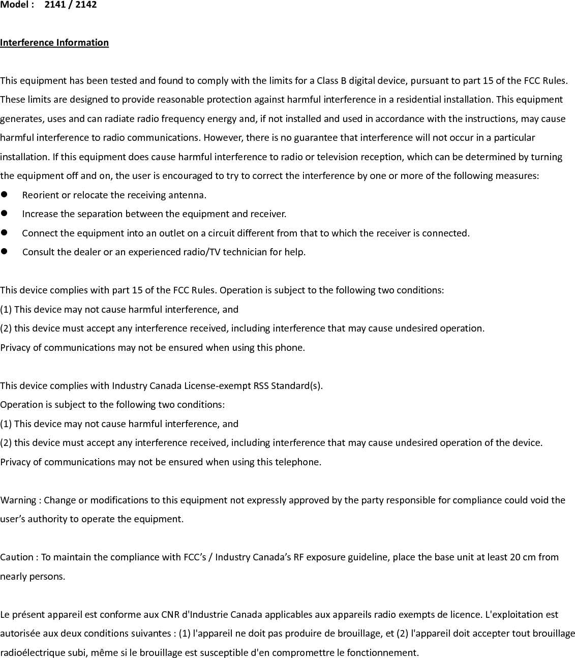 Model:2141/2142InterferenceInformationThisequipmenthasbeentestedandfoundtocomplywiththelimitsforaClassBdigitaldevice,pursuanttopart15oftheFCCRules.Theselimitsaredesignedtoprovidereasonableprotectionagainstharmfulinterferenceinaresidentialinstallation.Thisequipmentgenerates,usesandcanradiateradiofrequencyenergyand,ifnotinstalledandusedinaccordancewiththeinstructions,maycauseharmfulinterferencetoradiocommunications.However,thereisnoguaranteethatinterferencewillnotoccurinaparticularinstallation.Ifthisequipmentdoescauseharmfulinterferencetoradioortelevisionreception,whichcanbedeterminedbyturningtheequipmentoffandon,theuserisencouragedtotrytocorrecttheinterferencebyoneormoreofthefollowingmeasures: Reorientorrelocatethereceivingantenna. Increasetheseparationbetweentheequipmentandreceiver. Connecttheequipmentintoanoutletonacircuitdifferentfromthattowhichthereceiverisconnected. Consultthedealeroranexperiencedradio/TVtechnicianforhelp.Thisdevicecomplieswithpart15oftheFCCRules.Operationissubjecttothefollowingtwoconditions:(1)Thisdevicemaynotcauseharmfulinterference,and(2)thisdevicemustacceptanyinterferencereceived,includinginterferencethatmaycauseundesiredoperation.Privacyofcommunicationsmaynotbeensuredwhenusingthisphone.ThisdevicecomplieswithIndustryCanadaLicense‐exemptRSSStandard(s).Operationissubjecttothefollowingtwoconditions:(1)Thisdevicemaynotcauseharmfulinterference,and(2)thisdevicemustacceptanyinterferencereceived,includinginterferencethatmaycauseundesiredoperationofthedevice.Privacyofcommunicationsmaynotbeensuredwhenusingthistelephone.Warning:Changeormodificationstothisequipmentnotexpresslyapprovedbythepartyresponsibleforcompliancecouldvoidtheuser’sauthoritytooperatetheequipment.Caution:TomaintainthecompliancewithFCC’s/IndustryCanada’sRFexposureguideline,placethebaseunitatleast20cmfromnearlypersons.LeprésentappareilestconformeauxCNRd&apos;IndustrieCanadaapplicablesauxappareilsradioexemptsdelicence.L&apos;exploitationestautoriséeauxdeuxconditionssuivantes:(1)l&apos;appareilnedoitpasproduiredebrouillage,et(2)l&apos;appareildoitacceptertoutbrouillageradioélectriquesubi,mêmesilebrouillageestsusceptibled&apos;encompromettrelefonctionnement.