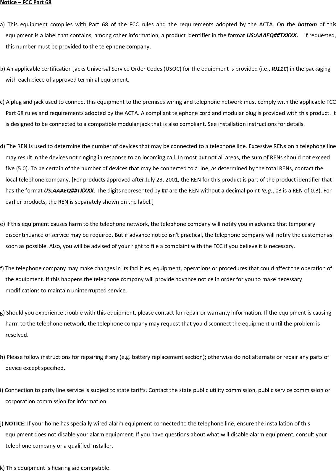 Notice–FCCPart68a)ThisequipmentcomplieswithPart68oftheFCCrulesandtherequirementsadoptedbytheACTA.Onthebottomofthisequipmentisalabelthatcontains,amongotherinformation,aproductidentifierintheformatUS:AAAEQ##TXXXX.Ifrequested,thisnumbermustbeprovidedtothetelephonecompany.b)AnapplicablecertificationjacksUniversalServiceOrderCodes(USOC)fortheequipmentisprovided(i.e.,RJ11C)inthepackagingwitheachpieceofapprovedterminalequipment.c)AplugandjackusedtoconnectthisequipmenttothepremiseswiringandtelephonenetworkmustcomplywiththeapplicableFCCPart68rulesandrequirementsadoptedbytheACTA.Acomplianttelephonecordandmodularplugisprovidedwiththisproduct.Itisdesignedtobeconnectedtoacompatiblemodularjackthatisalsocompliant.Seeinstallationinstructionsfordetails.d)TheRENisusedtodeterminethenumberofdevicesthatmaybeconnectedtoatelephoneline.ExcessiveRENsonatelephonelinemayresultinthedevicesnotringinginresponsetoanincomingcall.Inmostbutnotallareas,thesumofRENsshouldnotexceedfive(5.0).Tobecertainofthenumberofdevicesthatmaybeconnectedtoaline,asdeterminedbythetotalRENs,contactthelocaltelephonecompany.[ForproductsapprovedafterJuly23,2001,theRENforthisproductispartoftheproductidentifierthathastheformatUS:AAAEQ##TXXXX.Thedigitsrepresentedby##aretheRENwithoutadecimalpoint(e.g.,03isaRENof0.3).Forearlierproducts,theRENisseparatelyshownonthelabel.]e)Ifthisequipmentcausesharmtothetelephonenetwork,thetelephonecompanywillnotifyyouinadvancethattemporarydiscontinuanceofservicemayberequired.Butifadvancenoticeisn&apos;tpractical,thetelephonecompanywillnotifythecustomerassoonaspossible.Also,youwillbeadvisedofyourrighttofileacomplaintwiththeFCCifyoubelieveitisnecessary.f)Thetelephonecompanymaymakechangesinitsfacilities,equipment,operationsorproceduresthatcouldaffecttheoperationoftheequipment.Ifthishappensthetelephonecompanywillprovideadvancenoticeinorderforyoutomakenecessarymodificationstomaintainuninterruptedservice.g)Shouldyouexperiencetroublewiththisequipment,pleasecontactforrepairorwarrantyinformation.Iftheequipmentiscausingharmtothetelephonenetwork,thetelephonecompanymayrequestthatyoudisconnecttheequipmentuntiltheproblemisresolved.h)Pleasefollowinstructionsforrepairingifany(e.g.batteryreplacementsection);otherwisedonotalternateorrepairanypartsofdeviceexceptspecified.i)Connectiontopartylineserviceissubjecttostatetariffs.Contactthestatepublicutilitycommission,publicservicecommissionorcorporationcommissionforinformation.j)NOTICE:Ifyourhomehasspeciallywiredalarmequipmentconnectedtothetelephoneline,ensuretheinstallationofthisequipmentdoesnotdisableyouralarmequipment.Ifyouhavequestionsaboutwhatwilldisablealarmequipment,consultyourtelephonecompanyoraqualifiedinstaller.k)Thisequipmentishearingaidcompatible.