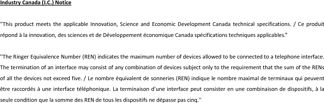 IndustryCanada(I.C.)Notice&apos;&apos;ThisproductmeetstheapplicableInnovation,ScienceandEconomicDevelopmentCanadatechnicalspecifications./Ceproduitrépondàlainnovation,dessciencesetdeDéveloppementéconomiqueCanadaspécificationstechniquesapplicables.”&apos;&apos;TheRingerEquivalenceNumber(REN)indicatesthemaximumnumberofdevicesallowedtobeconnectedtoatelephoneinterface.TheterminationofaninterfacemayconsistofanycombinationofdevicessubjectonlytotherequirementthatthesumoftheRENsofallthedevicesnotexceedfive./Lenombreéquivalentdesonneries(REN)indiquelenombremaximaldeterminauxquipeuventêtreraccordésàuneinterfacetéléphonique.Laterminaisond&apos;uneinterfacepeutconsisterenunecombinaisondedispositifs,àlaseuleconditionquelasommedesRENdetouslesdispositifsnedépassepascinq.&apos;&apos;