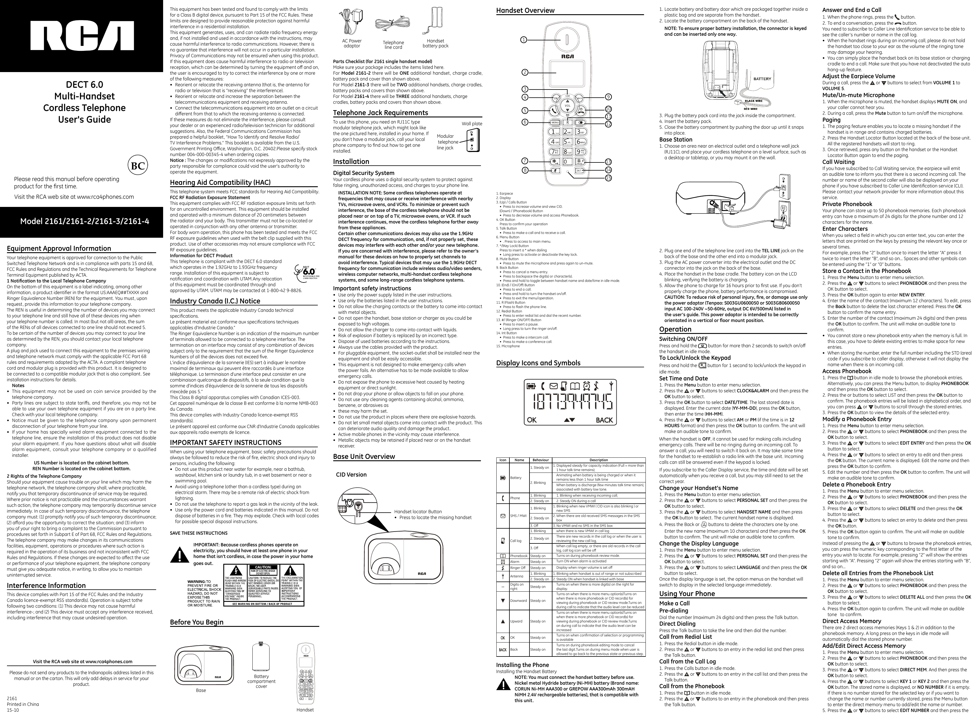 Model 2161/2161-2/2161-3/2161-4Please read this manual before operatingproduct for the ﬁrst time.Visit the RCA web site at www.rca4phones.comDECT 6.0Multi-HandsetCordless Telephone User&apos;s GuideEquipment Approval Information                           Your telephone equipment is approved for connection to the Public Switched Telephone Network and is in compliance with parts 15 and 68, FCC Rules and Regulations and the Technical Requirements for Telephone Terminal Equipment published by ACTA.1 Notication to the Local Telephone CompanyOn the bottom of this equipment is a label indicating, among other information, a product identiﬁer in the format US:AAAEQ##TXXXX and Ringer Equivalence Number (REN) for the equipment. You must, upon request, provide this information to your telephone company.The REN is useful in determining the number of devices you may connect to your telephone line and still have all of these devices ring when your telephone number is called. In most (but not all) areas, the sum of the RENs of all devices connected to one line should not exceed 5. To be certain of the number of devices you may connect to your line as determined by the REN, you should contact your local telephone company.A plug and jack used to connect this equipment to the premises wiring and telephone network must comply with the applicable FCC Part 68 rules and requirements adopted by the ACTA. A compliant telephone cord and modular plug is provided with this product. It is designed to be connected to a compatible modular jack that is also compliant. See installation instructions for details.Notes•  This equipment may not be used on coin service provided by the telephone company.•  Party lines are subject to state taris, and therefore, you may not be able to use your own telephone equipment if you are on a party line. Check with your local telephone company.•  Notice must be given to the telephone company upon permanent disconnection of your telephone from your line.•  If your home has specially wired alarm equipment connected to the telephone line, ensure the installation of this product does not disable your alarm equipment. If you have questions about what will disable alarm equipment, consult your telephone company or a qualified installer.US Number is located on the cabinet bottom.REN Number is located on the cabinet bottom.2 Rights of the Telephone CompanyShould your equipment cause trouble on your line which may harm the telephone network, the telephone company shall, where practicable, notify you that temporary discontinuance of service may be required. Where prior notice is not practicable and the circumstances warrant such action, the telephone company may temporarily discontinue service immediately. In case of such temporary discontinuance, the telephone company must: (1) promptly notify you of such temporary discontinuance; (2) aord you the opportunity to correct the situation; and (3) inform you of your right to bring a complaint to the Commission pursuant to procedures set forth in Subpart E of Part 68, FCC Rules and Regulations.The telephone company may make changes in its communications facilities, equipment, operations or procedures where such action is required in the operation of its business and not inconsistent with FCC Rules and Regulations. If these changes are expected to aect the use or performance of your telephone equipment, the telephone company must give you adequate notice, in writing, to allow you to maintain uninterrupted service.Interference Information                                          This device complies with Part 15 of the FCC Rules and the Industry Canada licence-exempt RSS standard(s). Operation is subject tothe following two conditions: (1) This device may not cause harmful interference-; and (2) This device must accept any interference received, including interference that may cause undesired operation.2161 Printed in China15-10Please do not send any products to the Indianapolis address listed in thismanual or on the carton. This will only add delays in service for your product.Visit the RCA web site at www.rca4phones.comThis equipment has been tested and found to comply with the limits for a Class B digital device, pursuant to Part 15 of the FCC Rules. These limits are designed to provide reasonable protection against harmful interference in a residential installation.This equipment generates, uses, and can radiate radio frequency energy and, if not installed and used in accordance with the instructions, may cause harmful interference to radio communications. However, there is no guarantee that interference will not occur in a particular installation. Privacy of Communications may not be ensured when using this product. If this equipment does cause harmful interference to radio or television reception, which can be determined by turning the equipment o and on, the user is encouraged to try to correct the interference by one or more of the following measures:•  Reorient or relocate the receiving antenna (that is, the antenna for radio or television that is “receiving” the interference).•  Reorient or relocate and increase the separation between the telecommunications equipment and receiving antenna.•  Connect the telecommunications equipment into an outlet on a circuit dierent from that to which the receiving antenna is connected.If these measures do not eliminate the interference, please consult your dealer or an experienced radio/television technician for additional suggestions. Also, the Federal Communications Commission has prepared a helpful booklet, “How To Identify and Resolve Radio/TV Interference Problems.” This booklet is available from the U.S. Government Printing Oce, Washington, D.C. 20402.Please specify stock number 004-000-00345-4 when ordering copies.Notice : The changes or modiﬁcations not expressly approved by the party responsible for compliance could void the user&apos;s authority to operate the equipment.Hearing Aid Compatibility (HAC)                             This telephone system meets FCC standards for Hearing Aid Compatibility.FCC RF Radiation Exposure StatementThis equipment complies with FCC RF radiation exposure limits set forth for an uncontrolled environment. This equipment should be installed and operated with a minimum distance of 20 centimeters between the radiator and your body. This transmitter must not be co-located or operated in conjunction with any other antenna or transmitter.For body worn operation, this phone has been tested and meets the FCC RF exposure guidelines when used with the belt clip supplied with this product. Use of other accessories may not ensure compliance with FCC RF exposure guidelines.Information for DECT ProductThis telephone is compliant with the DECT 6.0 standard which operates in the 1.92GHz to 1.93GHz frequency range. Installation of this equipment is subject to notiﬁcation and coordination with UTAM.Any relocation of this equipment must be coordinated through and approved by UTAM. UTAM may be contacted at 1-800-42 9-8826. Industry Canada (I.C.) Notice                                   This product meets the applicable Industry Canada technical speciﬁcations. Le présent materiel est conforme aux speciﬁcations techniques applicables d&apos;Industrie Canada.”The Ringer Equivalence Number is an indication of the maximum number of terminals allowed to be connected to a telephone interface. The termination on an interface may consist of any combination of devices subject only to the requirement that the sum of the Ringer Equivalence Numbers of all the devices does not exceed ﬁve.L&apos;indice d&apos;équivalence de la sonnerie (IES) sert à indiquer le nombre maximal de terminaux qui peuvent être raccordés à une interface téléphonique. La terminaison d&apos;une interface peut consister en une combinaison quelconque de dispositifs, à la seule condition que la somme d&apos;indices d&apos;équivalence de la sonnerie de tous les dispositifs n&apos;excède pas 5.&apos;&apos;This Class B digital apparatus complies with Canadian ICES-003.Cet appareil numérique de la classe B est conforme à la norme NMB-003 du Canada.This device complies with Industry Canada licence-exempt RSS standard(s).Le présent appareil est conforme aux CNR d&apos;Industrie Canada applicables aux appareils radio exempts de licence.IMPORTANT SAFETY INSTRUCTIONS                       When using your telephone equipment, basic safety precautions should always be followed to reduce the risk of ﬁre, electric shock and injury to persons, including the following: •  Do not use this product near water for example, near a bathtub, washbowl, kitchen sink or laundry tub, in a wet basement or near a swimming pool. •  Avoid using a telephone (other than a cordless type) during an electrical storm. There may be a remote risk of electric shock from lightning. •  Do not use the telephone to report a gas leak in the vicinity of the leak. •  Use only the power cord and batteries indicated in this manual. Do not dispose of batteries in a ﬁre. They may explode. Check with local codes for possible special disposal instructions. SAVE THESE INSTRUCTIONSIMPORTANT: Because cordless phones operate on electricity, you should have at least one phone in your home that isn’t cordless, in case the power in your home goes out.Before You Begin                                                         Parts Checklist (for 2161 single handset model)Make sure your package includes the items listed here.For Model 2161-2 there will be ONE additional handset, charge cradle, battery pack and cover than shown above.For Model 2161-3 there will be TWO additional handsets, charge cradles, battery packs and covers than shown above.For Model 2161-4 there will be THREE additional handsets, charge cradles, battery packs and covers than shown above.Telephone Jack Requirements                                To use this phone, you need an RJ11C type modular telephone jack, which might look like the one pictured here, installed in your home. If you don’t have a modular jack, call your local phone company to ﬁnd out how to get one installed.Installation                                                                   Digital Security SystemYour cordless phone uses a digital security system to protect against false ringing, unauthorized access, and charges to your phone line.INSTALLATION NOTE: Some cordless telephones operate at frequencies that may cause or receive interference with nearby TVs, microwave ovens, and VCRs. To minimize or prevent such interference, the base of the cordless telephone should not be placed near or on top of a TV, microwave ovens, or VCR. If such interference continues, move the cordless telephone farther away from these appliances.Certain other communications devices may also use the 1.9GHz DECT frequency for communication, and, if not properly set, these devices may interfere with each other and/or your new telephone. If you are concerned with interference, please refer to the owner’s manual for these devices on how to properly set channels to avoid interference. Typical devices that may use the 1.9GHz DECT frequency for communication include wireless audio/video senders, wireless computer networks, multi-handset cordless telephone systems, and some long-range cordless telephone systems.Important safety instructions•  Use only the power supply listed in the user instructions.•  Use only the batteries listed in the user instructions.•  Do not allow the charging contacts or the battery to come into contact with metal objects.•  Do not open the handset, base station or charger as you could be exposed to high voltages.•  Do not allow the charger to come into contact with liquids.•  Risk of explosion if battery is replaced by an incorrect type.•  Dispose of used batteries according to the instructions.•  Always use the cables provided with the product.•  For pluggable equipment, the socket-outlet shall be installed near the equipment and shall be easily accessible.•  This equipment is not designed to make emergency calls when the power fails. An alternative has to be made available to allow emergency calls.•  Do not expose the phone to excessive heat caused by heating equipment or direct sunlight.•  Do not drop your phone or allow objects to fall on your phone.•  Do not use any cleaning agents containing alcohol, ammonia, benzene, or abrasives as•  these may harm the set.•  Do not use the product in places where there are explosive hazards.•  Do not let small metal objects come into contact with the product. This can deteriorate audio quality and damage the product.•  Active mobile phones in the vicinity may cause interference.•  Metallic objects may be retained if placed near or on the handset receiver.Base Unit Overview                                                    Modular telephone line jackWall plateCID VersionHandset Overview                                                      Display Icons and Symbols                                      Icon Name Behaviour DescriptionBattery 1. Steady on 1. Displayed steady for capacity indication (Full = more than 1 hour talk time remains);2. BlinkingAnimating when battery is being charged or when it remains less than 1 hour talk time When battery is discharge (few minutes talk time remain), associated with battery low tone.Phone 1. Blinking 1. Blinking when receiving incoming call;2. Steady on 2. Steady ON during a callSMS / MWI1. Blinking 1. Blinking when new VMWI ( CID icon is also blinking ) or new SMS2. Steady on 2. When there are old received SMS messages in the SMS box3. O 3. No VMWI and no SMS in the SMS boxCall log1. Blinking when there is new VMWI in call log2. Steady on There are new records in the call log or when the user is reviewing the new call log,3. O When call log empty, or there are old records in the call log, call log icon will be oPhonebook Steady on Turns on during phonebook review mode.Alarm Steady on Turn ON when alarm is activatedRinger O  Steady on Display when ringer volume is set oAntenna 1. Blinking 1. Blinking when handset is out of range or not subscribed2. Steady on 2. Steady ON when handset is linked with base-- Digits on right Steady on Turns on when there is more digit(s) on the right for display.Downward Steady onTurns on when there is more menu option(s)Turns on when there is more phonebook or CID record(s) for viewing during phonebook or CID review mode.Turns on during call to indicate that the audio level can be reducedUpward Steady onTurns on when there is more menu option(s)Turns on when there is more phonebook or CID record(s) for viewing during phonebook or CID review mode.Turns on during call to indicate that the audio level can be increasedOK Steady on Turns on when conﬁrmation of selection or programming is availableBack Steady onTurns on during phonebook editing mode to cancel the last digit.Turns on during menu mode when user is allowed to go back to the previous state or previous step.Installing the PhoneInstalling the Handset BatteryNOTE: You must connect the handset battery before use.Nickel metal Hydride battery (Ni-MH) battery (Brand name: CORUN Ni-MH AAA300 or GREPOW AAA300mAh 300mAH NiMH 2.4V rechargeable batteries), that is compatible with this unit.1. Locate battery and battery door which are packaged together inside a plastic bag and are separate from the handset.2. Locate the battery compartment on the back of the handset.NOTE: To ensure proper battery installation, the connector is keyed and can be inserted only one way.3. Plug the battery pack cord into the jack inside the compartment.4. Insert the battery pack.5. Close the battery compartment by pushing the door up until it snaps into place.Base Station1. Choose an area near an electrical outlet and a telephone wall jack (RJ11C), and place your cordless telephone on a level surface, such as a desktop or tabletop, or you may mount it on the wall.2. Plug one end of the telephone line cord into the TEL LINE jack on the back of the base and the other end into a modular jack.3. Plug the AC power converter into the electrical outlet and the DC connector into the jack on the back of the base.4. Place the handset in the base cradle. The battery icon on the LCD blinking, verifying the battery is charging.5. Allow the phone to charge for 16 hours prior to ﬁrst use. If you don’t properly charge the phone, battery performance is compromised.CAUTION: To reduce risk of personal injury, re, or damage use only the power adaptor (Tenpao: S003GU0600050 or S003GB0600050 input AC 100-240V ~50-60Hz, output DC 6V/500mA) listed in the user’s guide. This power adaptor is intended to be correctly orientated in a vertical or oor mount position.Operation                                                                     Switching ON/OFFPress and hold the   button for more than 2 seconds to switch on/o the handset in idle mode.To Lock/Unlock the KeypadPress and hold the   button for 1 second to lock/unlock the keypad in idle mode.Set Time and Date1. Press the Menu button to enter menu selection.2. Press the   or   buttons to select CLOCK&amp;ALARM and then press the OK button to select.3. Press the OK button to select DATE/TIME. The last stored date is displayed. Enter the current date (YY-MM-DD), press the OK button, then enter the time (HH-MM).4. Press the   or   buttons to select AM or PM (if the time is in 12 HOURS format) and then press the OK button to conﬁrm. The unit will make an audible tone to conﬁrm.When the handset is OFF, it cannot be used for making calls including emergency calls. There will be no ringing during an incoming call. To answer a call, you will need to switch it back on. It may take some time for the handset to re-establish a radio link with the base unit. Incoming calls can still be answered even if the keypad is locked.If you subscribe to the Caller Display service, the time and date will be set automatically when you receive a call, but you may still need to set the correct year.Change your Handset’s Name1. Press the Menu button to enter menu selection.2. Press the   or   buttons to select PERSONAL SET and then press the OK button to select.3. Press the   or   buttons to select HANDSET NAME and then press the OK button to select. The current handset name is displayed.4. Press the Back or   buttons to delete the characters one by one. Enter the new name (maximum 10 characters) and then press the OK button to conﬁrm. The unit will make an audible tone to conﬁrm.Change the Display Language1. Press the Menu button to enter menu selection.2. Press the   or   buttons to select PERSONAL SET and then press the OK button to select.3. Press the   or   buttons to select LANGUAGE and then press the OK button to select.Once the display language is set, the option menus on the handset will switch to display in the selected language immediately.Using Your Phone                                                        Make a CallPre-dialingDial the number (maximum 24 digits) and then press the Talk button.Direct DialingPress the Talk button to take the line and then dial the number.Call from Redial List1. Press the Redial button in idle mode.2. Press the   or   buttons to an entry in the redial list and then press the Talk button.Call from the Call Log1. Press the Calls button in idle mode.2. Press the   or   buttons to an entry in the call list and then press the Talk button.Call from the Phonebook1. Press the   button in idle mode.2. Press the   or   buttons to an entry in the phonebook and then press the Talk button.Answer and End a Call1. When the phone rings, press the   button.2. To end a conversation, press the   button.You need to subscribe to Caller Line Identiﬁcation service to be able to see the caller’s number or name in the call log.•  When the handset rings during an incoming call, please do not hold the handset too close to your ear as the volume of the ringing tone may damage your hearing.•  You can simply place the handset back on its base station or charging cradle to end a call. Make sure that you have not deactivated the auto hang-up feature.Adjust the Earpiece VolumeDuring a call, press the   or   buttons to select from VOLUME 1 to VOLUME 5.Mute/Un-mute Microphone1. When the microphone is muted, the handset displays MUTE ON, and your caller cannot hear you.2. During a call, press the Mute button to turn on/o the microphone.Paging1. The paging feature enables you to locate a missing handset if the handset is in range and contains charged batteries.2. Press the Handset Locator Button located at the back of the base unit. All the registered handsets will start to ring.3. Once retrieved, press any button on the handset or the Handset Locator Button again to end the paging.Call WaitingIf you have subscribed to Call Waiting service, the earpiece will emit an audible tone to inform you that there is a second incoming call. The number or name of the second caller will also be displayed on your phone if you have subscribed to Caller Line Identiﬁcation service (CLI). Please contact your network provider for more information about this service.Private PhonebookYour phone can store up to 50 phonebook memories. Each phonebook entry can have a maximum of 24 digits for the phone number and 12 characters for the name.Enter CharactersWhen you select a ﬁeld in which you can enter text, you can enter the letters that are printed on the keys by pressing the relevant key once or several times.For example, press the “2” button once to insert the letter “A” press it twice to insert the letter “B”, and so on... Spaces and other symbols can be entered using the “1” or “0” buttons.Store a Contact in the Phonebook1. Press the Menu button to enter menu selection.2. Press the   or   buttons to select PHONEBOOK and then press the OK button to select.3. Press the OK button again to enter NEW ENTRY.4. Enter the name of the contact (maximum 12 characters). To edit, press the Back button to delete the last character entered. Press the OK button to conﬁrm the name entry.5. Enter the number of the contact (maximum 24 digits) and then press the OK button to conﬁrm. The unit will make an audible tone to conﬁrm.•  You cannot store a new phonebook entry when the memory is full. In this case, you have to delete existing entries to make space for new entries.•  When storing the number, enter the full number including the STD (area) code if you subscribe to caller display, otherwise it will not display the name when there is an incoming call.Access Phonebook1. Press the   button in idle mode to browse the phonebook entries. Alternatively, you can press the Menu button, to display PHONEBOOK and then press the OK button to select.2. Press the or buttons to select LIST and then press the OK button to conﬁrm. The phonebook entries will be listed in alphabetical order, and you can press   or   buttons to scroll through the stored entries.3. Press the OK button to view the details of the selected entry.Modify a Phonebook Entry1. Press the Menu button to enter menu selection.2. Press the   or   buttons to select PHONEBOOK and then press the OK button to select.3. Press the   or   buttons to select EDIT ENTRY and then press the OK button to select.4. Press the   or   buttons to select an entry to edit and then press the OK button. The current name is displayed. Edit the name and then press the OK button to conﬁrm.5. Edit the number and then press the OK button to conﬁrm. The unit will make an audible tone to conﬁrm.Delete a Phonebook Entry1. Press the Menu button to enter menu selection.2. Press the   or   buttons to select PHONEBOOK and then press the OK button to select.3. Press the   or   buttons to select DELETE and then press the OK button to select.4. Press the   or   buttons to select an entry to delete and then press the OK button.5. Press the OK button again to conﬁrm. The unit will make an audible tone to conﬁrm.Instead of pressing the   or   buttons to browse the phonebook entries, you can press the numeric key corresponding to the ﬁrst letter of the entry you wish to locate. For example, pressing “2” will show the entries starting with “A”. Pressing “2” again will show the entries starting with “B”, and so on...Delete all Entries from the Phonebook List1. Press the Menu button to enter menu selection.2. Press the   or   buttons to select PHONEBOOK and then press the OK button to select.3. Press the   or   buttons to select DELETE ALL and then press the OK button to select.4. Press the OK button again to conﬁrm. The unit will make an audible tone   to conﬁrm.Direct Access MemoryThere are 2 direct access memories (Keys 1 &amp; 2) in addition to the phonebook memory. A long press on the keys in idle mode will automatically dial the stored phone number.Add/Edit Direct Access Memory1. Press the Menu button to enter menu selection.2. Press the   or   buttons to select PHONEBOOK and then press the OK button to select.3. Press the   or   buttons to select DIRECT MEM. And then press the OK button to select.4. Press the   or   buttons to select KEY 1 or KEY 2 and then press the OK button. The stored name is displayed, or NO NUMBER if it is empty. If there is no number stored for the selected key or if you want to change the name or number currently stored, press the Menu button to enter the direct memory menu to add/edit the name or number.5. Press the   or   buttons to select EDIT NUMBER and then press the BaseHandsetAC Power adaptorHandset battery packBattery compartment coverTelephone line cord1. Earpiece 2. Display3. (Up) / Calls Button•  Press to increase volume and view CID. (Down) / (Phonebook) Button•  Press to decrease volume and access Phonebook.4. OK Button Press to conﬁrm your operation5. Talk Button•  Press to make a call and to receive a call.6. Menu Button•  . Press to access to main menu.7. */(Key Lock) ButtonPress to insert a * when dailing•  Long press to activate or deactivate the key lock.8. Mute Button•  Press to mute the microphone and press again to un-mute.9. Back Button•  Press to cancel a menu entry.•  Press to backspace the digit(s) or character(s).•  Press and hold to toggle between handset name and date/time in idle mode. 10. (End) / (On/O) Button•  Press to end a call.•  Press and hold to turn the handset on/o.•  Press to exit the menu/operation.11. R (Flash) Button•  Press to ash the phone line.12. Redial Button•  Press to enter redial list and dial the recent number.13. #/ (Ringer ON/OFF) Button•  Press to insert a pause.•  Long press to turn the ringer on/o.14. Int Button•  Press to make a intercom call.•  Press to make a conference call.15. Microphone126543781314159101112Handset locator Button•  Press to locate the missing handset