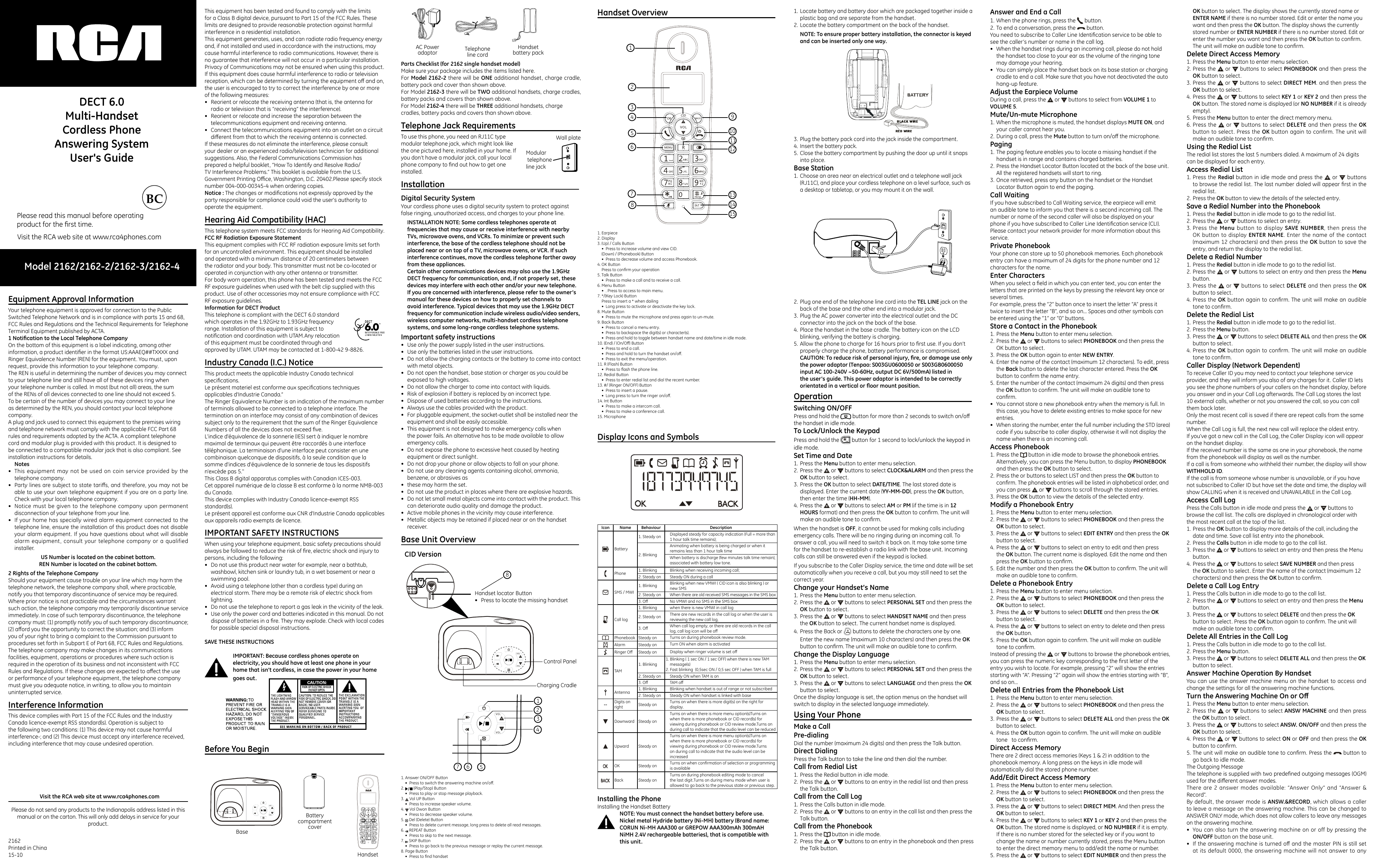 Model 2162/2162-2/2162-3/2162-4Please read this manual before operatingproduct for the ﬁrst time.Visit the RCA web site at www.rca4phones.comDECT 6.0Multi-HandsetCordless Phone Answering System User&apos;s GuideEquipment Approval Information                           Your telephone equipment is approved for connection to the Public Switched Telephone Network and is in compliance with parts 15 and 68, FCC Rules and Regulations and the Technical Requirements for Telephone Terminal Equipment published by ACTA.1 Notication to the Local Telephone CompanyOn the bottom of this equipment is a label indicating, among other information, a product identiﬁer in the format US:AAAEQ##TXXXX and Ringer Equivalence Number (REN) for the equipment. You must, upon request, provide this information to your telephone company.The REN is useful in determining the number of devices you may connect to your telephone line and still have all of these devices ring when your telephone number is called. In most (but not all) areas, the sum of the RENs of all devices connected to one line should not exceed 5. To be certain of the number of devices you may connect to your line as determined by the REN, you should contact your local telephone company.A plug and jack used to connect this equipment to the premises wiring and telephone network must comply with the applicable FCC Part 68 rules and requirements adopted by the ACTA. A compliant telephone cord and modular plug is provided with this product. It is designed to be connected to a compatible modular jack that is also compliant. See installation instructions for details.Notes•  This equipment may not be used on coin service provided by the telephone company.•  Party lines are subject to state taris, and therefore, you may not be able to use your own telephone equipment if you are on a party line. Check with your local telephone company.•  Notice must be given to the telephone company upon permanent disconnection of your telephone from your line.•  If your home has specially wired alarm equipment connected to the telephone line, ensure the installation of this product does not disable your alarm equipment. If you have questions about what will disable alarm equipment, consult your telephone company or a qualified installer.US Number is located on the cabinet bottom.REN Number is located on the cabinet bottom.2 Rights of the Telephone CompanyShould your equipment cause trouble on your line which may harm the telephone network, the telephone company shall, where practicable, notify you that temporary discontinuance of service may be required. Where prior notice is not practicable and the circumstances warrant such action, the telephone company may temporarily discontinue service immediately. In case of such temporary discontinuance, the telephone company must: (1) promptly notify you of such temporary discontinuance; (2) aord you the opportunity to correct the situation; and (3) inform you of your right to bring a complaint to the Commission pursuant to procedures set forth in Subpart E of Part 68, FCC Rules and Regulations.The telephone company may make changes in its communications facilities, equipment, operations or procedures where such action is required in the operation of its business and not inconsistent with FCC Rules and Regulations. If these changes are expected to aect the use or performance of your telephone equipment, the telephone company must give you adequate notice, in writing, to allow you to maintain uninterrupted service.Interference Information                                          This device complies with Part 15 of the FCC Rules and the Industry Canada licence-exempt RSS standard(s). Operation is subject to the following two conditions: (1) This device may not cause harmful interference-; and (2) This device must accept any interference received, including interference that may cause undesired operation.2162 Printed in China15-10Please do not send any products to the Indianapolis address listed in thismanual or on the carton. This will only add delays in service for your product.Visit the RCA web site at www.rca4phones.comThis equipment has been tested and found to comply with the limits for a Class B digital device, pursuant to Part 15 of the FCC Rules. These limits are designed to provide reasonable protection against harmful interference in a residential installation.This equipment generates, uses, and can radiate radio frequency energy and, if not installed and used in accordance with the instructions, may cause harmful interference to radio communications. However, there is no guarantee that interference will not occur in a particular installation. Privacy of Communications may not be ensured when using this product. If this equipment does cause harmful interference to radio or television reception, which can be determined by turning the equipment o and on, the user is encouraged to try to correct the interference by one or more of the following measures:•  Reorient or relocate the receiving antenna (that is, the antenna for radio or television that is “receiving” the interference).•  Reorient or relocate and increase the separation between the telecommunications equipment and receiving antenna.•  Connect the telecommunications equipment into an outlet on a circuit dierent from that to which the receiving antenna is connected.If these measures do not eliminate the interference, please consult your dealer or an experienced radio/television technician for additional suggestions. Also, the Federal Communications Commission has prepared a helpful booklet, “How To Identify and Resolve Radio/TV Interference Problems.” This booklet is available from the U.S. Government Printing Oce, Washington, D.C. 20402.Please specify stock number 004-000-00345-4 when ordering copies.Notice : The changes or modiﬁcations not expressly approved by the party responsible for compliance could void the user&apos;s authority to operate the equipment.Hearing Aid Compatibility (HAC)                             This telephone system meets FCC standards for Hearing Aid Compatibility.FCC RF Radiation Exposure StatementThis equipment complies with FCC RF radiation exposure limits set forth for an uncontrolled environment. This equipment should be installed and operated with a minimum distance of 20 centimeters between the radiator and your body. This transmitter must not be co-located or operated in conjunction with any other antenna or transmitter.For body worn operation, this phone has been tested and meets the FCC RF exposure guidelines when used with the belt clip supplied with this product. Use of other accessories may not ensure compliance with FCC RF exposure guidelines.Information for DECT ProductThis telephone is compliant with the DECT 6.0 standard which operates in the 1.92GHz to 1.93GHz frequency range. Installation of this equipment is subject to notiﬁcation and coordination with UTAM.Any relocation of this equipment must be coordinated through and approved by UTAM. UTAM may be contacted at 1-800-42 9-8826. Industry Canada (I.C.) Notice                                   This product meets the applicable Industry Canada technical speciﬁcations. Le présent materiel est conforme aux speciﬁcations techniques applicables d&apos;Industrie Canada.”The Ringer Equivalence Number is an indication of the maximum number of terminals allowed to be connected to a telephone interface. The termination on an interface may consist of any combination of devices subject only to the requirement that the sum of the Ringer Equivalence Numbers of all the devices does not exceed ﬁve.L&apos;indice d&apos;équivalence de la sonnerie (IES) sert à indiquer le nombre maximal de terminaux qui peuvent être raccordés à une interface téléphonique. La terminaison d&apos;une interface peut consister en une combinaison quelconque de dispositifs, à la seule condition que la somme d&apos;indices d&apos;équivalence de la sonnerie de tous les dispositifs n&apos;excède pas 5.&apos;&apos;This Class B digital apparatus complies with Canadian ICES-003.Cet appareil numérique de la classe B est conforme à la norme NMB-003 du Canada.This device complies with Industry Canada licence-exempt RSS standard(s).Le présent appareil est conforme aux CNR d&apos;Industrie Canada applicables aux appareils radio exempts de licence.IMPORTANT SAFETY INSTRUCTIONS                       When using your telephone equipment, basic safety precautions should always be followed to reduce the risk of ﬁre, electric shock and injury to persons, including the following: •  Do not use this product near water for example, near a bathtub, washbowl, kitchen sink or laundry tub, in a wet basement or near a swimming pool. •  Avoid using a telephone (other than a cordless type) during an electrical storm. There may be a remote risk of electric shock from lightning. •  Do not use the telephone to report a gas leak in the vicinity of the leak. •  Use only the power cord and batteries indicated in this manual. Do not dispose of batteries in a ﬁre. They may explode. Check with local codes for possible special disposal instructions. SAVE THESE INSTRUCTIONSIMPORTANT: Because cordless phones operate on electricity, you should have at least one phone in your home that isn’t cordless, in case the power in your home goes out.Before You Begin                                                         Parts Checklist (for 2162 single handset model)Make sure your package includes the items listed here.For Model 2162-2 there will be ONE additional handset, charge cradle, battery pack and cover than shown above.For Model 2162-3 there will be TWO additional handsets, charge cradles, battery packs and covers than shown above.For Model 2162-4 there will be THREE additional handsets, charge cradles, battery packs and covers than shown above.Telephone Jack Requirements                                To use this phone, you need an RJ11C type modular telephone jack, which might look like the one pictured here, installed in your home. If you don’t have a modular jack, call your local phone company to ﬁnd out how to get one installed.Installation                                                                   Digital Security SystemYour cordless phone uses a digital security system to protect against false ringing, unauthorized access, and charges to your phone line.INSTALLATION NOTE: Some cordless telephones operate at frequencies that may cause or receive interference with nearby TVs, microwave ovens, and VCRs. To minimize or prevent such interference, the base of the cordless telephone should not be placed near or on top of a TV, microwave ovens, or VCR. If such interference continues, move the cordless telephone farther away from these appliances.Certain other communications devices may also use the 1.9GHz DECT frequency for communication, and, if not properly set, these devices may interfere with each other and/or your new telephone. If you are concerned with interference, please refer to the owner’s manual for these devices on how to properly set channels to avoid interference. Typical devices that may use the 1.9GHz DECT frequency for communication include wireless audio/video senders, wireless computer networks, multi-handset cordless telephone systems, and some long-range cordless telephone systems.Important safety instructions•  Use only the power supply listed in the user instructions.•  Use only the batteries listed in the user instructions.•  Do not allow the charging contacts or the battery to come into contact with metal objects.•  Do not open the handset, base station or charger as you could be exposed to high voltages.•  Do not allow the charger to come into contact with liquids.•  Risk of explosion if battery is replaced by an incorrect type.•  Dispose of used batteries according to the instructions.•  Always use the cables provided with the product.•  For pluggable equipment, the socket-outlet shall be installed near the equipment and shall be easily accessible.•  This equipment is not designed to make emergency calls when the power fails. An alternative has to be made available to allow emergency calls.•  Do not expose the phone to excessive heat caused by heating equipment or direct sunlight.•  Do not drop your phone or allow objects to fall on your phone.•  Do not use any cleaning agents containing alcohol, ammonia, benzene, or abrasives as•  these may harm the set.•  Do not use the product in places where there are explosive hazards.•  Do not let small metal objects come into contact with the product. This can deteriorate audio quality and damage the product.•  Active mobile phones in the vicinity may cause interference.•  Metallic objects may be retained if placed near or on the handset receiver.Base Unit Overview                                                    Modular telephone line jackWall plateCID VersionHandset Overview                                                      Display Icons and Symbols                                      Icon Name Behaviour DescriptionBattery 1. Steady on Displayed steady for capacity indication (Full = more than 1 hour talk time remains);2. BlinkingAnimating when battery is being charged or when it remains less than 1 hour talk time When battery is discharge (few minutes talk time remain), associated with battery low tone.Phone 1. Blinking Blinking when receiving incoming call;2. Steady on Steady ON during a callSMS / MWI1. Blinking Blinking when new VMWI ( CID icon is also blinking ) or new SMS2. Steady on When there are old received SMS messages in the SMS box3. O No VMWI and no SMS in the SMS boxCall log1. Blinking when there is new VMWI in call log2. Steady on There are new records in the call log or when the user is reviewing the new call log,3. O When call log empty, or there are old records in the call log, call log icon will be oPhonebook Steady on Turns on during phonebook review mode.Alarm Steady on Turn ON when alarm is activatedRinger O  Steady on Display when ringer volume is set oTAM1. Blinking1. Blinking ( 1 sec ON / 1 sec OFF) when there is new TAM message(s)2. Fast blinking  (0,5sec ON / 0,5 sec OFF ) when TAM is full2. Steady on Steady ON when TAM is on3. O TAM oAntenna 1. Blinking Blinking when handset is out of range or not subscribed2. Steady on Steady ON when handset is linked with base-- Digits on right Steady on Turns on when there is more digit(s) on the right for display.Downward Steady onTurns on when there is more menu option(s)Turns on when there is more phonebook or CID record(s) for viewing during phonebook or CID review mode.Turns on during call to indicate that the audio level can be reducedUpward Steady onTurns on when there is more menu option(s)Turns on when there is more phonebook or CID record(s) for viewing during phonebook or CID review mode.Turns on during call to indicate that the audio level can be increasedOK Steady on Turns on when conﬁrmation of selection or programming is availableBack Steady onTurns on during phonebook editing mode to cancel the last digit.Turns on during menu mode when user is allowed to go back to the previous state or previous step.Installing the PhoneInstalling the Handset BatteryNOTE: You must connect the handset battery before use.Nickel metal Hydride battery (Ni-MH) battery (Brand name: CORUN Ni-MH AAA300 or GREPOW AAA300mAh 300mAH NiMH 2.4V rechargeable batteries), that is compatible with this unit.1. Locate battery and battery door which are packaged together inside a plastic bag and are separate from the handset.2. Locate the battery compartment on the back of the handset.NOTE: To ensure proper battery installation, the connector is keyed and can be inserted only one way.3. Plug the battery pack cord into the jack inside the compartment.4. Insert the battery pack.5. Close the battery compartment by pushing the door up until it snaps into place.Base Station1. Choose an area near an electrical outlet and a telephone wall jack (RJ11C), and place your cordless telephone on a level surface, such as a desktop or tabletop, or you may mount it on the wall.2. Plug one end of the telephone line cord into the TEL LINE jack on the back of the base and the other end into a modular jack.3. Plug the AC power converter into the electrical outlet and the DC connector into the jack on the back of the base.4. Place the handset in the base cradle. The battery icon on the LCD blinking, verifying the battery is charging.5. Allow the phone to charge for 16 hours prior to ﬁrst use. If you don’t properly charge the phone, battery performance is compromised.CAUTION: To reduce risk of personal injury, re, or damage use only the power adaptor (Tenpao: S003GU0600050 or S003GB0600050 input AC 100-240V ~50-60Hz, output DC 6V/500mA) listed in the user’s guide. This power adaptor is intended to be correctly orientated in a vertical or oor mount position.Operation                                                                     Switching ON/OFFPress and hold the   button for more than 2 seconds to switch on/o the handset in idle mode.To Lock/Unlock the KeypadPress and hold the   button for 1 second to lock/unlock the keypad in idle mode.Set Time and Date1. Press the Menu button to enter menu selection.2. Press the   or   buttons to select CLOCK&amp;ALARM and then press the OK button to select.3. Press the OK button to select DATE/TIME. The last stored date is displayed. Enter the current date (YY-MM-DD), press the OK button, then enter the time (HH-MM).4. Press the   or   buttons to select AM or PM (if the time is in 12 HOURS format) and then press the OK button to conﬁrm. The unit will make an audible tone to conﬁrm.When the handset is OFF, it cannot be used for making calls including emergency calls. There will be no ringing during an incoming call. To answer a call, you will need to switch it back on. It may take some time for the handset to re-establish a radio link with the base unit. Incoming calls can still be answered even if the keypad is locked.If you subscribe to the Caller Display service, the time and date will be set automatically when you receive a call, but you may still need to set the correct year.Change your Handset’s Name1. Press the Menu button to enter menu selection.2. Press the   or   buttons to select PERSONAL SET and then press the OK button to select.3. Press the   or   buttons to select HANDSET NAME and then press the OK button to select. The current handset name is displayed.4. Press the Back or   buttons to delete the characters one by one. Enter the new name (maximum 10 characters) and then press the OK button to conﬁrm. The unit will make an audible tone to conﬁrm.Change the Display Language1. Press the Menu button to enter menu selection.2. Press the   or   buttons to select PERSONAL SET and then press the OK button to select.3. Press the   or   buttons to select LANGUAGE and then press the OK button to select.Once the display language is set, the option menus on the handset will switch to display in the selected language immediately.Using Your Phone                                                        Make a CallPre-dialingDial the number (maximum 24 digits) and then press the Talk button.Direct DialingPress the Talk button to take the line and then dial the number.Call from Redial List1. Press the Redial button in idle mode.2. Press the   or   buttons to an entry in the redial list and then press the Talk button.Call from the Call Log1. Press the Calls button in idle mode.2. Press the   or   buttons to an entry in the call list and then press the Talk button.Call from the Phonebook1. Press the   button in idle mode.2. Press the   or   buttons to an entry in the phonebook and then press the Talk button.Answer and End a Call1. When the phone rings, press the   button.2. To end a conversation, press the   button.You need to subscribe to Caller Line Identiﬁcation service to be able to see the caller’s number or name in the call log.•  When the handset rings during an incoming call, please do not hold the handset too close to your ear as the volume of the ringing tone may damage your hearing.•  You can simply place the handset back on its base station or charging cradle to end a call. Make sure that you have not deactivated the auto hang-up feature.Adjust the Earpiece VolumeDuring a call, press the   or   buttons to select from VOLUME 1 to VOLUME 5.Mute/Un-mute Microphone1. When the microphone is muted, the handset displays MUTE ON, and your caller cannot hear you.2. During a call, press the Mute button to turn on/o the microphone.Paging1. The paging feature enables you to locate a missing handset if the handset is in range and contains charged batteries.2. Press the Handset Locator Button located at the back of the base unit. All the registered handsets will start to ring.3. Once retrieved, press any button on the handset or the Handset Locator Button again to end the paging.Call WaitingIf you have subscribed to Call Waiting service, the earpiece will emit an audible tone to inform you that there is a second incoming call. The number or name of the second caller will also be displayed on your phone if you have subscribed to Caller Line Identiﬁcation service (CLI). Please contact your network provider for more information about this service.Private PhonebookYour phone can store up to 50 phonebook memories. Each phonebook entry can have a maximum of 24 digits for the phone number and 12 characters for the name.Enter CharactersWhen you select a ﬁeld in which you can enter text, you can enter the letters that are printed on the keys by pressing the relevant key once or several times.For example, press the “2” button once to insert the letter “A” press it twice to insert the letter “B”, and so on... Spaces and other symbols can be entered using the “1” or “0” buttons.Store a Contact in the Phonebook1. Press the Menu button to enter menu selection.2. Press the   or   buttons to select PHONEBOOK and then press the OK button to select.3. Press the OK button again to enter NEW ENTRY.4. Enter the name of the contact (maximum 12 characters). To edit, press the Back button to delete the last character entered. Press the OK button to conﬁrm the name entry.5. Enter the number of the contact (maximum 24 digits) and then press the OK button to conﬁrm. The unit will make an audible tone to conﬁrm.•  You cannot store a new phonebook entry when the memory is full. In this case, you have to delete existing entries to make space for new entries.•  When storing the number, enter the full number including the STD (area) code if you subscribe to caller display, otherwise it will not display the name when there is an incoming call.Access Phonebook1. Press the   button in idle mode to browse the phonebook entries. Alternatively, you can press the Menu button, to display PHONEBOOK and then press the OK button to select.2. Press the or buttons to select LIST and then press the OK button to conﬁrm. The phonebook entries will be listed in alphabetical order, and you can press   or   buttons to scroll through the stored entries.3. Press the OK button to view the details of the selected entry.Modify a Phonebook Entry1. Press the Menu button to enter menu selection.2. Press the   or   buttons to select PHONEBOOK and then press the OK button to select.3. Press the   or   buttons to select EDIT ENTRY and then press the OK button to select.4. Press the   or   buttons to select an entry to edit and then press the OK button. The current name is displayed. Edit the name and then press the OK button to conﬁrm.5. Edit the number and then press the OK button to conﬁrm. The unit will make an audible tone to conﬁrm.Delete a Phonebook Entry1. Press the Menu button to enter menu selection.2. Press the   or   buttons to select PHONEBOOK and then press the OK button to select.3. Press the   or   buttons to select DELETE and then press the OK button to select.4. Press the   or   buttons to select an entry to delete and then press the OK button.5. Press the OK button again to conﬁrm. The unit will make an audible tone to conﬁrm.Instead of pressing the   or   buttons to browse the phonebook entries, you can press the numeric key corresponding to the ﬁrst letter of the entry you wish to locate. For example, pressing “2” will show the entries starting with “A”. Pressing “2” again will show the entries starting with “B”, and so on...Delete all Entries from the Phonebook List1. Press the Menu button to enter menu selection.2. Press the   or   buttons to select PHONEBOOK and then press the OK button to select.3. Press the   or   buttons to select DELETE ALL and then press the OK button to select.4. Press the OK button again to conﬁrm. The unit will make an audible tone   to conﬁrm.Direct Access MemoryThere are 2 direct access memories (Keys 1 &amp; 2) in addition to the phonebook memory. A long press on the keys in idle mode will automatically dial the stored phone number.Add/Edit Direct Access Memory1. Press the Menu button to enter menu selection.2. Press the   or   buttons to select PHONEBOOK and then press the OK button to select.3. Press the   or   buttons to select DIRECT MEM. And then press the OK button to select.4. Press the   or   buttons to select KEY 1 or KEY 2 and then press the OK button. The stored name is displayed, or NO NUMBER if it is empty. If there is no number stored for the selected key or if you want to change the name or number currently stored, press the Menu button to enter the direct memory menu to add/edit the name or number.5. Press the   or   buttons to select EDIT NUMBER and then press the OK button to select. The display shows the currently stored name or ENTER NAME if there is no number stored. Edit or enter the name you want and then press the OK button. The display shows the currently stored number or ENTER NUMBER if there is no number stored. Edit or enter the number you want and then press the OK button to conﬁrm. The unit will make an audible tone to conﬁrm.Delete Direct Access Memory1. Press the Menu button to enter menu selection.2. Press the   or   buttons to select PHONEBOOK and then press the OK button to select.3. Press the   or   buttons to select DIRECT MEM. and then press the OK button to select.4. Press the   or   buttons to select KEY 1 or KEY 2 and then press the OK button. The stored name is displayed (or NO NUMBER if it is already empty).5. Press the Menu button to enter the direct memory menu.6. Press the   or   buttons to select DELETE and then press the OK button to select. Press the OK button again to confirm. The unit will make an audible tone to conﬁrm.Using the Redial ListThe redial list stores the last 5 numbers dialed. A maximum of 24 digits can be displayed for each entry.Access Redial List1. Press the Redial button in idle mode and press the   or   buttons to browse the redial list. The last number dialed will appear ﬁrst in the redial list.2. Press the OK button to view the details of the selected entry.Save a Redial Number into the Phonebook1. Press the Redial button in idle mode to go to the redial list.2. Press the   or   buttons to select an entry.3. Press the Menu button to display SAVE NUMBER, then press the OK button to display ENTER NAME. Enter the name of the contact (maximum 12 characters) and then press the OK button to save the entry, and return the display to the redial list.Delete a Redial Number1. Press the Redial button in idle mode to go to the redial list.2. Press the   or   buttons to select an entry and then press the Menu button.3. Press the   or   buttons to select DELETE and then press the OK button to select.4. Press the OK button again to conﬁrm. The unit will make an audible tone to conﬁrm.Delete the Redial List1. Press the Redial button in idle mode to go to the redial list.2. Press the Menu button.3. Press the   or   buttons to select DELETE ALL and then press the OK button to select.4. Press the OK button again to conﬁrm. The unit will make an audible tone to conﬁrm.Caller Display (Network Dependent)To receive Caller ID you may need to contact your telephone service provider, and they will inform you also of any charges for it. Caller ID lets you see the phone numbers of your callers on the handset display, before you answer and in your Call Log afterwards. The Call Log stores the last 10 external calls, whether or not you answered the call, so you can call them back later.Only the most recent call is saved if there are repeat calls from the same number.When the Call Log is full, the next new call will replace the oldest entry.If you’ve got a new call in the Call Log, the Caller Display icon will appear on the handset display.If the received number is the same as one in your phonebook, the name from the phonebook will display as well as the number.If a call is from someone who withheld their number, the display will show WITHHOLD ID.If the call is from someone whose number is unavailable, or if you have not subscribed to Caller ID but have set the date and time, the display will show CALLING when it is received and UNAVAILABLE in the Call Log.Access Call LogPress the Calls button in idle mode and press the   or   buttons to browse the call list. The calls are displayed in chronological order with the most recent call at the top of the list.1. Press the OK button to display more details of the call, including the date and time. Save call list entry into the phonebook.2. Press the Calls button in idle mode to go to the call list.3. Press the   or   buttons to select an entry and then press the Menu button.4. Press the   or   buttons to select SAVE NUMBER and then press the OK button to select. Enter the name of the contact (maximum 12 characters) and then press the OK button to conﬁrm.Delete a Call Log Entry1. Press the Calls button in idle mode to go to the call list.2. Press the   or   buttons to select an entry and then press the Menu button.3. Press the   or   buttons to select DELETE and then press the OK button to select. Press the OK button again to conﬁrm. The unit will make an audible tone to conﬁrm.Delete All Entries in the Call Log1. Press the Calls button in idle mode to go to the call list.2. Press the Menu button.3. Press the   or   buttons to select DELETE ALL and then press the OK button to select.Answer Machine Operation By HandsetYou can use the answer machine menu on the handset to access and change the settings for all the answering machine functions.Turn the Answering Machine On or O1. Press the Menu button to enter menu selection.2. Press the   or   buttons to select ANSW MACHINE and then press the OK button to select.3. Press the   or   buttons to select ANSW. ON/OFF and then press the OK button to select.4. Press the   or   buttons to select ON or OFF and then press the OK button to conﬁrm.5. The unit will make an audible tone to conﬁrm. Press the   button to go back to idle mode.The Outgoing MessageThe telephone is supplied with two predeﬁned outgoing messages (OGM) used for the dierent answer modes.There are  2  answer  modes  available: “Answer Only” and “Answer &amp; Record”.By default, the answer mode is ANSW.&amp;RECORD, which allows a caller to leave a message on the answering machine. This can be changed to ANSWER ONLY mode, which does not allow callers to leave any messages on the answering machine.•  You can also turn the answering machine on or off by pressing the ON/OFF button on the base unit.•  If the answering machine is turned o and the master PIN is still set at its default 0000, the answering machine will not answer to any BaseHandsetAC Power adaptorHandset battery packBattery compartment coverTelephone line cord1. Earpiece 2. Display3. (Up) / Calls Button•  Press to increase volume and view CID. (Down) / (Phonebook) Button•  Press to decrease volume and access Phonebook.4. OK Button Press to conﬁrm your operation5. Talk Button•  Press to make a call and to receive a call.6. Menu Button•  . Press to access to main menu.7. */(Key Lock) ButtonPress to insert a * when dailing•  Long press to activate or deactivate the key lock.8. Mute Button•  Press to mute the microphone and press again to un-mute.9. Back Button•  Press to cancel a menu entry.•  Press to backspace the digit(s) or character(s).•  Press and hold to toggle between handset name and date/time in idle mode. 10. (End) / (On/O) Button•  Press to end a call.•  Press and hold to turn the handset on/o.•  Press to exit the menu/operation.11. R (Flash) Button•  Press to ash the phone line.12. Redial Button•  Press to enter redial list and dial the recent number.13. #/ (Ringer ON/OFF) Button•  Press to insert a pause.•  Long press to turn the ringer on/o.14. Int Button•  Press to make a intercom call.•  Press to make a conference call.15. Microphone12654378131415910111231245671. Answer ON/OFF Button•  Press to switch the answering machine on/o.2.   (Play/Stop) Button•  Press to play or stop message playback.3.   Vol UP Button•  Press to increase speaker volume.4.   Vol Dwon Button•  Press to decrease speaker volume.5.   Del (Delete) Button•  Press to delete current message, long press to delete all read messages.6.   REPEAT Button•  Press to skip to the next message.7.   SKIP Button•  Press to go back to the previous message or replay the current message.8. Page Button•  Press to ﬁnd handsetHandset locator Button•  Press to locate the missing handsetControl PanelCharging Cradle8