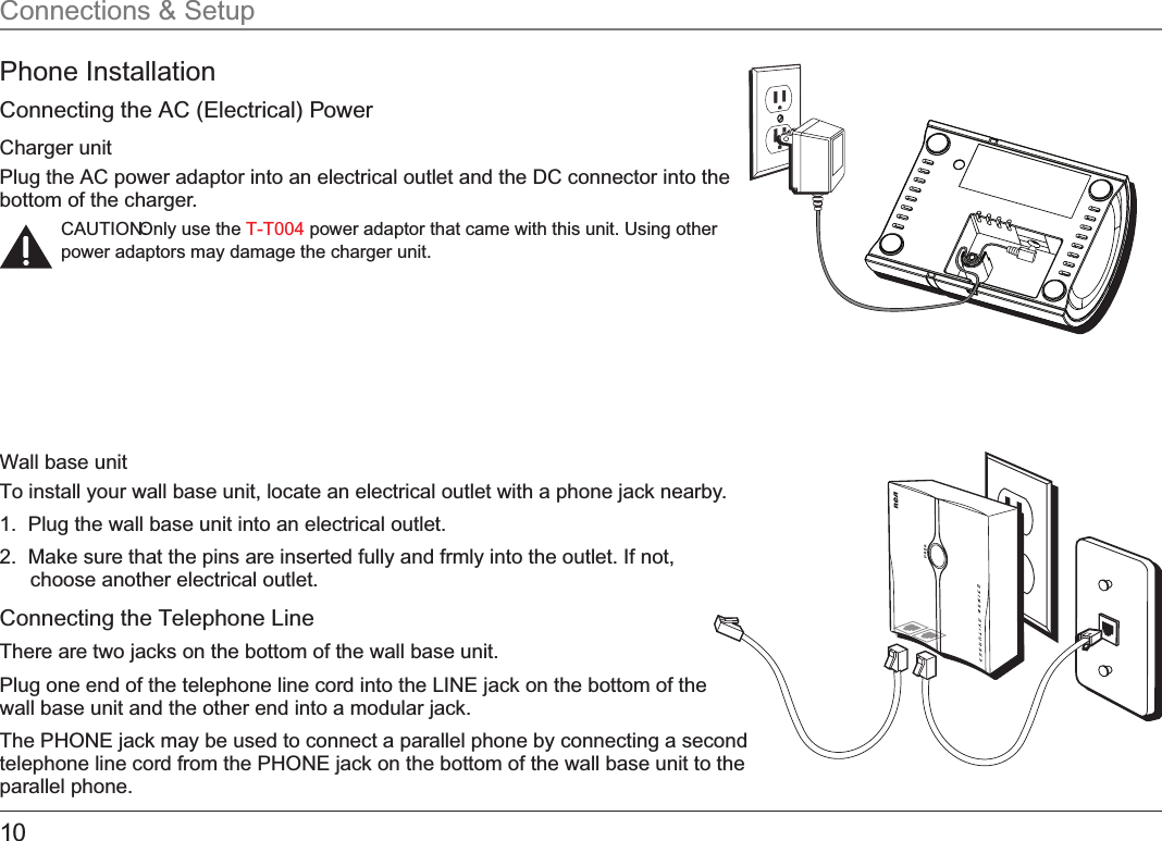 10Phone InstallationConnecting the AC (Electrical) PowerCharger unitPlug the AC power adaptor into an electrical outlet and the DC connector into the bottom of the charger.CAUTION: Only use the   power adaptor that came with this unit. Using other T-T004power adaptors may damage the charger unit.Wall base unitTo install your wall base unit, locate an electrical outlet with a phone jack nearby.1.  Plug the wall base unit into an electrical outlet.2.  Make sure that the pins are inserted fully and frmly into the outlet. If not, choose another electrical outlet.Connecting the Telephone LineThere are two jacks on the bottom of the wall base unit. Plug one end of the telephone line cord into the LINE jack on the bottom of the wall base unit and the other end into a modular jack.The PHONE jack may be used to connect a parallel phone by connecting a second telephone line cord from the PHONE jack on the bottom of the wall base unit to the parallel phone.Connections &amp; Setup