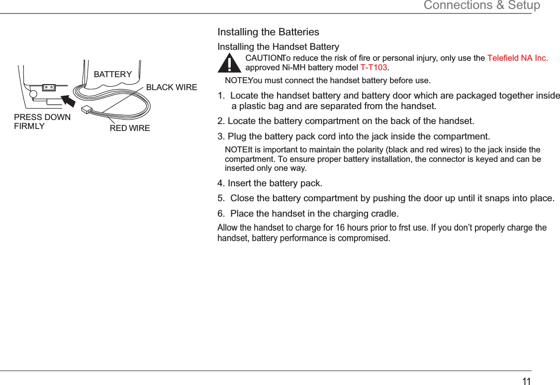 11Installing the BatteriesInstalling the Handset BatteryCAUTION: To reduce the risk of fire or personal injury, only use the Telefield NA Inc.approved Ni-MH battery model  .T-T103NOTE: You must connect the handset battery before use.1.  Locate the handset battery and battery door which are packaged together inside a plastic bag and are separated from the handset.2. Locate the battery compartment on the back of the handset.3. Plug the battery pack cord into the jack inside the compartment.NOTE: It is important to maintain the polarity (black and red wires) to the jack inside the compartment. To ensure proper battery installation, the connector is keyed and can be inserted only one way.4. Insert the battery pack.5.  Close the battery compartment by pushing the door up until it snaps into place.6.  Place the handset in the charging cradle.Allow the handset to charge for 16 hours prior to frst use. If you don’t properly charge the handset, battery performance is compromised.Connections &amp; SetupBLACK WIRE RED WIRE BA TTER Y PRESS DOWN FIRM LY 