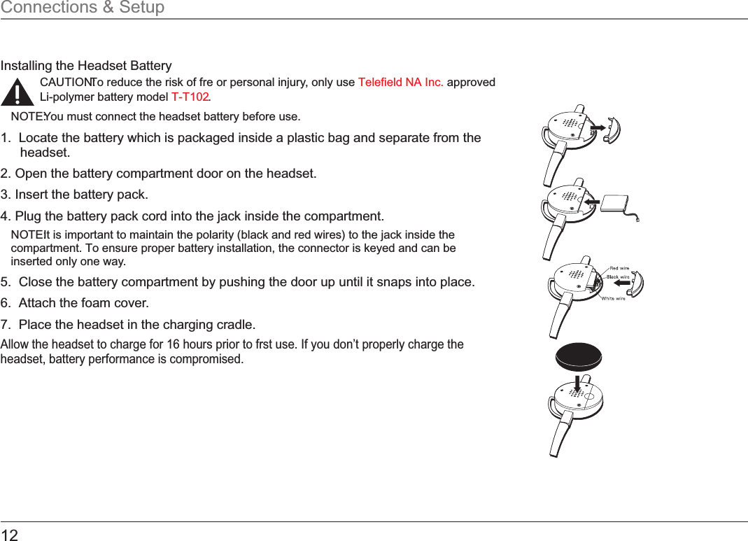 12Installing the Headset BatteryCAUTION: To reduce the risk of fre or personal injury, only use   approved  Telefield NA Inc.Li-polymer battery model  .T-T102NOTE: You must connect the headset battery before use.1.  Locate the battery which is packaged inside a plastic bag and separate from the headset. 2. Open the battery compartment door on the headset. 3. Insert the battery pack.4. Plug the battery pack cord into the jack inside the compartment.NOTE: It is important to maintain the polarity (black and red wires) to the jack inside the compartment. To ensure proper battery installation, the connector is keyed and can be inserted only one way.5.  Close the battery compartment by pushing the door up until it snaps into place.6.  Attach the foam cover.7.  Place the headset in the charging cradle.Allow the headset to charge for 16 hours prior to frst use. If you don’t properly charge the headset, battery performance is compromised.Connections &amp; Setup