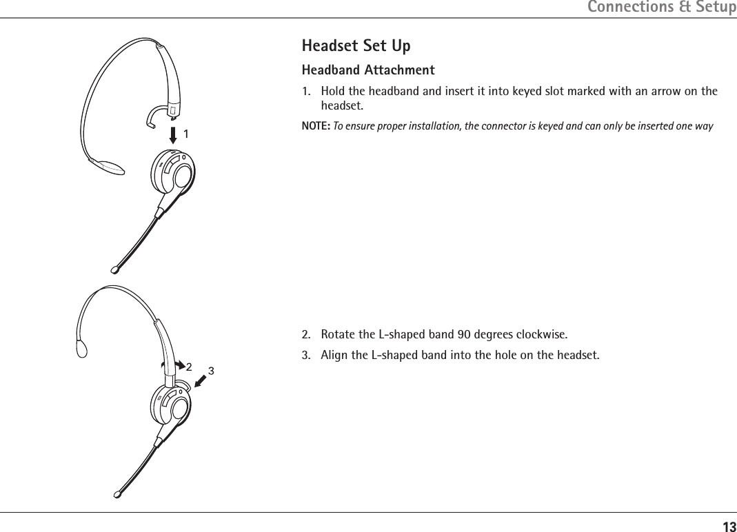 13Headset Set UpHeadband Attachment1.   Hold the headband and insert it into keyed slot marked with an arrow on the headset. NOTE: To ensure proper installation, the connector is keyed and can only be inserted one way2.   Rotate the L-shaped band 90 degrees clockwise.3.  Align the L-shaped band into the hole on the headset.Connections &amp; Setup