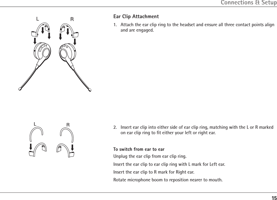 15Ear Clip Attachment1.   Attach the ear clip ring to the headset and ensure all three contact points align and are engaged. Connections &amp; Setup2.   Insert ear clip into either side of ear clip ring, matching with the L or R marked on ear clip ring to ﬁt either your left or right ear.To switch from ear to earUnplug the ear clip from ear clip ring.Insert the ear clip to ear clip ring with L mark for Left ear.Insert the ear clip to R mark for Right ear. Rotate microphone boom to reposition nearer to mouth.