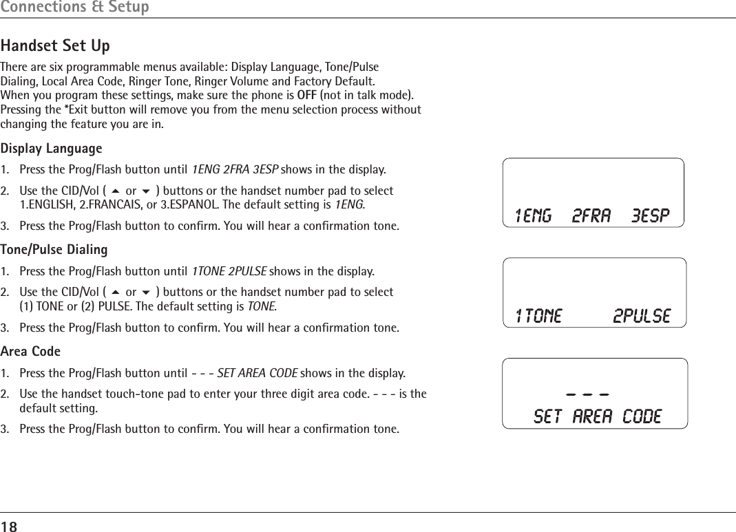 18Handset Set UpThere are six programmable menus available: Display Language, Tone/Pulse  Dialing, Local Area Code, Ringer Tone, Ringer Volume and Factory Default.  When you program these settings, make sure the phone is OFF (not in talk mode). Pressing the *Exit button will remove you from the menu selection process without changing the feature you are in.Display Language1.  Press the Prog/Flash button until 1ENG 2FRA 3ESP shows in the display.2.  Use the CID/Vol ( 5 or 6 ) buttons or the handset number pad to select  1.ENGLISH, 2.FRANCAIS, or 3.ESPANOL. The default setting is 1ENG.3.  Press the Prog/Flash button to conﬁrm. You will hear a conﬁrmation tone.Tone/Pulse Dialing1.  Press the Prog/Flash button until 1TONE 2PULSE shows in the display.2.  Use the CID/Vol ( 5 or 6 ) buttons or the handset number pad to select  (1) TONE or (2) PULSE. The default setting is TONE.3.  Press the Prog/Flash button to conﬁrm. You will hear a conﬁrmation tone.Area Code1.  Press the Prog/Flash button until - - - SET AREA CODE shows in the display.2.   Use the handset touch-tone pad to enter your three digit area code. - - - is the default setting.3.   Press the Prog/Flash button to conﬁrm. You will hear a conﬁrmation tone.Connections &amp; Setup