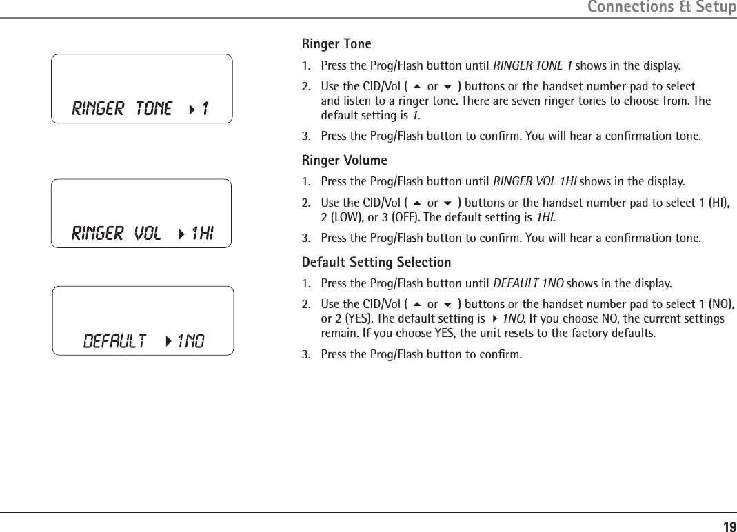 19Ringer Tone1.  Press the Prog/Flash button until RINGER TONE 1 shows in the display. 2.  Use the CID/Vol ( 5 or 6 ) buttons or the handset number pad to select  and listen to a ringer tone. There are seven ringer tones to choose from. The default setting is 1.3.   Press the Prog/Flash button to conﬁrm. You will hear a conﬁrmation tone.Ringer Volume1.  Press the Prog/Flash button until RINGER VOL 1HI shows in the display. 2.  Use the CID/Vol ( 5 or 6 ) buttons or the handset number pad to select 1 (HI), 2 (LOW), or 3 (OFF). The default setting is 1HI.3.   Press the Prog/Flash button to conﬁrm. You will hear a conﬁrmation tone.Default Setting Selection1.  Press the Prog/Flash button until DEFAULT 1NO shows in the display.2.  Use the CID/Vol ( 5 or 6 ) buttons or the handset number pad to select 1 (NO), or 2 (YES). The default setting is 41NO. If you choose NO, the current settings remain. If you choose YES, the unit resets to the factory defaults.3.   Press the Prog/Flash button to conﬁrm.Connections &amp; Setup