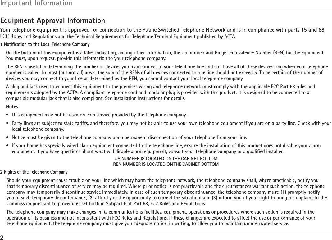 2Equipment Approval InformationYour telephone equipment is approved for connection to the Public Switched Telephone Network and is in compliance with parts 15 and 68, FCC Rules and Regulations and the Technical Requirements for Telephone Terminal Equipment published by ACTA.1 Notiﬁcation to the Local Telephone CompanyOn the bottom of this equipment is a label indicating, among other information, the US number and Ringer Equivalence Number (REN) for the equipment. You must, upon request, provide this information to your telephone company.The REN is useful in determining the number of devices you may connect to your telephone line and still have all of these devices ring when your telephone number is called. In most (but not all) areas, the sum of the RENs of all devices connected to one line should not exceed 5. To be certain of the number of devices you may connect to your line as determined by the REN, you should contact your local telephone company.A plug and jack used to connect this equipment to the premises wiring and telephone network must comply with the applicable FCC Part 68 rules and requirements adopted by the ACTA. A compliant telephone cord and modular plug is provided with this product. It is designed to be connected to a compatible modular jack that is also compliant. See installation instructions for details.Notes •  This equipment may not be used on coin service provided by the telephone company.•  Party lines are subject to state tariffs, and therefore, you may not be able to use your own telephone equipment if you are on a party line. Check with your local telephone company.•  Notice must be given to the telephone company upon permanent disconnection of your telephone from your line.•  If your home has specially wired alarm equipment connected to the telephone line, ensure the installation of this product does not disable your alarm equipment. If you have questions about what will disable alarm equipment, consult your telephone company or a qualiﬁed installer.US NUMBER IS LOCATED ON THE CABINET BOTTOMREN NUMBER IS LOCATED ON THE CABINET BOTTOM2 Rights of the Telephone Company Should your equipment cause trouble on your line which may harm the telephone network, the telephone company shall, where practicable, notify you that temporary discontinuance of service may be required. Where prior notice is not practicable and the circumstances warrant such action, the telephone company may temporarily discontinue service immediately. In case of such temporary discontinuance, the telephone company must: (1) promptly notify you of such temporary discontinuance; (2) afford you the opportunity to correct the situation; and (3) inform you of your right to bring a complaint to the Commission pursuant to procedures set forth in Subpart E of Part 68, FCC Rules and Regulations.The telephone company may make changes in its communications facilities, equipment, operations or procedures where such action is required in the operation of its business and not inconsistent with FCC Rules and Regulations. If these changes are expected to affect the use or performance of your telephone equipment, the telephone company must give you adequate notice, in writing, to allow you to maintain uninterrupted service.Important Information