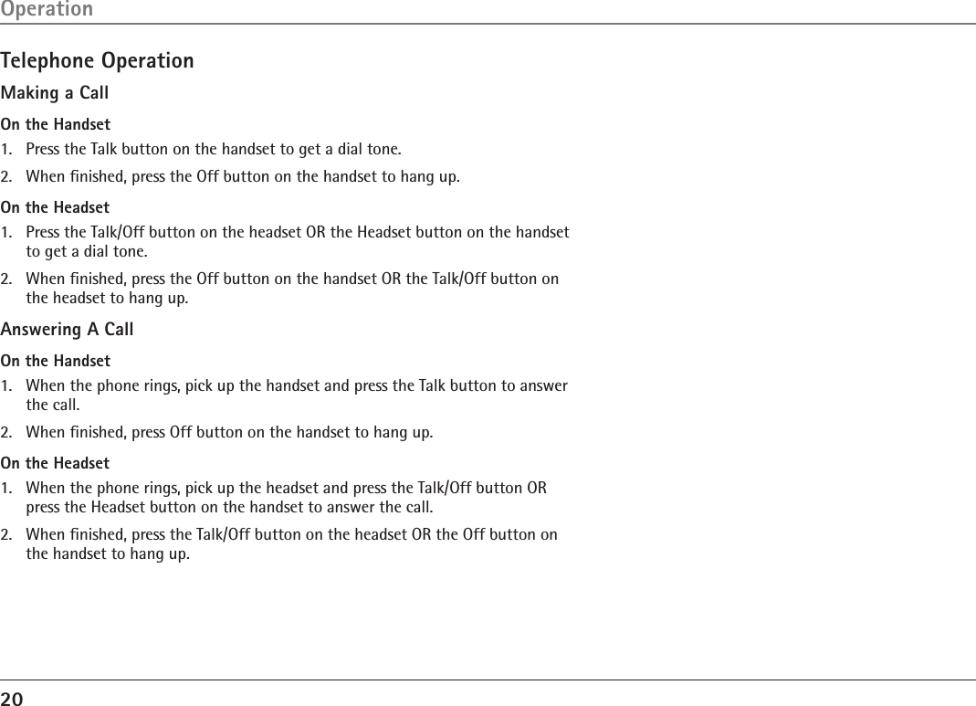 20Telephone OperationMaking a CallOn the Handset1.  Press the Talk button on the handset to get a dial tone.2.  When ﬁnished, press the Off button on the handset to hang up.On the Headset1.  Press the Talk/Off button on the headset OR the Headset button on the handset to get a dial tone.2.  When ﬁnished, press the Off button on the handset OR the Talk/Off button on the headset to hang up.Answering A CallOn the Handset1.  When the phone rings, pick up the handset and press the Talk button to answer the call.2.  When ﬁnished, press Off button on the handset to hang up.On the Headset1.  When the phone rings, pick up the headset and press the Talk/Off button OR press the Headset button on the handset to answer the call.2.  When ﬁnished, press the Talk/Off button on the headset OR the Off button on the handset to hang up.Operation