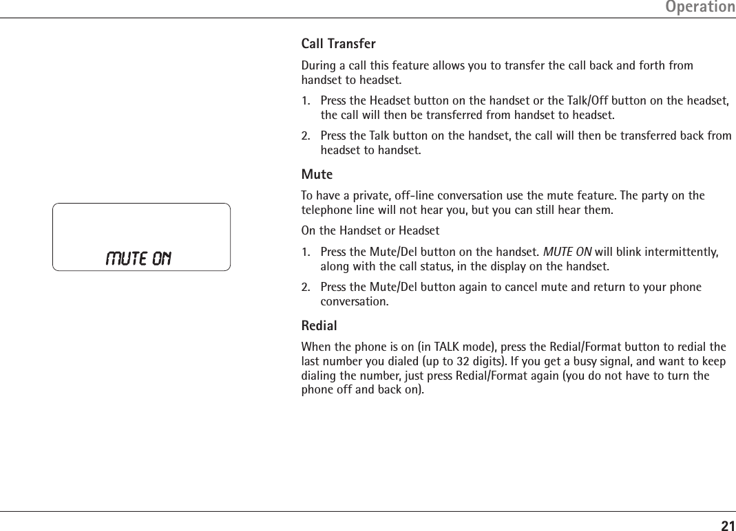 21Call TransferDuring a call this feature allows you to transfer the call back and forth from handset to headset.1.  Press the Headset button on the handset or the Talk/Off button on the headset, the call will then be transferred from handset to headset.2.  Press the Talk button on the handset, the call will then be transferred back from headset to handset.MuteTo have a private, off-line conversation use the mute feature. The party on the telephone line will not hear you, but you can still hear them.On the Handset or Headset1.   Press the Mute/Del button on the handset. MUTE ON will blink intermittently, along with the call status, in the display on the handset.2.   Press the Mute/Del button again to cancel mute and return to your phone conversation.RedialWhen the phone is on (in TALK mode), press the Redial/Format button to redial the last number you dialed (up to 32 digits). If you get a busy signal, and want to keep dialing the number, just press Redial/Format again (you do not have to turn the phone off and back on).Operation