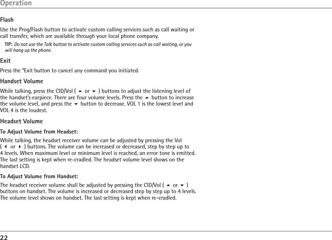 22FlashUse the Prog/Flash button to activate custom calling services such as call waiting or call transfer, which are available through your local phone company.TIP: Do not use the Talk button to activate custom calling services such as call waiting, or you will hang up the phone.ExitPress the *Exit button to cancel any command you initiated.Handset VolumeWhile talking, press the CID/Vol ( 5 or 6 ) buttons to adjust the listening level of the handset’s earpiece. There are four volume levels. Press the 5 button to increase the volume level, and press the 6 button to decrease. VOL 1 is the lowest level and VOL 4 is the loudest.Headset VolumeTo Adjust Volume from Headset:While talking, the headset receiver volume can be adjusted by pressing the Vol  ( 3 or 4 ) buttons. The volume can be increased or decreased, step by step up to  4 levels. When maximum level or minimum level is reached, an error tone is emitted. The last setting is kept when re-cradled. The headset volume level shows on the handset LCD.To Adjust Volume from Handset:The headset receiver volume shall be adjusted by pressing the CID/Vol ( 5 or 6 ) buttons on handset. The volume is increased or decreased step by step up to 4 levels. The volume level shows on handset. The last setting is kept when re-cradled. Operation