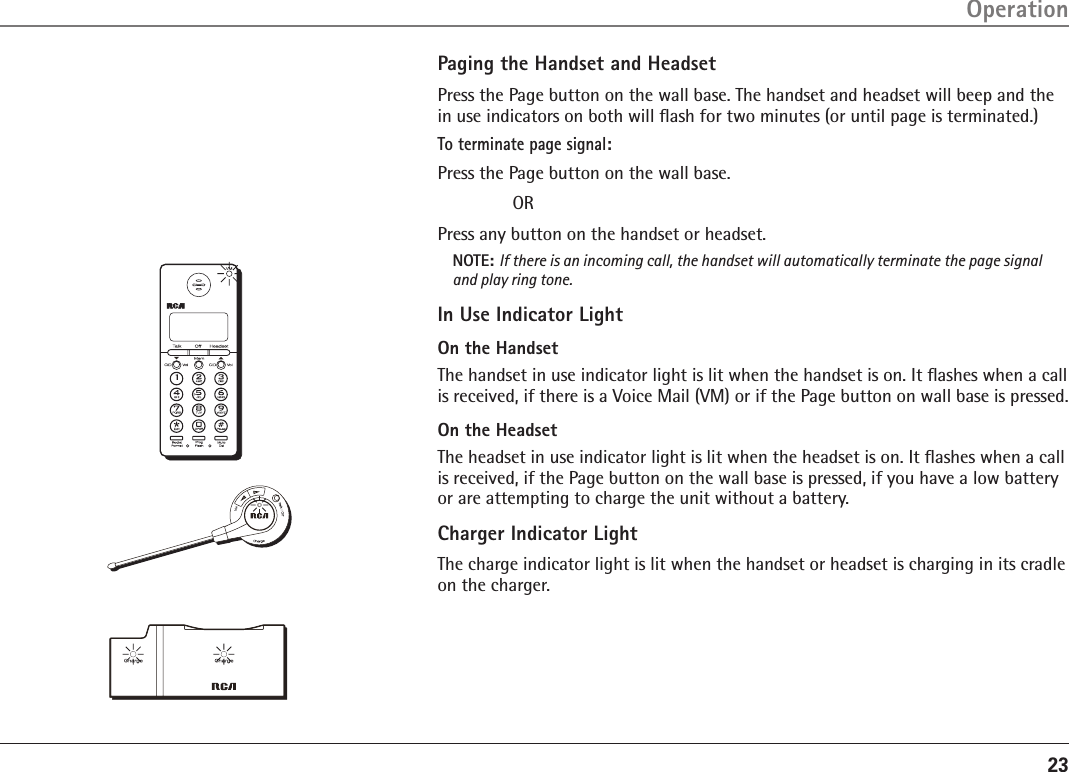 23OperationPaging the Handset and HeadsetPress the Page button on the wall base. The handset and headset will beep and the in use indicators on both will ﬂash for two minutes (or until page is terminated.)To terminate page signal:Press the Page button on the wall base.  ORPress any button on the handset or headset.NOTE: If there is an incoming call, the handset will automatically terminate the page signal and play ring tone.In Use Indicator LightOn the HandsetThe handset in use indicator light is lit when the handset is on. It ﬂashes when a call is received, if there is a Voice Mail (VM) or if the Page button on wall base is pressed.On the HeadsetThe headset in use indicator light is lit when the headset is on. It ﬂashes when a call is received, if the Page button on the wall base is pressed, if you have a low battery or are attempting to charge the unit without a battery.Charger Indicator LightThe charge indicator light is lit when the handset or headset is charging in its cradle on the charger.