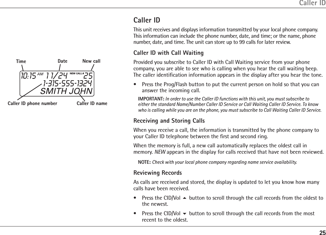 25Caller IDCaller IDThis unit receives and displays information transmitted by your local phone company. This information can include the phone number, date, and time; or the name, phone number, date, and time. The unit can store up to 99 calls for later review.Caller ID with Call WaitingProvided you subscribe to Caller ID with Call Waiting service from your phone company, you are able to see who is calling when you hear the call waiting beep. The caller identiﬁcation information appears in the display after you hear the tone.•  Press the Prog/Flash button to put the current person on hold so that you can answer the incoming call.IMPORTANT: In order to use the Caller ID functions with this unit, you must subscribe to either the standard Name/Number Caller ID Service or Call Waiting Caller ID Service. To know who is calling while you are on the phone, you must subscribe to Call Waiting Caller ID Service.Receiving and Storing CallsWhen you receive a call, the information is transmitted by the phone company to your Caller ID telephone between the ﬁrst and second ring. When the memory is full, a new call automatically replaces the oldest call in memory. NEW appears in the display for calls received that have not been reviewed. NOTE: Check with your local phone company regarding name service availability.Reviewing RecordsAs calls are received and stored, the display is updated to let you know how many calls have been received.•  Press the CID/Vol 5 button to scroll through the call records from the oldest to the newest.•  Press the CID/Vol 6 button to scroll through the call records from the most recent to the oldest.NEW CALL #Caller ID nameCaller ID phone numberTime Date New call