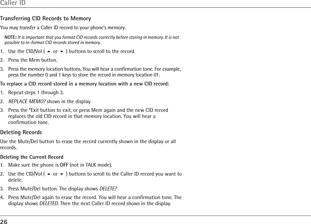 26Caller IDTransferring CID Records to MemoryYou may transfer a Caller ID record to your phone’s memory.NOTE: It is important that you format CID records correctly before storing in memory. It is not possible to re-format CID records stored in memory.1.   Use the CID/Vol ( 5 or 6 ) buttons to scroll to the record.2.   Press the Mem button.3.   Press the memory location buttons. You will hear a conﬁrmation tone. For example, press the number 0 and 1 keys to store the record in memory location 01.To replace a CID record stored in a memory location with a new CID record:1.  Repeat steps 1 through 3.2.  REPLACE MEMO? shows in the display.3.  Press the *Exit button to exit, or press Mem again and the new CID record replaces the old CID record in that memory location. You will hear a conﬁrmation tone.Deleting RecordsUse the Mute/Del button to erase the record currently shown in the display or all records.Deleting the Current Record1.  Make sure the phone is OFF (not in TALK mode).2.  Use the CID/Vol ( 5 or 6 ) buttons to scroll to the Caller ID record you want to delete.3.  Press Mute/Del button. The display shows DELETE?4.  Press Mute/Del again to erase the record. You will hear a conﬁrmation tone. The display shows DELETED. Then the next Caller ID record shows in the display.