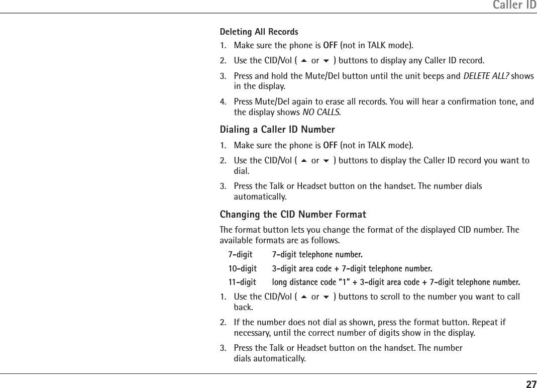27Caller IDDeleting All Records1.  Make sure the phone is OFF (not in TALK mode).2.  Use the CID/Vol ( 5 or 6 ) buttons to display any Caller ID record.3.  Press and hold the Mute/Del button until the unit beeps and DELETE ALL? shows in the display.4.  Press Mute/Del again to erase all records. You will hear a conﬁrmation tone, and the display shows NO CALLS.Dialing a Caller ID Number1.  Make sure the phone is OFF (not in TALK mode).2.  Use the CID/Vol ( 5 or 6 ) buttons to display the Caller ID record you want to dial. 3.  Press the Talk or Headset button on the handset. The number dials  automatically.Changing the CID Number FormatThe format button lets you change the format of the displayed CID number. The available formats are as follows.7-digit  7-digit telephone number.10-digit   3-digit area code + 7-digit telephone number.11-digit   long distance code “1” + 3-digit area code + 7-digit telephone number.1.  Use the CID/Vol ( 5 or 6 ) buttons to scroll to the number you want to call back.2.  If the number does not dial as shown, press the format button. Repeat if  necessary, until the correct number of digits show in the display.3.  Press the Talk or Headset button on the handset. The number  dials automatically.