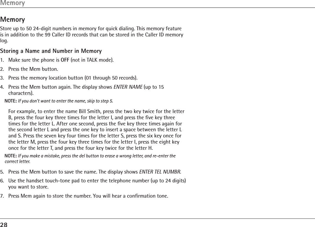 28MemoryStore up to 50 24-digit numbers in memory for quick dialing. This memory feature is in addition to the 99 Caller ID records that can be stored in the Caller ID memory log.Storing a Name and Number in Memory1.  Make sure the phone is OFF (not in TALK mode).2.  Press the Mem button.3.  Press the memory location button (01 through 50 records).4.  Press the Mem button again. The display shows ENTER NAME (up to 15  characters).NOTE: If you don’t want to enter the name, skip to step 5.  For example, to enter the name Bill Smith, press the two key twice for the letter B, press the four key three times for the letter I, and press the ﬁve key three times for the letter L. After one second, press the ﬁve key three times again for the second letter L and press the one key to insert a space between the letter L and S. Press the seven key four times for the letter S, press the six key once for the letter M, press the four key three times for the letter I, press the eight key once for the letter T, and press the four key twice for the letter H.NOTE: If you make a mistake, press the del button to erase a wrong letter, and re-enter the correct letter.5.  Press the Mem button to save the name. The display shows ENTER TEL NUMBR.6.   Use the handset touch-tone pad to enter the telephone number (up to 24 digits) you want to store. 7.   Press Mem again to store the number. You will hear a conﬁrmation tone.Memory