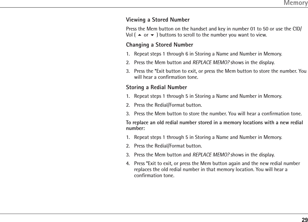 29Viewing a Stored NumberPress the Mem button on the handset and key in number 01 to 50 or use the CID/Vol ( 5 or 6 ) buttons to scroll to the number you want to view.Changing a Stored Number1.  Repeat steps 1 through 6 in Storing a Name and Number in Memory.2.  Press the Mem button and REPLACE MEMO? shows in the display.3.  Press the *Exit button to exit, or press the Mem button to store the number. You will hear a conﬁrmation tone.Storing a Redial Number1.   Repeat steps 1 through 5 in Storing a Name and Number in Memory.2.   Press the Redial/Format button.3.   Press the Mem button to store the number. You will hear a conﬁrmation tone.To replace an old redial number stored in a memory locations with a new redial number:1.  Repeat steps 1 through 5 in Storing a Name and Number in Memory.2.   Press the Redial/Format button.3.  Press the Mem button and REPLACE MEMO? shows in the display.4.  Press *Exit to exit, or press the Mem button again and the new redial number replaces the old redial number in that memory location. You will hear a conﬁrmation tone.Memory