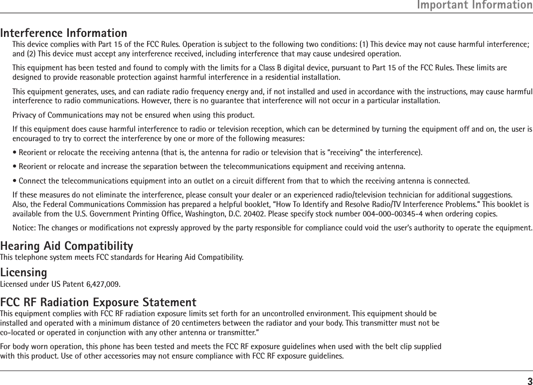 3Interference InformationThis device complies with Part 15 of the FCC Rules. Operation is subject to the following two conditions: (1) This device may not cause harmful interference; and (2) This device must accept any interference received, including interference that may cause undesired operation.This equipment has been tested and found to comply with the limits for a Class B digital device, pursuant to Part 15 of the FCC Rules. These limits are designed to provide reasonable protection against harmful interference in a residential installation.This equipment generates, uses, and can radiate radio frequency energy and, if not installed and used in accordance with the instructions, may cause harmful interference to radio communications. However, there is no guarantee that interference will not occur in a particular installation.Privacy of Communications may not be ensured when using this product.If this equipment does cause harmful interference to radio or television reception, which can be determined by turning the equipment off and on, the user is encouraged to try to correct the interference by one or more of the following measures:• Reorient or relocate the receiving antenna (that is, the antenna for radio or television that is “receiving” the interference).• Reorient or relocate and increase the separation between the telecommunications equipment and receiving antenna.• Connect the telecommunications equipment into an outlet on a circuit different from that to which the receiving antenna is connected.If these measures do not eliminate the interference, please consult your dealer or an experienced radio/television technician for additional suggestions. Also, the Federal Communications Commission has prepared a helpful booklet, “How To Identify and Resolve Radio/TV Interference Problems.” This booklet is available from the U.S. Government Printing Ofﬁce, Washington, D.C. 20402. Please specify stock number 004-000-00345-4 when ordering copies.Notice: The changes or modiﬁcations not expressly approved by the party responsible for compliance could void the user’s authority to operate the equipment.Hearing Aid CompatibilityThis telephone system meets FCC standards for Hearing Aid Compatibility.LicensingLicensed under US Patent 6,427,009.FCC RF Radiation Exposure StatementThis equipment complies with FCC RF radiation exposure limits set forth for an uncontrolled environment. This equipment should be  installed and operated with a minimum distance of 20 centimeters between the radiator and your body. This transmitter must not be  co-located or operated in conjunction with any other antenna or transmitter.”For body worn operation, this phone has been tested and meets the FCC RF exposure guidelines when used with the belt clip supplied  with this product. Use of other accessories may not ensure compliance with FCC RF exposure guidelines.Important Information