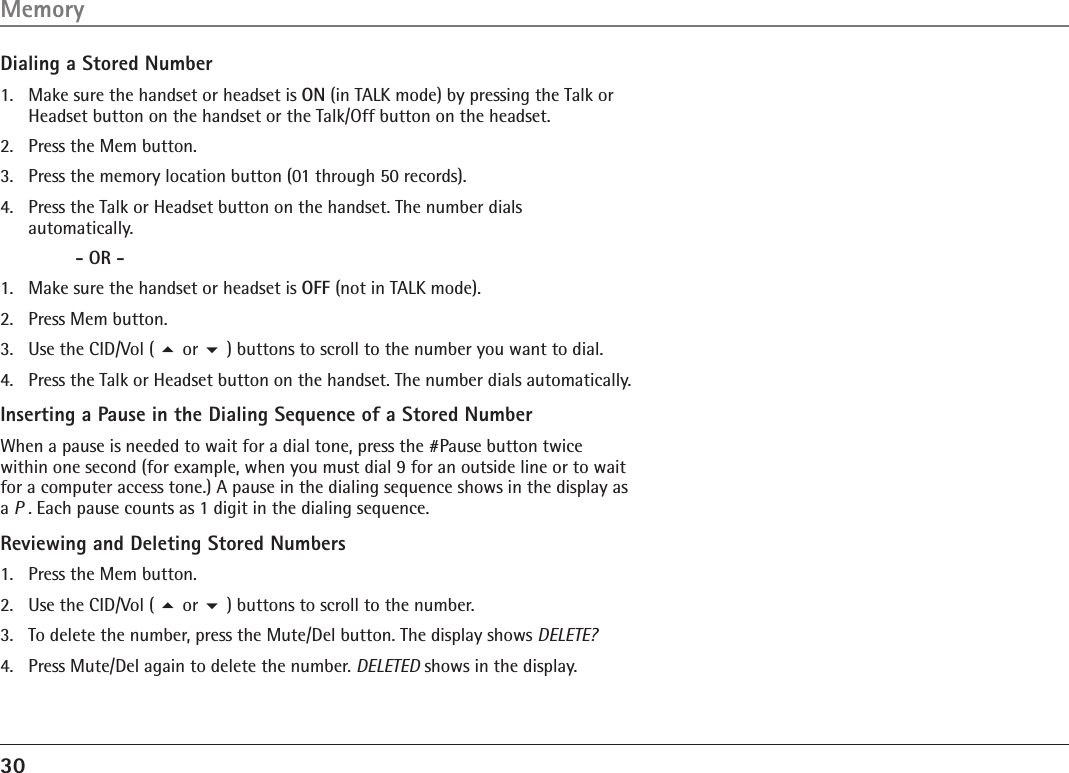 30Dialing a Stored Number1.  Make sure the handset or headset is ON (in TALK mode) by pressing the Talk or Headset button on the handset or the Talk/Off button on the headset.2.  Press the Mem button.3.  Press the memory location button (01 through 50 records). 4.  Press the Talk or Headset button on the handset. The number dials  automatically.     - OR -1.  Make sure the handset or headset is OFF (not in TALK mode).2.  Press Mem button.3.  Use the CID/Vol ( 5 or 6 ) buttons to scroll to the number you want to dial.4.  Press the Talk or Headset button on the handset. The number dials automatically.Inserting a Pause in the Dialing Sequence of a Stored NumberWhen a pause is needed to wait for a dial tone, press the #Pause button twice within one second (for example, when you must dial 9 for an outside line or to wait for a computer access tone.) A pause in the dialing sequence shows in the display as a P . Each pause counts as 1 digit in the dialing sequence.Reviewing and Deleting Stored Numbers1.  Press the Mem button.2.  Use the CID/Vol ( 5 or 6 ) buttons to scroll to the number.3.   To delete the number, press the Mute/Del button. The display shows DELETE?4.  Press Mute/Del again to delete the number. DELETED shows in the display.Memory