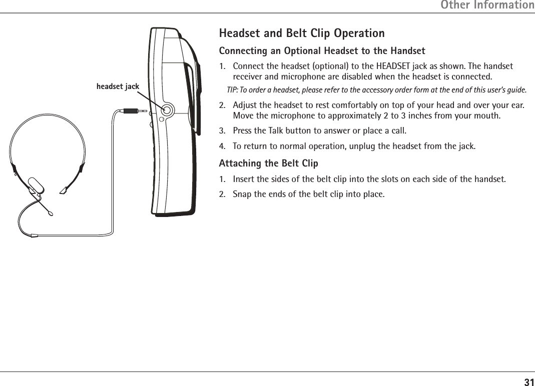 31Headset and Belt Clip OperationConnecting an Optional Headset to the Handset1.  Connect the headset (optional) to the HEADSET jack as shown. The handset receiver and microphone are disabled when the headset is connected.TIP: To order a headset, please refer to the accessory order form at the end of this user’s guide.2.  Adjust the headset to rest comfortably on top of your head and over your ear. Move the microphone to approximately 2 to 3 inches from your mouth.3.  Press the Talk button to answer or place a call.4.   To return to normal operation, unplug the headset from the jack.Attaching the Belt Clip1.  Insert the sides of the belt clip into the slots on each side of the handset.2.   Snap the ends of the belt clip into place.Other Informationheadset jack