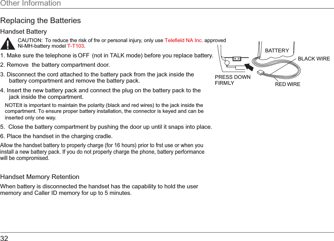 32Replacing the BatteriesHandset BatteryCAUTION:  To reduce the risk of fre or personal injury, only use   approved Telefield NA Inc.Ni-MH-battery model  .T-T1031. Make sure the telephone is OFF  (not in TALK mode) before you replace battery.2. Remove  the battery compartment door.3. Disconnect the cord attached to the battery pack from the jack inside the battery compartment and remove the battery pack.4. Insert the new battery pack and connect the plug on the battery pack to the jack inside the compartment.NOTE: It is important to maintain the polarity (black and red wires) to the jack inside the compartment. To ensure proper battery installation, the connector is keyed and can be inserted only one way.5.  Close the battery compartment by pushing the door up until it snaps into place.6. Place the handset in the charging cradle.Allow the handset battery to properly charge (for 16 hours) prior to frst use or when you install a new battery pack. If you do not properly charge the phone, battery performance will be compromised.Handset Memory Retention When battery is disconnected the handset has the capability to hold the user memory and Caller ID memory for up to 5 minutes.Other InformationBLACK WIRE RED WIRE BA TTER Y PRESS DOWN FIRM LY 