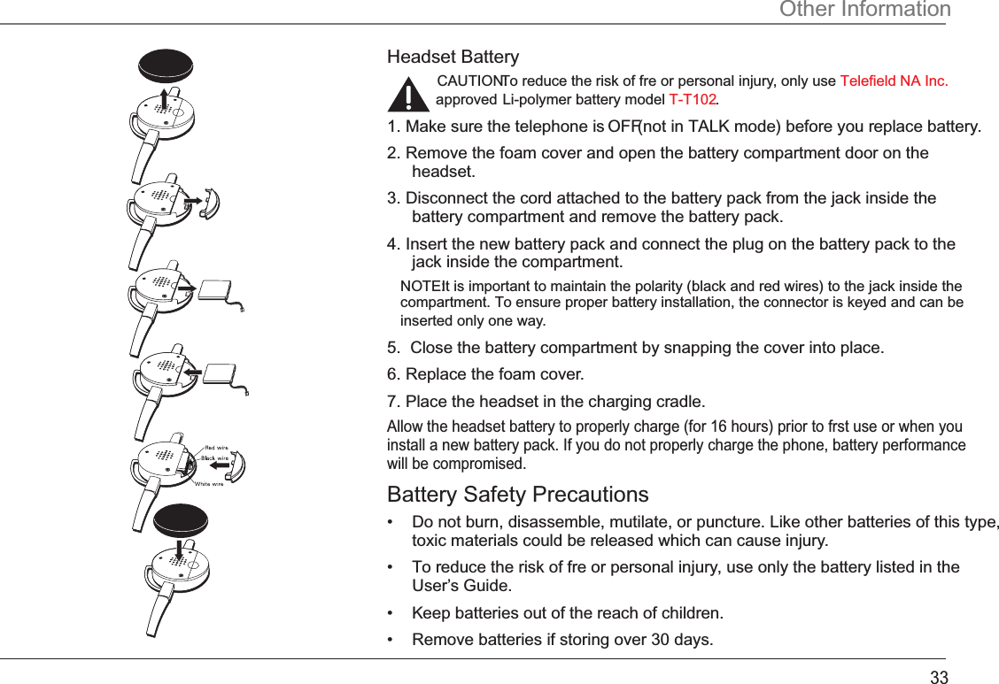 Headset BatteryCAUTION: To reduce the risk of fre or personal injury, only use Telefield NA Inc.approved Li-polymer battery model  .T-T1021. Make sure the telephone is OFF (not in TALK mode) before you replace battery.2. Remove the foam cover and open the battery compartment door on the headset.3. Disconnect the cord attached to the battery pack from the jack inside the battery compartment and remove the battery pack.4. Insert the new battery pack and connect the plug on the battery pack to the jack inside the compartment.NOTE: It is important to maintain the polarity (black and red wires) to the jack inside the compartment. To ensure proper battery installation, the connector is keyed and can be inserted only one way.5.  Close the battery compartment by snapping the cover into place.6. Replace the foam cover.7. Place the headset in the charging cradle. Allow the headset battery to properly charge (for 16 hours) prior to frst use or when you install a new battery pack. If you do not properly charge the phone, battery performance will be compromised.Battery Safety Precautions•  Do not burn, disassemble, mutilate, or puncture. Like other batteries of this type, toxic materials could be released which can cause injury.•  To reduce the risk of fre or personal injury, use only the battery listed in the User’s Guide.•  Keep batteries out of the reach of children.•   Remove batteries if storing over 30 days.Other Information33