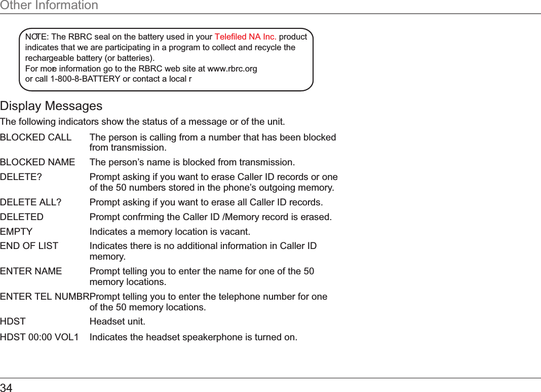 Display MessagesThe following indicators show the status of a message or of the unit.BLOCKED CALL The person is calling from a number that has been blocked from transmission.BLOCKED NAME The person’s name is blocked from transmission.DELETE?  Prompt asking if you want to erase Caller ID records or one of the 50 numbers stored in the phone’s outgoing memory.DELETE ALL?  Prompt asking if you want to erase all Caller ID records.DELETED Prompt confrming the Caller ID /Memory record is erased.EMPTY Indicates a memory location is vacant.END OF LIST Indicates there is no additional information in Caller ID memory.ENTER NAME Prompt telling you to enter the name for one of the 50 memory locations.ENTER TEL NUMBR Prompt telling you to enter the telephone number for one of the 50 memory locations.HDST   Headset unit.HDST 00:00 VOL1   Indicates the headset speakerphone is turned on.Other InformationNOTE: The RBRC seal on the battery used in your   productTelefiled NA Inc.indicates that we are participating in a program to collect and recycle therechargeable battery (or batteries). For more information go to the RBRC web site at www.rbrc.orgor call 1-800-8-BATTERY or contact a local r34