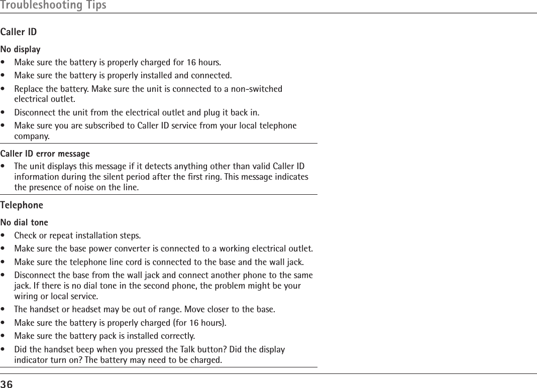 36Caller IDNo display•  Make sure the battery is properly charged for 16 hours.•  Make sure the battery is properly installed and connected.•  Replace the battery. Make sure the unit is connected to a non-switched  electrical outlet. •  Disconnect the unit from the electrical outlet and plug it back in. •  Make sure you are subscribed to Caller ID service from your local telephone company.Caller ID error message•  The unit displays this message if it detects anything other than valid Caller ID information during the silent period after the ﬁrst ring. This message indicates the presence of noise on the line. TelephoneNo dial tone•  Check or repeat installation steps.•  Make sure the base power converter is connected to a working electrical outlet.•  Make sure the telephone line cord is connected to the base and the wall jack.•  Disconnect the base from the wall jack and connect another phone to the same jack. If there is no dial tone in the second phone, the problem might be your wiring or local service.•  The handset or headset may be out of range. Move closer to the base.•  Make sure the battery is properly charged (for 16 hours).•  Make sure the battery pack is installed correctly.•  Did the handset beep when you pressed the Talk button? Did the display indicator turn on? The battery may need to be charged.Troubleshooting Tips