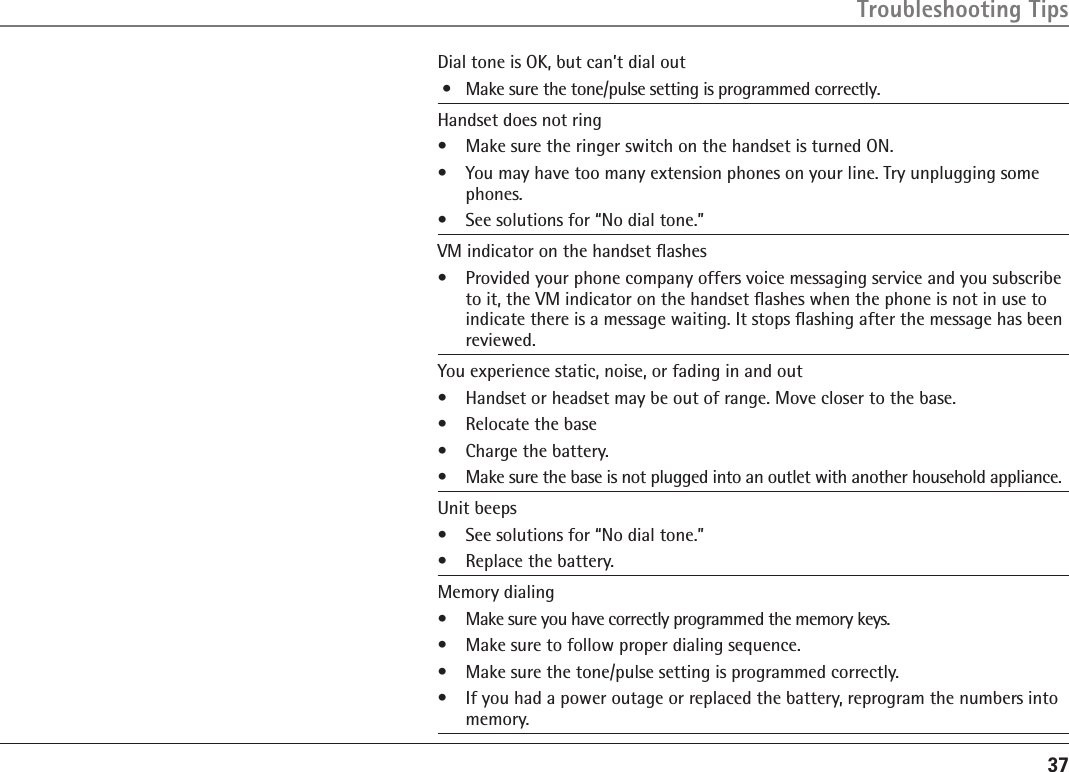 37Dial tone is OK, but can’t dial out •  Make sure the tone/pulse setting is programmed correctly.Handset does not ring•  Make sure the ringer switch on the handset is turned ON.•  You may have too many extension phones on your line. Try unplugging some phones.•  See solutions for “No dial tone.”VM indicator on the handset ﬂashes•   Provided your phone company offers voice messaging service and you subscribe to it, the VM indicator on the handset ﬂashes when the phone is not in use to indicate there is a message waiting. It stops ﬂashing after the message has been reviewed.You experience static, noise, or fading in and out•  Handset or headset may be out of range. Move closer to the base.•  Relocate the base•  Charge the battery.•  Make sure the base is not plugged into an outlet with another household appliance.Unit beeps •  See solutions for “No dial tone.”•  Replace the battery.Memory dialing  •  Make sure you have correctly programmed the memory keys.•  Make sure to follow proper dialing sequence.•  Make sure the tone/pulse setting is programmed correctly. •  If you had a power outage or replaced the battery, reprogram the numbers into memory.Troubleshooting Tips