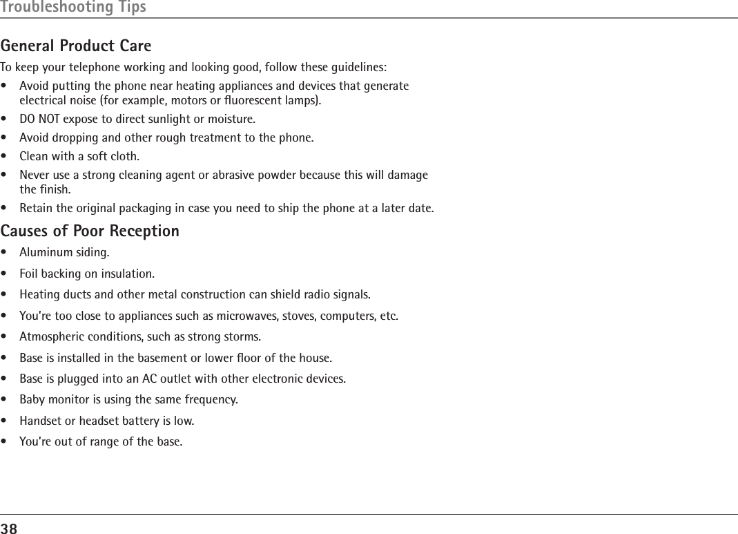 38Troubleshooting TipsGeneral Product CareTo keep your telephone working and looking good, follow these guidelines:•  Avoid putting the phone near heating appliances and devices that generate electrical noise (for example, motors or ﬂuorescent lamps).•  DO NOT expose to direct sunlight or moisture.•  Avoid dropping and other rough treatment to the phone.•  Clean with a soft cloth. •  Never use a strong cleaning agent or abrasive powder because this will damage the ﬁnish.•  Retain the original packaging in case you need to ship the phone at a later date.Causes of Poor Reception•  Aluminum siding.•  Foil backing on insulation.•  Heating ducts and other metal construction can shield radio signals.•  You’re too close to appliances such as microwaves, stoves, computers, etc.•  Atmospheric conditions, such as strong storms.•  Base is installed in the basement or lower ﬂoor of the house.•  Base is plugged into an AC outlet with other electronic devices.•  Baby monitor is using the same frequency.•  Handset or headset battery is low.•  You’re out of range of the base.