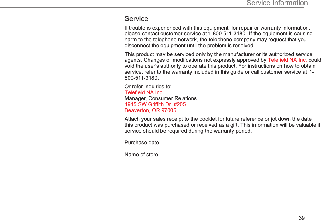 Service InformationServiceIf trouble is experienced with this equipment, for repair or warranty information, please contact customer service at 1-800-511-3180 . If the equipment is causing harm to the telephone network, the telephone company may request that you disconnect the equipment until the problem is resolved.This product may be serviced only by the manufacturer or its authorized service agents. Changes or modifcations not expressly approved by   could Telefield NA Inc.void the user’s authority to operate this product. For instructions on how to obtain service, refer to the warranty included in this guide or call customer service at  1-800-511-3180.Or refer inquiries to: Telefield NA Inc. Manager, Consumer Relations 4915 SW Griffith Dr. #205 Beaverton, OR 97005Attach your sales receipt to the booklet for future reference or jot down the date this product was purchased or received as a gift. This information will be valuable if service should be required during the warranty period.Purchase date  _________________________________________Name of store  _________________________________________39