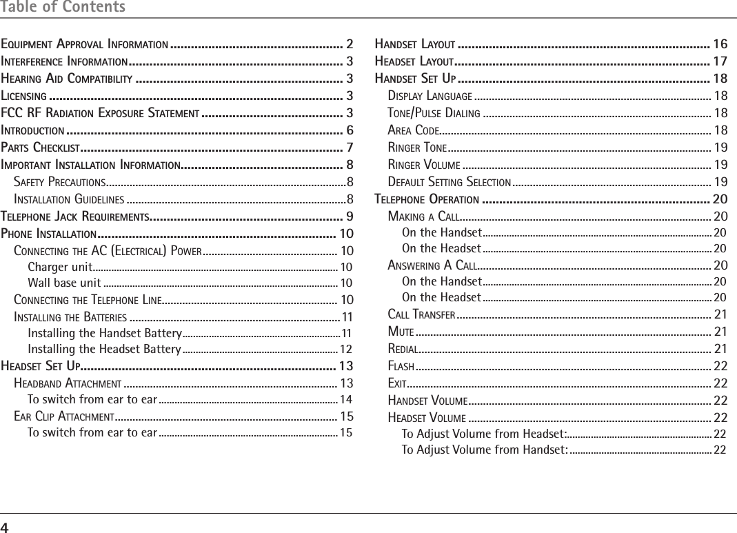 4Table of ContentsEquipmEnt ApprovAl informAtion .................................................. 2intErfErEncE informAtion .............................................................. 3HEAring Aid compAtibility ............................................................ 3licEnsing ..................................................................................... 3fcc rf rAdiAtion ExposurE stAtEmEnt ......................................... 3introduction ................................................................................ 6pArts cHEcklist ............................................................................ 7importAnt instAllAtion informAtion............................................... 8Safety PrecautionS ..................................................................................8inStallation GuidelineS ...........................................................................8tElEpHonE JAck rEquirEmEnts ........................................................ 9pHonE instAllAtion ..................................................................... 10connectinG the ac (electrical) Power .............................................. 10Charger unit ............................................................................................. 10Wall base unit ......................................................................................... 10connectinG the telePhone line ............................................................ 10inStallinG the BatterieS ........................................................................11Installing the Handset Battery ............................................................11Installing the Headset Battery ...........................................................12HEAdsEt sEt up.......................................................................... 13headBand attachment ......................................................................... 13To switch from ear to ear ....................................................................14ear cliP attachment ............................................................................ 15To switch from ear to ear ....................................................................15HAndsEt lAyout ......................................................................... 16HEAdsEt lAyout .......................................................................... 17HAndsEt sEt up ......................................................................... 18diSPlay lanGuaGe ................................................................................. 18tone/PulSe dialinG ..............................................................................18area code.............................................................................................18rinGer tone .......................................................................................... 19rinGer Volume ..................................................................................... 19default SettinG Selection .................................................................... 19tElEpHonE opErAtion ..................................................................20makinG a call ...................................................................................... 20On the Handset .......................................................................................20On the Headset .......................................................................................20anSwerinG a call ................................................................................ 20On the Handset .......................................................................................20On the Headset .......................................................................................20call tranSfer ....................................................................................... 21mute ..................................................................................................... 21redial .................................................................................................... 21flaSh ..................................................................................................... 22exit ........................................................................................................ 22handSet Volume ................................................................................... 22headSet Volume ................................................................................... 22To Adjust Volume from Headset: .......................................................22To Adjust Volume from Handset: ......................................................22