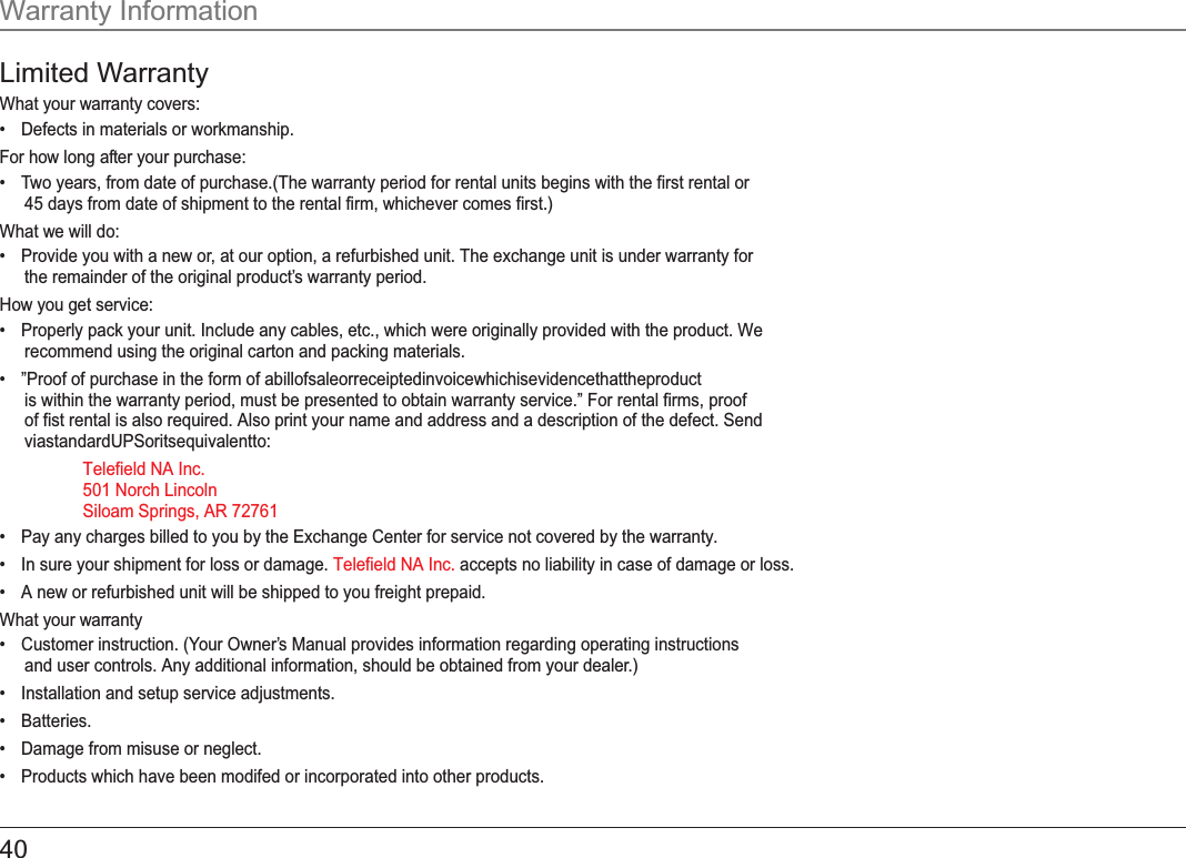 Warranty InformationLimited WarrantyWhat your warranty covers:•Defects in materials or workmanship.For how long after your purchase:•Two years, from date of purchase.(The warranty period for rental units begins with the first rental or45 days from date of shipment to the rental firm, whichever comes first.)What we will do:•Provide you with a new or, at our option, a refurbished unit. The exchange unit is under warranty forthe remainder of the original product’s warranty period.How you get service:•Properly pack your unit. Include any cables, etc., which were originally provided with the product. Werecommend using the original carton and packing materials.• ”Proof of purchase in the form of abillofsaleorreceiptedinvoicewhichisevidencethattheproductis within the warranty period, must be presented to obtain warranty service.” For rental firms, proofof fist rental is also required. Also print your name and address and a description of the defect. SendviastandardUPSoritsequivalentto:    Telefield NA Inc.  501 Norch Lincoln   Siloam Springs, AR 72761•Pay any charges billed to you by the Exchange Center for service not covered by the warranty.•In sure your shipment for loss or damage.  accepts no liability in case of damage or loss. Telefield NA Inc.•A new or refurbished unit will be shipped to you freight prepaid.What your warranty •Customer instruction. (Your Owner’s Manual provides information regarding operating instructionsand user controls. Any additional information, should be obtained from your dealer.)•Installation and setup service adjustments.•Batteries.•Damage from misuse or neglect.•Products which have been modifed or incorporated into other products.40