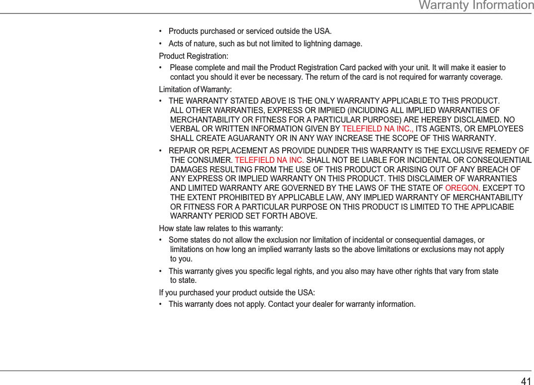 41Warranty Information•Products purchased or serviced outside the USA.•Acts of nature, such as but not limited to lightning damage.Product Registration:•    Please complete and mail the Product Registration Card packed with your unit. It will make it easier tocontact you should it ever be necessary. The return of the card is not required for warranty coverage.Limitation of Warranty:•THE WARRANTY STATED ABOVE IS THE ONLY WARRANTY APPLICABLE TO THIS PRODUCT..ALL OTHER WARRANTIES, EXPRESS OR IMPlIED (INClUDING ALL IMPLIED WARRANTIES OFMERCHANTABILITY OR FITNESS FOR A PARTICULAR PURPOSE) ARE HEREBY DISCLAIMED. NOVERBAL OR WRITTEN INFORMATION GIVEN BY ITS AGENTS, OR EMPLOYEESTELEFIELD NA INC., SHALL CREATE AGUARANTY OR IN ANY WAY INCREASE THE SCOPE OF THIS WARRANTY.•REPAIR OR REPLACEMENT AS PROVIDE DUNDER THIS WARRANTY IS THE EXCLUSIVE REMEDY OFTHE CONSUMER.  SHALL NOT BE LIABLE FOR INCIDENTAL OR CONSEQUENTIAlLTELEFIELD NA INC. DAMAGES RESULTING FROM THE USE OF THIS PRODUCT OR ARISING OUT OF ANY BREACH OFANY EXPRESS OR IMPLIED WARRANTY ON THIS PRODUCT. THIS DISCLAIMER OF WARRANTIESAND LIMITED WARRANTY ARE GOVERNED BY THE LAWS OF THE STATE OF  . EXCEPT TOOREGONTHE EXTENT PROHIBITED BY APPLICABLE LAW, ANY IMPLIED WARRANTY OF MERCHANTABILITYOR FITNESS FOR A PARTICULAR PURPOSE ON THIS PRODUCT IS LIMITED TO THE APPLICABlEWARRANTY PERIOD SET FORTH ABOVE.How state law relates to this warranty:•Some states do not allow the exclusion nor limitation of incidental or consequential damages, orlimitations on how long an implied warranty lasts so the above limitations or exclusions may not applyto you.•This warranty gives you specific legal rights, and you also may have other rights that vary from stateto state.If you purchased your product outside the USA:•This warranty does not apply. Contact your dealer for warranty information.