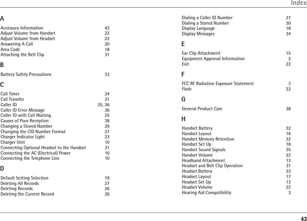 43IndexAAccessory Information    42Adjust Volume from Handset    22Adjust Volume from Headset    22Answering A Call    20Area Code    18Attaching the Belt Clip    31BBattery Safety Precautions    33CCall Timer    24Call Transfer    21Caller ID    25, 36Caller ID Error Message    36Caller ID with Call Waiting    25Causes of Poor Reception    38Changing a Stored Number    29Changing the CID Number Format    27Charger Indicator Light    23Charger Unit  10Connecting Optional Headset to the Handset  31Connecting the AC (Electrical) Power    10Connecting the Telephone Line    10DDefault Setting Selection    19Deleting All Records    27Deleting Records    26Deleting the Current Record    26Dialing a Caller ID Number    27Dialing a Stored Number    30Display Language    18Display Messages    34EEar Clip Attachment  15Equipment Approval Information    2Exit    22FFCC RF Radiation Exposure Statement    3Flash    22GGeneral Product Care    38HHandset Battery    32Handset Layout    16Handset Memory Retention    32Handset Set Up    18Handset Sound Signals    35Handset Volume    22Headband Attachment    13Headset and Belt Clip Operation    31Headset Battery    33Headset Layout    17Headset Set Up    13Headset Volume    22Hearing Aid Compatibility    3