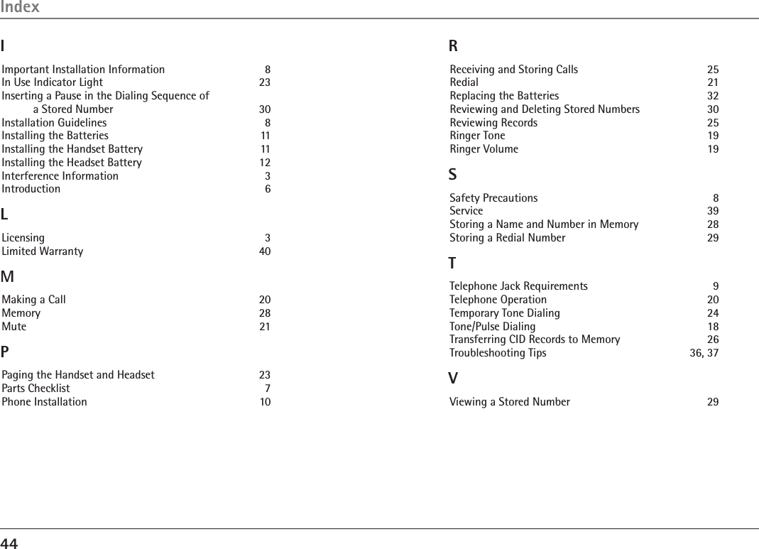 44IndexIImportant Installation Information    8In Use Indicator Light  23Inserting a Pause in the Dialing Sequence of                                a Stored Number    30Installation Guidelines    8Installing the Batteries    11Installing the Handset Battery    11Installing the Headset Battery    12Interference Information    3Introduction    6LLicensing    3Limited Warranty    40MMaking a Call    20Memory    28Mute    21PPaging the Handset and Headset    23Parts Checklist    7Phone Installation    10RReceiving and Storing Calls    25Redial    21Replacing the Batteries    32Reviewing and Deleting Stored Numbers    30Reviewing Records    25Ringer Tone    19Ringer Volume    19SSafety Precautions    8Service    39Storing a Name and Number in Memory    28Storing a Redial Number    29TTelephone Jack Requirements    9Telephone Operation    20Temporary Tone Dialing    24Tone/Pulse Dialing    18Transferring CID Records to Memory    26Troubleshooting Tips    36, 37VViewing a Stored Number    29