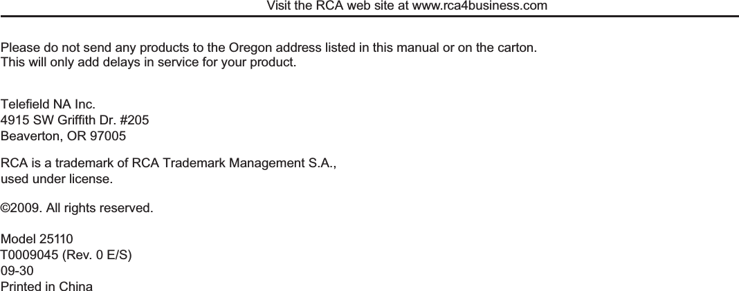 Visit the RCA web site at www.rca4business.comPlease do not send any products to the Oregon address listed in this manual or on the carton.  This will only add delays in service for your product.Telefield NA Inc.4915 SW Griffith Dr. #205Beaverton, OR 97005©2009. All rights reserved.Model 25110T0009045 (Rev. 0 E/S)09-30Printed in ChinaRCA is a trademark of RCA Trademark Management S.A.,used under license.